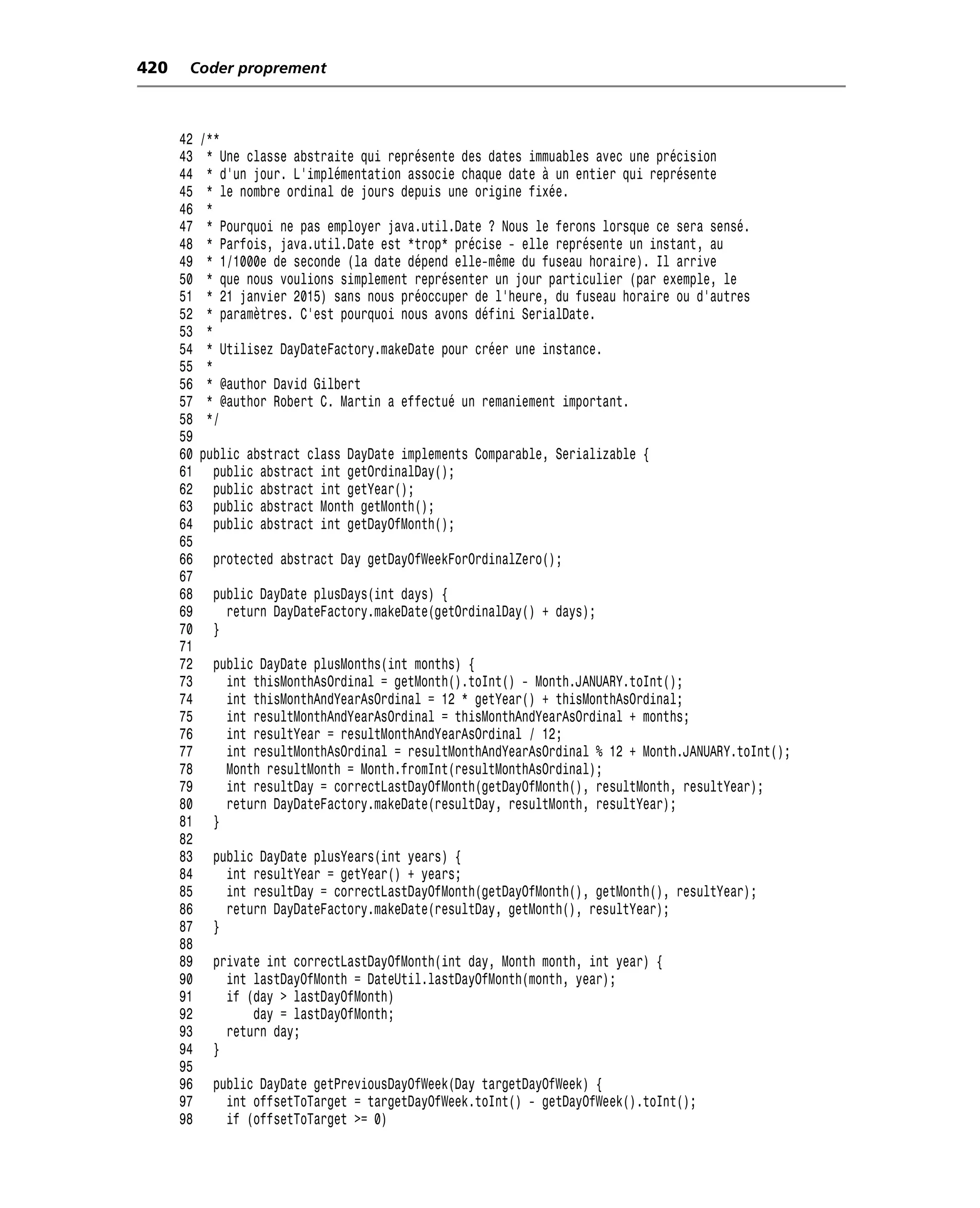 420    Coder proprement



      42   /**
      43    * Une classe abstraite qui représente des dates immuables avec une précision
      44    * d’un jour. L’implémentation associe chaque date à un entier qui représente
      45    * le nombre ordinal de jours depuis une origine fixée.
      46    *
      47    * Pourquoi ne pas employer java.util.Date ? Nous le ferons lorsque ce sera sensé.
      48    * Parfois, java.util.Date est *trop* précise - elle représente un instant, au
      49    * 1/1000e de seconde (la date dépend elle-même du fuseau horaire). Il arrive
      50    * que nous voulions simplement représenter un jour particulier (par exemple, le
      51    * 21 janvier 2015) sans nous préoccuper de l’heure, du fuseau horaire ou d’autres
      52    * paramètres. C’est pourquoi nous avons défini SerialDate.
      53    *
      54    * Utilisez DayDateFactory.makeDate pour créer une instance.
      55    *
      56    * @author David Gilbert
      57    * @author Robert C. Martin a effectué un remaniement important.
      58    */
      59
      60   public abstract class DayDate implements Comparable, Serializable {
      61     public abstract int getOrdinalDay();
      62     public abstract int getYear();
      63     public abstract Month getMonth();
      64     public abstract int getDayOfMonth();
      65
      66     protected abstract Day getDayOfWeekForOrdinalZero();
      67
      68     public DayDate plusDays(int days) {
      69       return DayDateFactory.makeDate(getOrdinalDay() + days);
      70     }
      71
      72     public DayDate plusMonths(int months) {
      73       int thisMonthAsOrdinal = getMonth().toInt() - Month.JANUARY.toInt();
      74       int thisMonthAndYearAsOrdinal = 12 * getYear() + thisMonthAsOrdinal;
      75       int resultMonthAndYearAsOrdinal = thisMonthAndYearAsOrdinal + months;
      76       int resultYear = resultMonthAndYearAsOrdinal / 12;
      77       int resultMonthAsOrdinal = resultMonthAndYearAsOrdinal % 12 + Month.JANUARY.toInt();
      78       Month resultMonth = Month.fromInt(resultMonthAsOrdinal);
      79       int resultDay = correctLastDayOfMonth(getDayOfMonth(), resultMonth, resultYear);
      80       return DayDateFactory.makeDate(resultDay, resultMonth, resultYear);
      81     }
      82
      83     public DayDate plusYears(int years) {
      84       int resultYear = getYear() + years;
      85       int resultDay = correctLastDayOfMonth(getDayOfMonth(), getMonth(), resultYear);
      86       return DayDateFactory.makeDate(resultDay, getMonth(), resultYear);
      87     }
      88
      89     private int correctLastDayOfMonth(int day, Month month, int year) {
      90       int lastDayOfMonth = DateUtil.lastDayOfMonth(month, year);
      91       if (day > lastDayOfMonth)
      92           day = lastDayOfMonth;
      93       return day;
      94     }
      95
      96     public DayDate getPreviousDayOfWeek(Day targetDayOfWeek) {
      97       int offsetToTarget = targetDayOfWeek.toInt() - getDayOfWeek().toInt();
      98       if (offsetToTarget >= 0)
 
