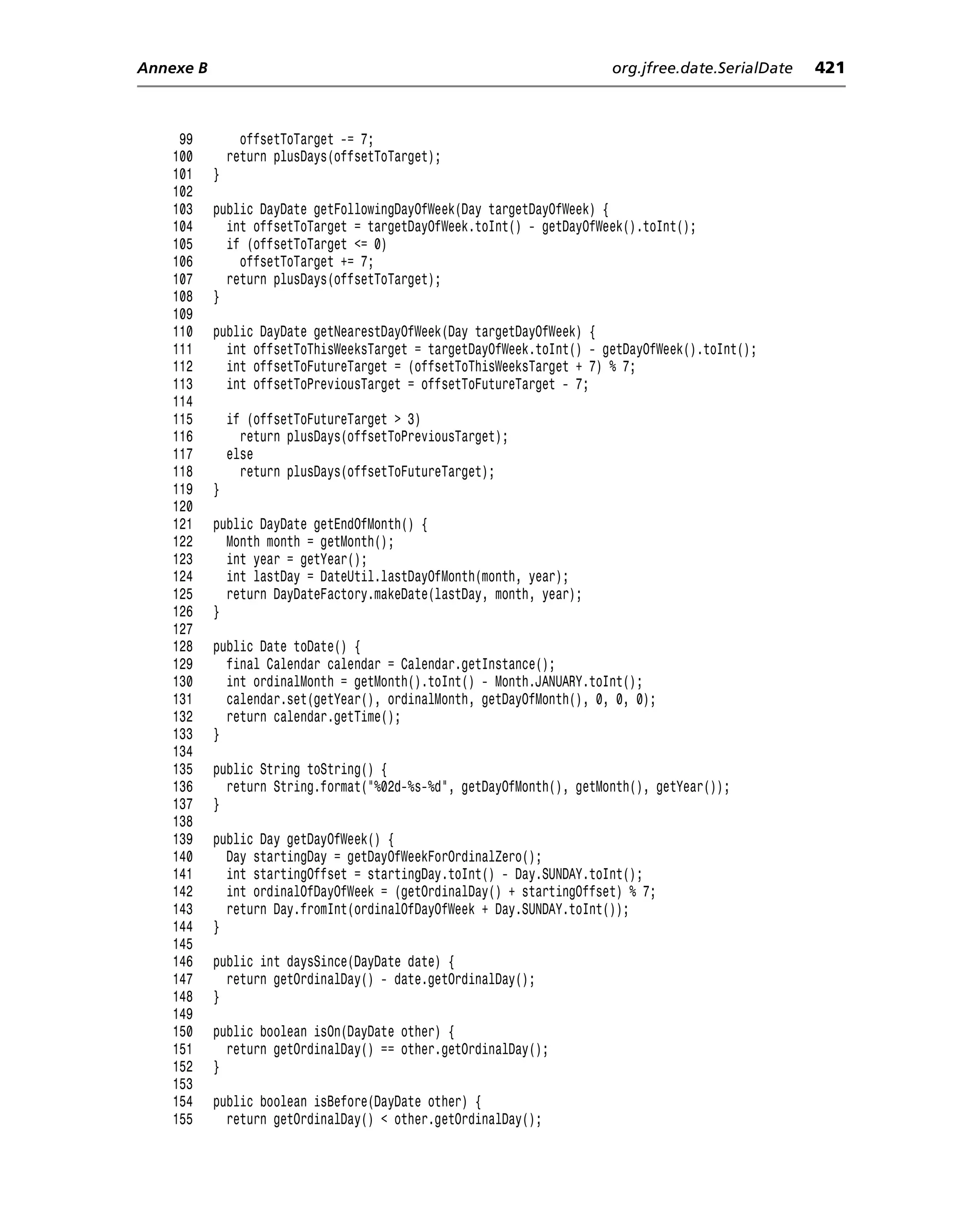 Annexe B                                                              org.jfree.date.SerialDate   421



     99          offsetToTarget -= 7;
    100        return plusDays(offsetToTarget);
    101    }
    102
    103    public DayDate getFollowingDayOfWeek(Day targetDayOfWeek) {
    104      int offsetToTarget = targetDayOfWeek.toInt() - getDayOfWeek().toInt();
    105      if (offsetToTarget <= 0)
    106        offsetToTarget += 7;
    107      return plusDays(offsetToTarget);
    108    }
    109
    110    public DayDate getNearestDayOfWeek(Day targetDayOfWeek) {
    111      int offsetToThisWeeksTarget = targetDayOfWeek.toInt() - getDayOfWeek().toInt();
    112      int offsetToFutureTarget = (offsetToThisWeeksTarget + 7) % 7;
    113      int offsetToPreviousTarget = offsetToFutureTarget - 7;
    114
    115        if (offsetToFutureTarget > 3)
    116          return plusDays(offsetToPreviousTarget);
    117        else
    118          return plusDays(offsetToFutureTarget);
    119    }
    120
    121    public DayDate getEndOfMonth() {
    122      Month month = getMonth();
    123      int year = getYear();
    124      int lastDay = DateUtil.lastDayOfMonth(month, year);
    125      return DayDateFactory.makeDate(lastDay, month, year);
    126    }
    127
    128    public Date toDate() {
    129      final Calendar calendar = Calendar.getInstance();
    130      int ordinalMonth = getMonth().toInt() - Month.JANUARY.toInt();
    131      calendar.set(getYear(), ordinalMonth, getDayOfMonth(), 0, 0, 0);
    132      return calendar.getTime();
    133    }
    134
    135    public String toString() {
    136      return String.format("%02d-%s-%d", getDayOfMonth(), getMonth(), getYear());
    137    }
    138
    139    public Day getDayOfWeek() {
    140      Day startingDay = getDayOfWeekForOrdinalZero();
    141      int startingOffset = startingDay.toInt() - Day.SUNDAY.toInt();
    142      int ordinalOfDayOfWeek = (getOrdinalDay() + startingOffset) % 7;
    143      return Day.fromInt(ordinalOfDayOfWeek + Day.SUNDAY.toInt());
    144    }
    145
    146    public int daysSince(DayDate date) {
    147      return getOrdinalDay() - date.getOrdinalDay();
    148    }
    149
    150    public boolean isOn(DayDate other) {
    151      return getOrdinalDay() == other.getOrdinalDay();
    152    }
    153
    154    public boolean isBefore(DayDate other) {
    155      return getOrdinalDay() < other.getOrdinalDay();
 