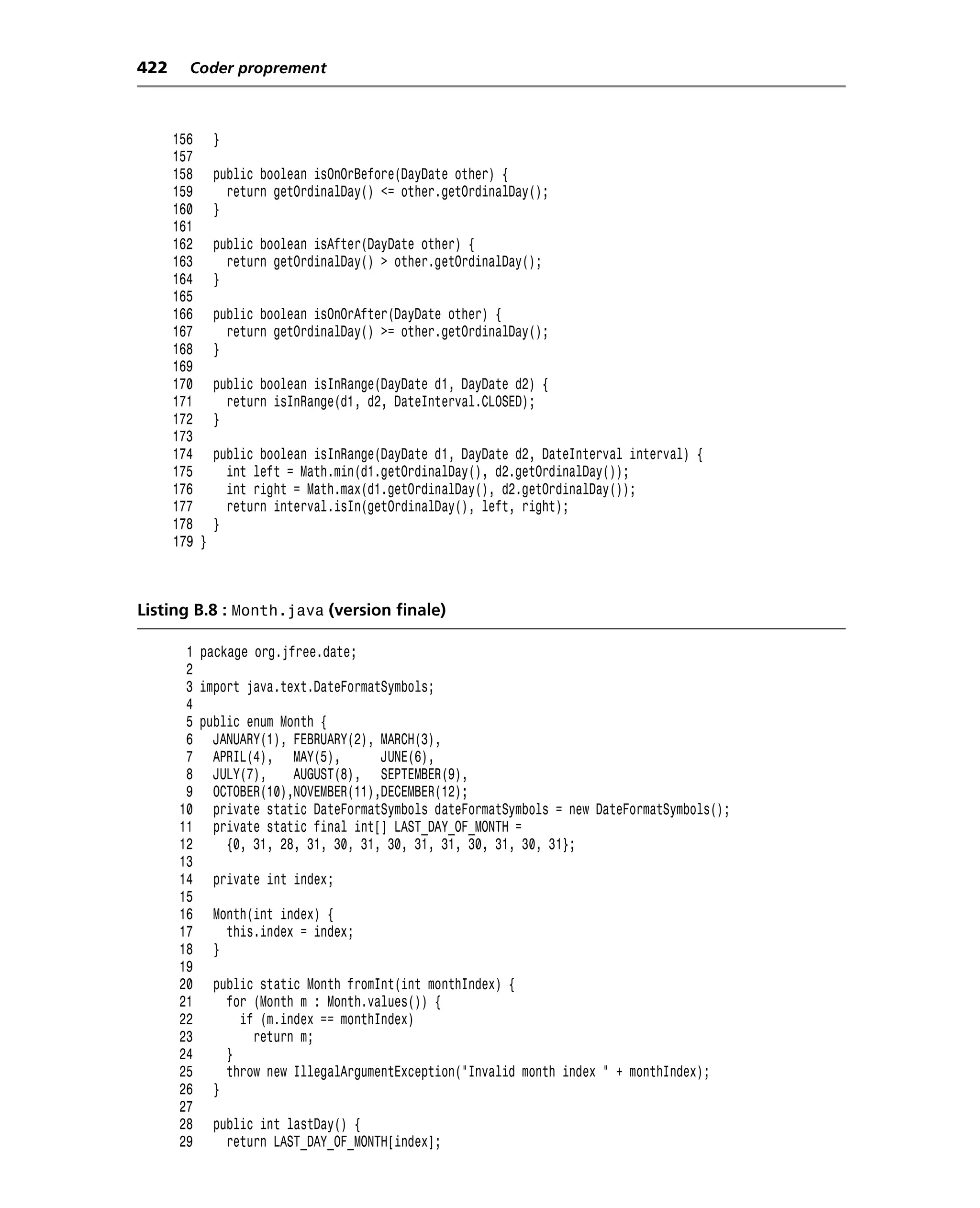 422     Coder proprement



      156     }
      157
      158     public boolean isOnOrBefore(DayDate other) {
      159       return getOrdinalDay() <= other.getOrdinalDay();
      160     }
      161
      162     public boolean isAfter(DayDate other) {
      163       return getOrdinalDay() > other.getOrdinalDay();
      164     }
      165
      166     public boolean isOnOrAfter(DayDate other) {
      167       return getOrdinalDay() >= other.getOrdinalDay();
      168     }
      169
      170     public boolean isInRange(DayDate d1, DayDate d2) {
      171       return isInRange(d1, d2, DateInterval.CLOSED);
      172     }
      173
      174     public boolean isInRange(DayDate d1, DayDate d2, DateInterval interval) {
      175       int left = Math.min(d1.getOrdinalDay(), d2.getOrdinalDay());
      176       int right = Math.max(d1.getOrdinalDay(), d2.getOrdinalDay());
      177       return interval.isIn(getOrdinalDay(), left, right);
      178     }
      179 }



Listing B.8 : Month.java (version finale)

       1 package org.jfree.date;
       2
       3 import java.text.DateFormatSymbols;
       4
       5 public enum Month {
       6 JANUARY(1), FEBRUARY(2), MARCH(3),
       7 APRIL(4), MAY(5),          JUNE(6),
       8 JULY(7),      AUGUST(8), SEPTEMBER(9),
       9 OCTOBER(10),NOVEMBER(11),DECEMBER(12);
      10 private static DateFormatSymbols dateFormatSymbols = new DateFormatSymbols();
      11 private static final int[] LAST_DAY_OF_MONTH =
      12     {0, 31, 28, 31, 30, 31, 30, 31, 31, 30, 31, 30, 31};
      13
      14 private int index;
      15
      16 Month(int index) {
      17     this.index = index;
      18 }
      19
      20 public static Month fromInt(int monthIndex) {
      21     for (Month m : Month.values()) {
      22       if (m.index == monthIndex)
      23         return m;
      24     }
      25     throw new IllegalArgumentException("Invalid month index " + monthIndex);
      26 }
      27
      28 public int lastDay() {
      29     return LAST_DAY_OF_MONTH[index];
 