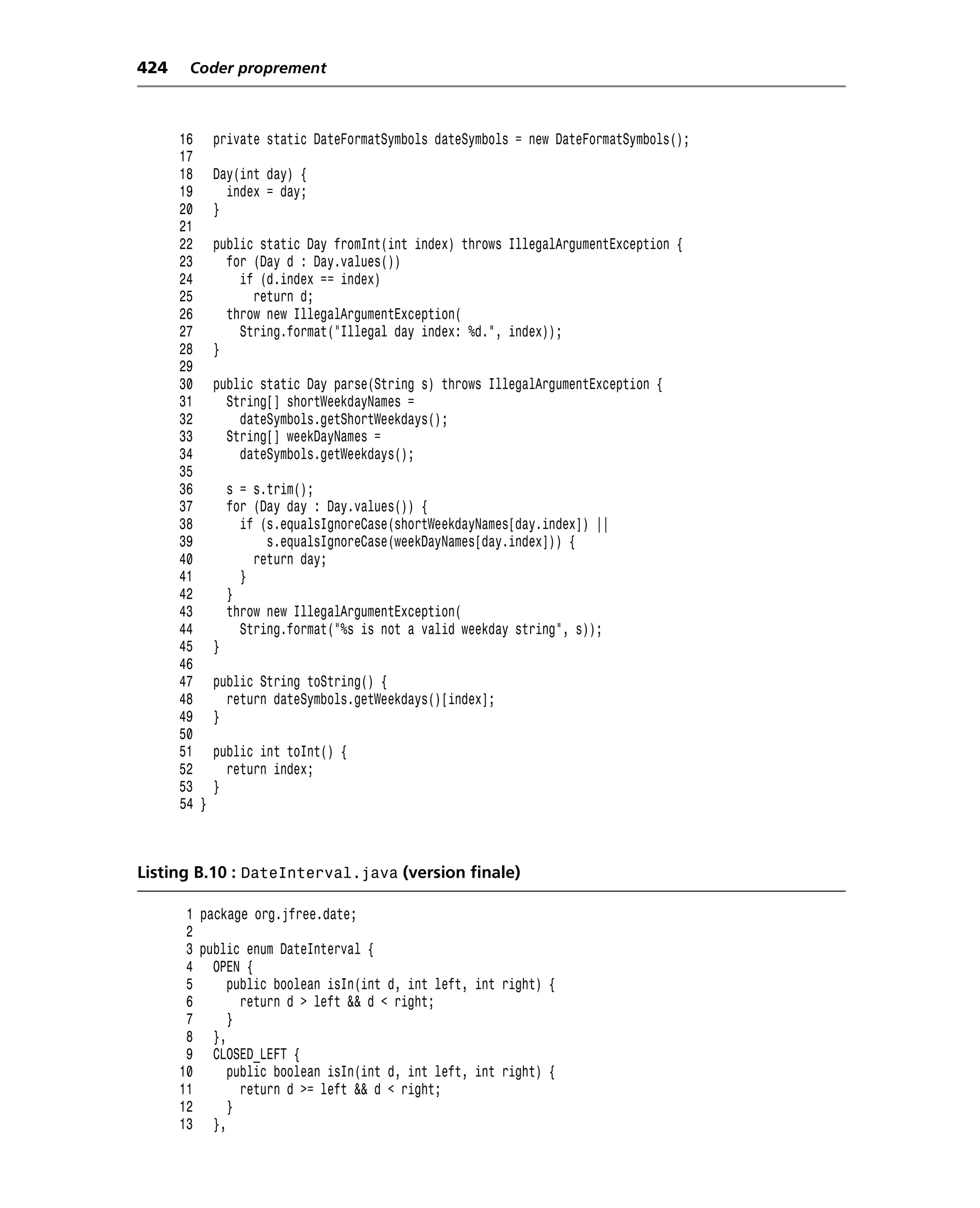 424    Coder proprement



      16     private static DateFormatSymbols dateSymbols = new DateFormatSymbols();
      17
      18     Day(int day) {
      19       index = day;
      20     }
      21
      22     public static Day fromInt(int index) throws IllegalArgumentException {
      23       for (Day d : Day.values())
      24         if (d.index == index)
      25           return d;
      26       throw new IllegalArgumentException(
      27         String.format("Illegal day index: %d.", index));
      28     }
      29
      30     public static Day parse(String s) throws IllegalArgumentException {
      31       String[] shortWeekdayNames =
      32         dateSymbols.getShortWeekdays();
      33       String[] weekDayNames =
      34         dateSymbols.getWeekdays();
      35
      36         s = s.trim();
      37         for (Day day : Day.values()) {
      38           if (s.equalsIgnoreCase(shortWeekdayNames[day.index]) ||
      39               s.equalsIgnoreCase(weekDayNames[day.index])) {
      40             return day;
      41           }
      42         }
      43         throw new IllegalArgumentException(
      44           String.format("%s is not a valid weekday string", s));
      45     }
      46
      47     public String toString() {
      48       return dateSymbols.getWeekdays()[index];
      49     }
      50
      51     public int toInt() {
      52       return index;
      53     }
      54 }



Listing B.10 : DateInterval.java (version finale)

       1 package org.jfree.date;
       2
       3 public enum DateInterval {
       4 OPEN {
       5     public boolean isIn(int d, int left, int right) {
       6       return d > left && d < right;
       7     }
       8 },
       9 CLOSED_LEFT {
      10     public boolean isIn(int d, int left, int right) {
      11       return d >= left && d < right;
      12     }
      13 },
 