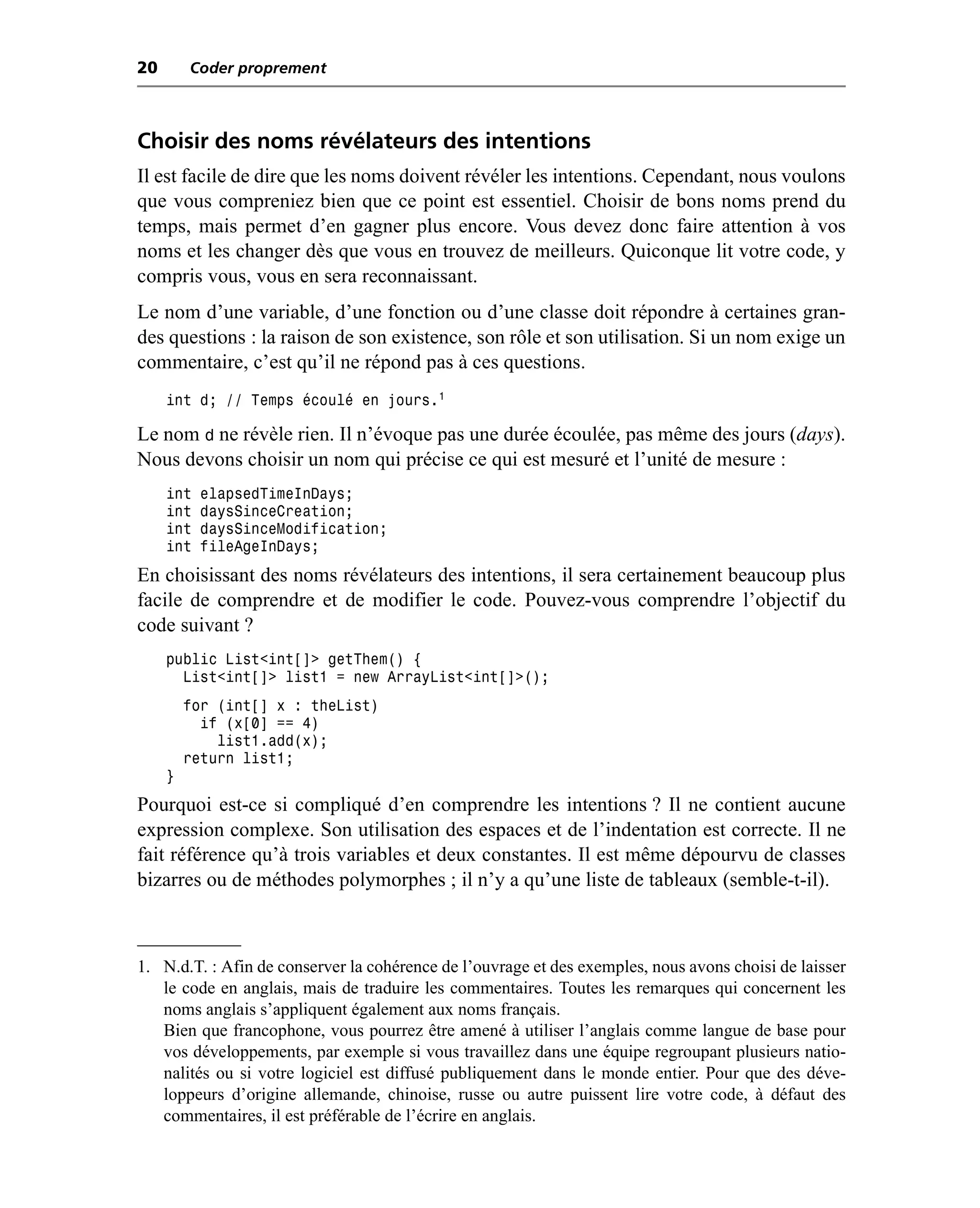 20       Coder proprement



Choisir des noms révélateurs des intentions
Il est facile de dire que les noms doivent révéler les intentions. Cependant, nous voulons
que vous compreniez bien que ce point est essentiel. Choisir de bons noms prend du
temps, mais permet d’en gagner plus encore. Vous devez donc faire attention à vos
noms et les changer dès que vous en trouvez de meilleurs. Quiconque lit votre code, y
compris vous, vous en sera reconnaissant.
Le nom d’une variable, d’une fonction ou d’une classe doit répondre à certaines gran-
des questions : la raison de son existence, son rôle et son utilisation. Si un nom exige un
commentaire, c’est qu’il ne répond pas à ces questions.
     int d; // Temps écoulé en jours.1

Le nom d ne révèle rien. Il n’évoque pas une durée écoulée, pas même des jours (days).
Nous devons choisir un nom qui précise ce qui est mesuré et l’unité de mesure :
     int   elapsedTimeInDays;
     int   daysSinceCreation;
     int   daysSinceModification;
     int   fileAgeInDays;
En choisissant des noms révélateurs des intentions, il sera certainement beaucoup plus
facile de comprendre et de modifier le code. Pouvez-vous comprendre l’objectif du
code suivant ?
     public List<int[]> getThem() {
       List<int[]> list1 = new ArrayList<int[]>();
         for (int[] x : theList)
           if (x[0] == 4)
             list1.add(x);
         return list1;
     }
Pourquoi est-ce si compliqué d’en comprendre les intentions ? Il ne contient aucune
expression complexe. Son utilisation des espaces et de l’indentation est correcte. Il ne
fait référence qu’à trois variables et deux constantes. Il est même dépourvu de classes
bizarres ou de méthodes polymorphes ; il n’y a qu’une liste de tableaux (semble-t-il).



1. N.d.T. : Afin de conserver la cohérence de l’ouvrage et des exemples, nous avons choisi de laisser
   le code en anglais, mais de traduire les commentaires. Toutes les remarques qui concernent les
   noms anglais s’appliquent également aux noms français.
   Bien que francophone, vous pourrez être amené à utiliser l’anglais comme langue de base pour
   vos développements, par exemple si vous travaillez dans une équipe regroupant plusieurs natio-
   nalités ou si votre logiciel est diffusé publiquement dans le monde entier. Pour que des déve-
   loppeurs d’origine allemande, chinoise, russe ou autre puissent lire votre code, à défaut des
   commentaires, il est préférable de l’écrire en anglais.
 