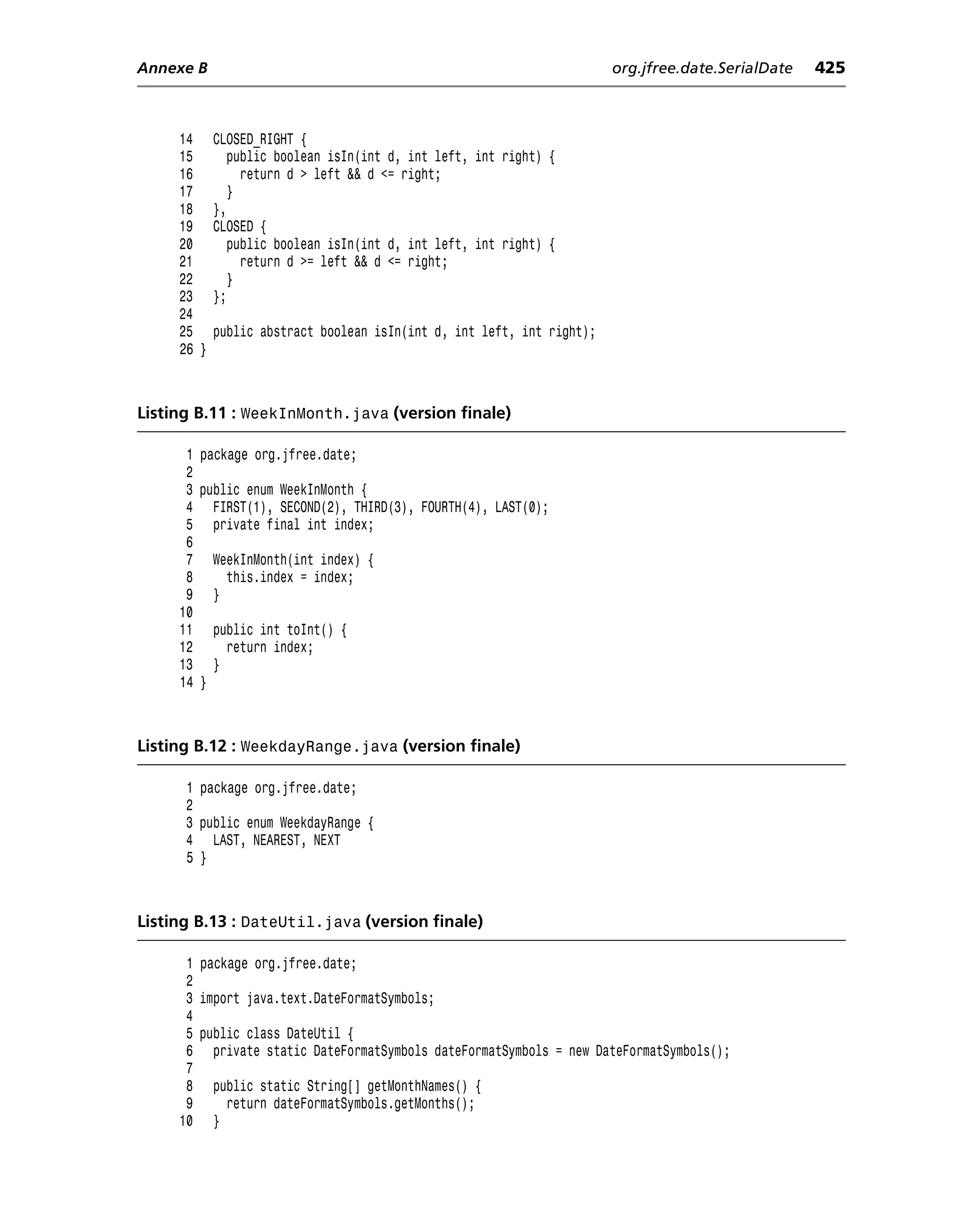 Annexe B                                                                org.jfree.date.SerialDate   425



     14     CLOSED_RIGHT {
     15        public boolean isIn(int d, int left, int right) {
     16          return d > left && d <= right;
     17        }
     18     },
     19     CLOSED {
     20        public boolean isIn(int d, int left, int right) {
     21          return d >= left && d <= right;
     22        }
     23     };
     24
     25     public abstract boolean isIn(int d, int left, int right);
     26 }



Listing B.11 : WeekInMonth.java (version finale)

      1 package org.jfree.date;
      2
      3 public enum WeekInMonth {
      4 FIRST(1), SECOND(2), THIRD(3), FOURTH(4), LAST(0);
      5 private final int index;
      6
      7 WeekInMonth(int index) {
      8     this.index = index;
      9 }
     10
     11 public int toInt() {
     12     return index;
     13 }
     14 }



Listing B.12 : WeekdayRange.java (version finale)

      1 package org.jfree.date;
      2
      3 public enum WeekdayRange {
      4 LAST, NEAREST, NEXT
      5 }



Listing B.13 : DateUtil.java (version finale)

      1 package org.jfree.date;
      2
      3 import java.text.DateFormatSymbols;
      4
      5 public class DateUtil {
      6 private static DateFormatSymbols dateFormatSymbols = new DateFormatSymbols();
      7
      8 public static String[] getMonthNames() {
      9     return dateFormatSymbols.getMonths();
     10 }
 