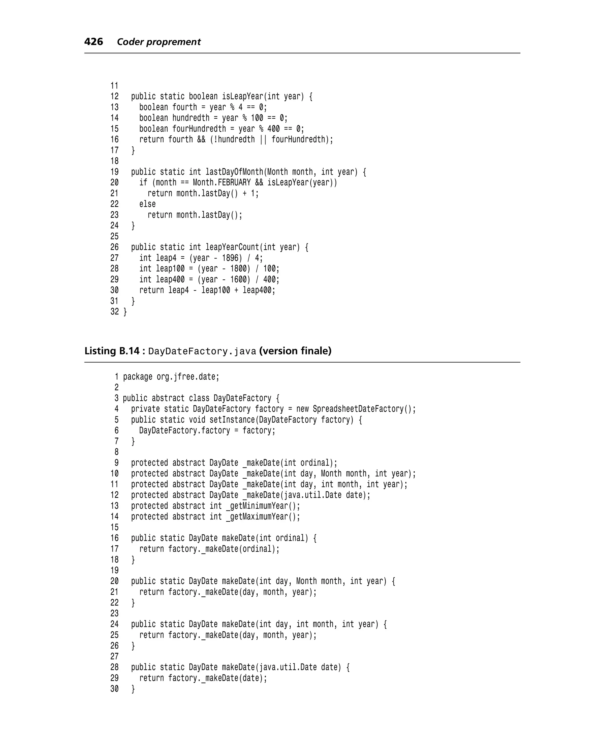 426    Coder proprement



      11
      12     public static boolean isLeapYear(int year) {
      13       boolean fourth = year % 4 == 0;
      14       boolean hundredth = year % 100 == 0;
      15       boolean fourHundredth = year % 400 == 0;
      16       return fourth && (!hundredth || fourHundredth);
      17     }
      18
      19     public static int lastDayOfMonth(Month month, int year) {
      20       if (month == Month.FEBRUARY && isLeapYear(year))
      21         return month.lastDay() + 1;
      22       else
      23         return month.lastDay();
      24     }
      25
      26     public static int leapYearCount(int year) {
      27       int leap4 = (year - 1896) / 4;
      28       int leap100 = (year - 1800) / 100;
      29       int leap400 = (year - 1600) / 400;
      30       return leap4 - leap100 + leap400;
      31     }
      32 }



Listing B.14 : DayDateFactory.java (version finale)

       1 package org.jfree.date;
       2
       3 public abstract class DayDateFactory {
       4 private static DayDateFactory factory = new SpreadsheetDateFactory();
       5 public static void setInstance(DayDateFactory factory) {
       6     DayDateFactory.factory = factory;
       7 }
       8
       9 protected abstract DayDate _makeDate(int ordinal);
      10 protected abstract DayDate _makeDate(int day, Month month, int year);
      11 protected abstract DayDate _makeDate(int day, int month, int year);
      12 protected abstract DayDate _makeDate(java.util.Date date);
      13 protected abstract int _getMinimumYear();
      14 protected abstract int _getMaximumYear();
      15
      16 public static DayDate makeDate(int ordinal) {
      17     return factory._makeDate(ordinal);
      18 }
      19
      20 public static DayDate makeDate(int day, Month month, int year) {
      21     return factory._makeDate(day, month, year);
      22 }
      23
      24 public static DayDate makeDate(int day, int month, int year) {
      25     return factory._makeDate(day, month, year);
      26 }
      27
      28 public static DayDate makeDate(java.util.Date date) {
      29     return factory._makeDate(date);
      30 }
 