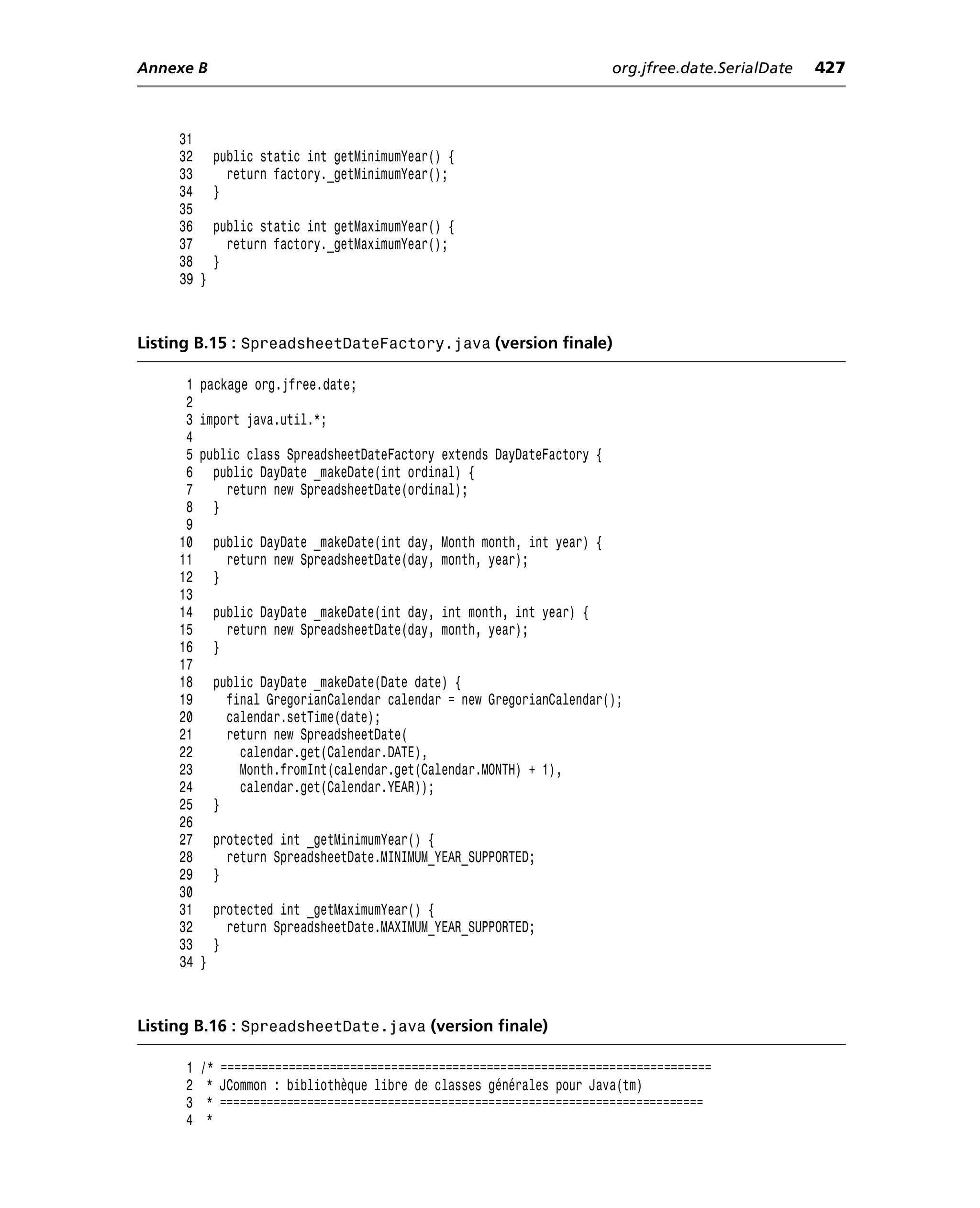 Annexe B                                                                   org.jfree.date.SerialDate   427



     31
     32       public static int getMinimumYear() {
     33         return factory._getMinimumYear();
     34       }
     35
     36       public static int getMaximumYear() {
     37         return factory._getMaximumYear();
     38       }
     39 }



Listing B.15 : SpreadsheetDateFactory.java (version finale)

      1   package org.jfree.date;
      2
      3   import java.util.*;
      4
      5   public class SpreadsheetDateFactory extends DayDateFactory {
      6     public DayDate _makeDate(int ordinal) {
      7       return new SpreadsheetDate(ordinal);
      8     }
      9
     10       public DayDate _makeDate(int day, Month month, int year) {
     11         return new SpreadsheetDate(day, month, year);
     12       }
     13
     14       public DayDate _makeDate(int day, int month, int year) {
     15         return new SpreadsheetDate(day, month, year);
     16       }
     17
     18       public DayDate _makeDate(Date date) {
     19         final GregorianCalendar calendar = new GregorianCalendar();
     20         calendar.setTime(date);
     21         return new SpreadsheetDate(
     22           calendar.get(Calendar.DATE),
     23           Month.fromInt(calendar.get(Calendar.MONTH) + 1),
     24           calendar.get(Calendar.YEAR));
     25       }
     26
     27       protected int _getMinimumYear() {
     28         return SpreadsheetDate.MINIMUM_YEAR_SUPPORTED;
     29       }
     30
     31       protected int _getMaximumYear() {
     32         return SpreadsheetDate.MAXIMUM_YEAR_SUPPORTED;
     33       }
     34   }



Listing B.16 : SpreadsheetDate.java (version finale)

      1   /* ========================================================================
      2    * JCommon : bibliothèque libre de classes générales pour Java(tm)
      3    * ========================================================================
      4    *
 