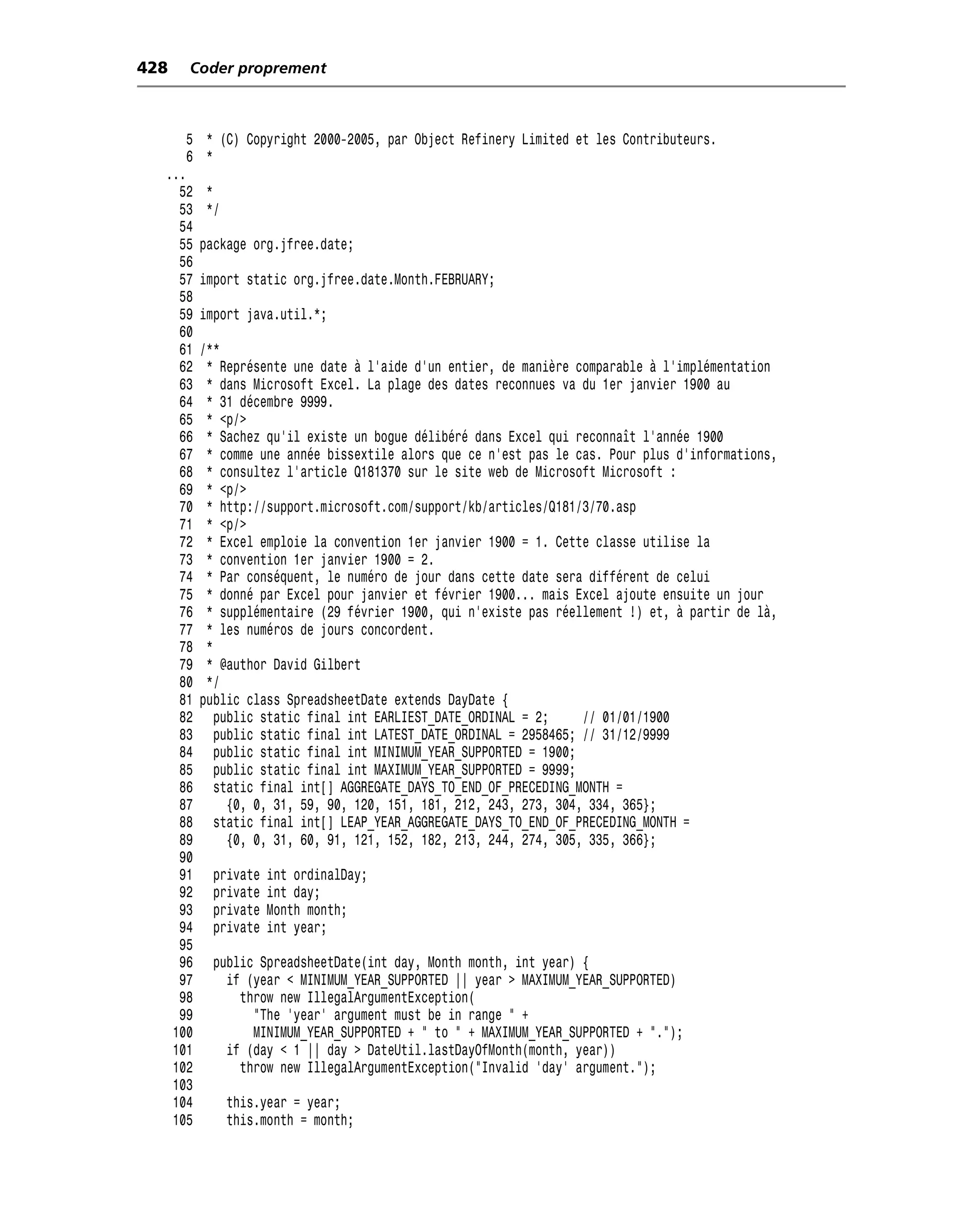 428   Coder proprement



      5 * (C) Copyright 2000-2005, par Object Refinery Limited et les Contributeurs.
      6 *
  ...
    52   *
    53   */
    54
    55   package org.jfree.date;
    56
    57   import static org.jfree.date.Month.FEBRUARY;
    58
    59   import java.util.*;
    60
    61   /**
    62    * Représente une date à l’aide d’un entier, de manière comparable à l’implémentation
    63    * dans Microsoft Excel. La plage des dates reconnues va du 1er janvier 1900 au
    64    * 31 décembre 9999.
    65    * <p/>
    66    * Sachez qu’il existe un bogue délibéré dans Excel qui reconnaît l’année 1900
    67    * comme une année bissextile alors que ce n’est pas le cas. Pour plus d’informations,
    68    * consultez l’article Q181370 sur le site web de Microsoft Microsoft :
    69    * <p/>
    70    * http://support.microsoft.com/support/kb/articles/Q181/3/70.asp
    71    * <p/>
    72    * Excel emploie la convention 1er janvier 1900 = 1. Cette classe utilise la
    73    * convention 1er janvier 1900 = 2.
    74    * Par conséquent, le numéro de jour dans cette date sera différent de celui
    75    * donné par Excel pour janvier et février 1900... mais Excel ajoute ensuite un jour
    76    * supplémentaire (29 février 1900, qui n’existe pas réellement !) et, à partir de là,
    77    * les numéros de jours concordent.
    78    *
    79    * @author David Gilbert
    80    */
    81   public class SpreadsheetDate extends DayDate {
    82      public static final int EARLIEST_DATE_ORDINAL = 2;     // 01/01/1900
    83      public static final int LATEST_DATE_ORDINAL = 2958465; // 31/12/9999
    84      public static final int MINIMUM_YEAR_SUPPORTED = 1900;
    85      public static final int MAXIMUM_YEAR_SUPPORTED = 9999;
    86      static final int[] AGGREGATE_DAYS_TO_END_OF_PRECEDING_MONTH =
    87        {0, 0, 31, 59, 90, 120, 151, 181, 212, 243, 273, 304, 334, 365};
    88      static final int[] LEAP_YEAR_AGGREGATE_DAYS_TO_END_OF_PRECEDING_MONTH =
    89        {0, 0, 31, 60, 91, 121, 152, 182, 213, 244, 274, 305, 335, 366};
    90
    91     private   int ordinalDay;
    92     private   int day;
    93     private   Month month;
    94     private   int year;
    95
    96     public SpreadsheetDate(int day, Month month, int year) {
    97       if (year < MINIMUM_YEAR_SUPPORTED || year > MAXIMUM_YEAR_SUPPORTED)
    98         throw new IllegalArgumentException(
    99           "The 'year' argument must be in range " +
   100           MINIMUM_YEAR_SUPPORTED + " to " + MAXIMUM_YEAR_SUPPORTED + ".");
   101       if (day < 1 || day > DateUtil.lastDayOfMonth(month, year))
   102         throw new IllegalArgumentException("Invalid 'day' argument.");
   103
   104        this.year = year;
   105        this.month = month;
 