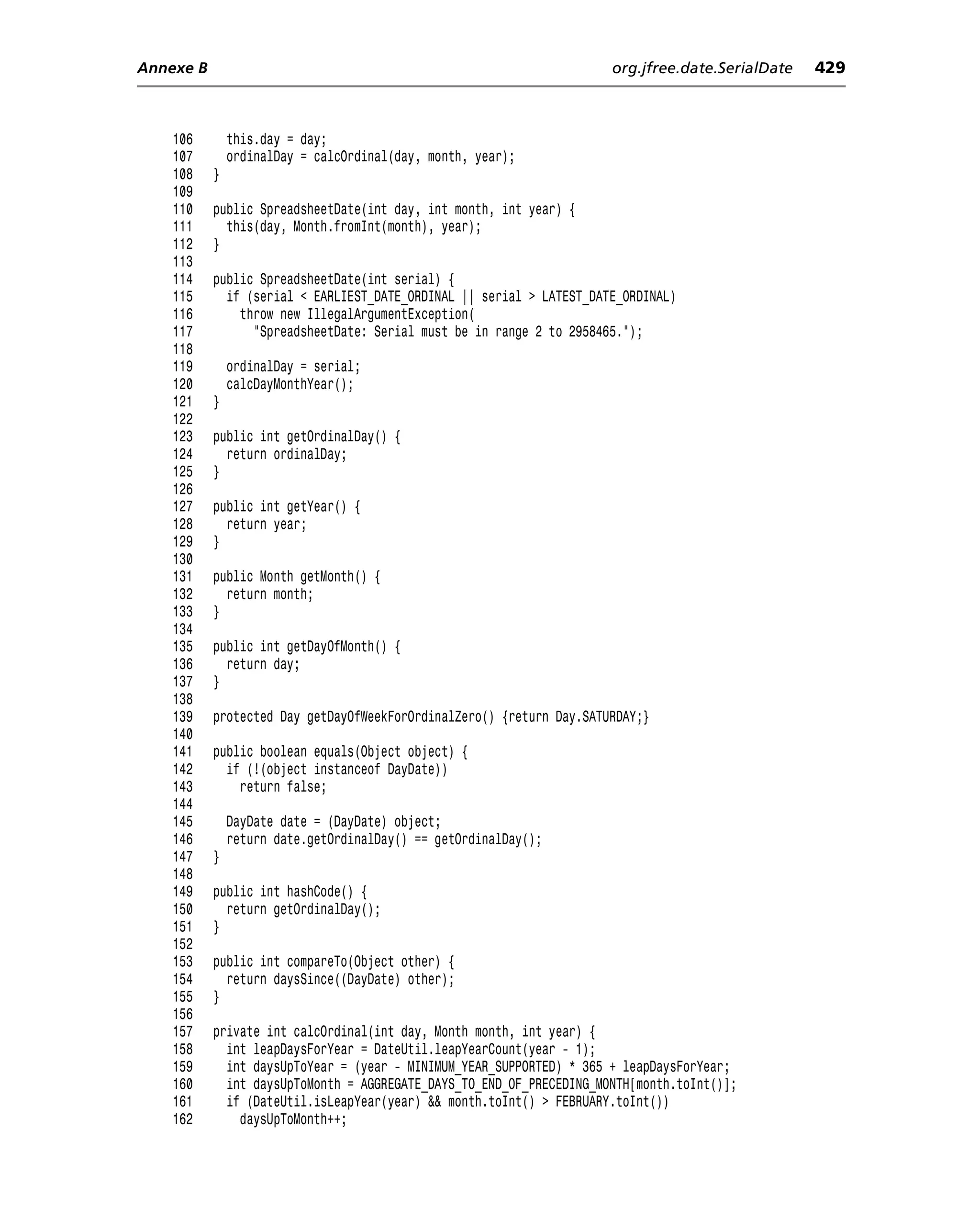 Annexe B                                                              org.jfree.date.SerialDate   429



    106        this.day = day;
    107        ordinalDay = calcOrdinal(day, month, year);
    108    }
    109
    110    public SpreadsheetDate(int day, int month, int year) {
    111      this(day, Month.fromInt(month), year);
    112    }
    113
    114    public SpreadsheetDate(int serial) {
    115      if (serial < EARLIEST_DATE_ORDINAL || serial > LATEST_DATE_ORDINAL)
    116        throw new IllegalArgumentException(
    117          "SpreadsheetDate: Serial must be in range 2 to 2958465.");
    118
    119        ordinalDay = serial;
    120        calcDayMonthYear();
    121    }
    122
    123    public int getOrdinalDay() {
    124      return ordinalDay;
    125    }
    126
    127    public int getYear() {
    128      return year;
    129    }
    130
    131    public Month getMonth() {
    132      return month;
    133    }
    134
    135    public int getDayOfMonth() {
    136      return day;
    137    }
    138
    139    protected Day getDayOfWeekForOrdinalZero() {return Day.SATURDAY;}
    140
    141    public boolean equals(Object object) {
    142      if (!(object instanceof DayDate))
    143        return false;
    144
    145        DayDate date = (DayDate) object;
    146        return date.getOrdinalDay() == getOrdinalDay();
    147    }
    148
    149    public int hashCode() {
    150      return getOrdinalDay();
    151    }
    152
    153    public int compareTo(Object other) {
    154      return daysSince((DayDate) other);
    155    }
    156
    157    private int calcOrdinal(int day, Month month, int year) {
    158      int leapDaysForYear = DateUtil.leapYearCount(year - 1);
    159      int daysUpToYear = (year - MINIMUM_YEAR_SUPPORTED) * 365 + leapDaysForYear;
    160      int daysUpToMonth = AGGREGATE_DAYS_TO_END_OF_PRECEDING_MONTH[month.toInt()];
    161      if (DateUtil.isLeapYear(year) && month.toInt() > FEBRUARY.toInt())
    162        daysUpToMonth++;
 
