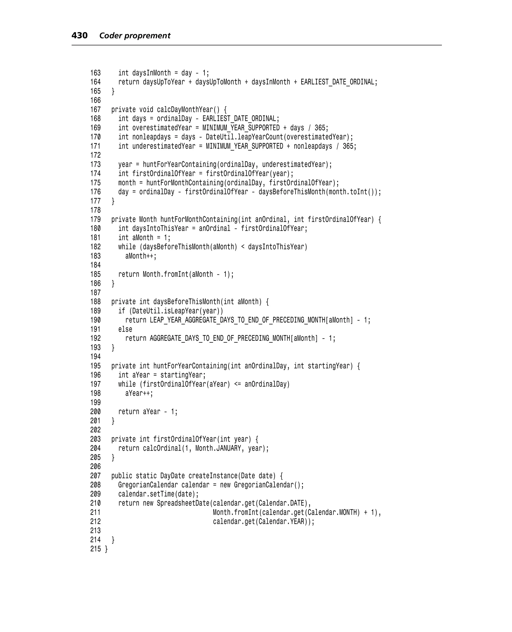 430     Coder proprement



      163         int daysInMonth = day - 1;
      164         return daysUpToYear + daysUpToMonth + daysInMonth + EARLIEST_DATE_ORDINAL;
      165     }
      166
      167     private void calcDayMonthYear() {
      168       int days = ordinalDay - EARLIEST_DATE_ORDINAL;
      169       int overestimatedYear = MINIMUM_YEAR_SUPPORTED + days / 365;
      170       int nonleapdays = days - DateUtil.leapYearCount(overestimatedYear);
      171       int underestimatedYear = MINIMUM_YEAR_SUPPORTED + nonleapdays / 365;
      172
      173         year = huntForYearContaining(ordinalDay, underestimatedYear);
      174         int firstOrdinalOfYear = firstOrdinalOfYear(year);
      175         month = huntForMonthContaining(ordinalDay, firstOrdinalOfYear);
      176         day = ordinalDay - firstOrdinalOfYear - daysBeforeThisMonth(month.toInt());
      177     }
      178
      179     private Month huntForMonthContaining(int anOrdinal, int firstOrdinalOfYear) {
      180       int daysIntoThisYear = anOrdinal - firstOrdinalOfYear;
      181       int aMonth = 1;
      182       while (daysBeforeThisMonth(aMonth) < daysIntoThisYear)
      183         aMonth++;
      184
      185         return Month.fromInt(aMonth - 1);
      186     }
      187
      188     private int daysBeforeThisMonth(int aMonth) {
      189       if (DateUtil.isLeapYear(year))
      190         return LEAP_YEAR_AGGREGATE_DAYS_TO_END_OF_PRECEDING_MONTH[aMonth] - 1;
      191       else
      192         return AGGREGATE_DAYS_TO_END_OF_PRECEDING_MONTH[aMonth] - 1;
      193     }
      194
      195     private int huntForYearContaining(int anOrdinalDay, int startingYear) {
      196       int aYear = startingYear;
      197       while (firstOrdinalOfYear(aYear) <= anOrdinalDay)
      198         aYear++;
      199
      200         return aYear - 1;
      201     }
      202
      203     private int firstOrdinalOfYear(int year) {
      204       return calcOrdinal(1, Month.JANUARY, year);
      205     }
      206
      207     public static DayDate createInstance(Date date) {
      208       GregorianCalendar calendar = new GregorianCalendar();
      209       calendar.setTime(date);
      210       return new SpreadsheetDate(calendar.get(Calendar.DATE),
      211                                  Month.fromInt(calendar.get(Calendar.MONTH) + 1),
      212                                  calendar.get(Calendar.YEAR));
      213
      214     }
      215 }
 