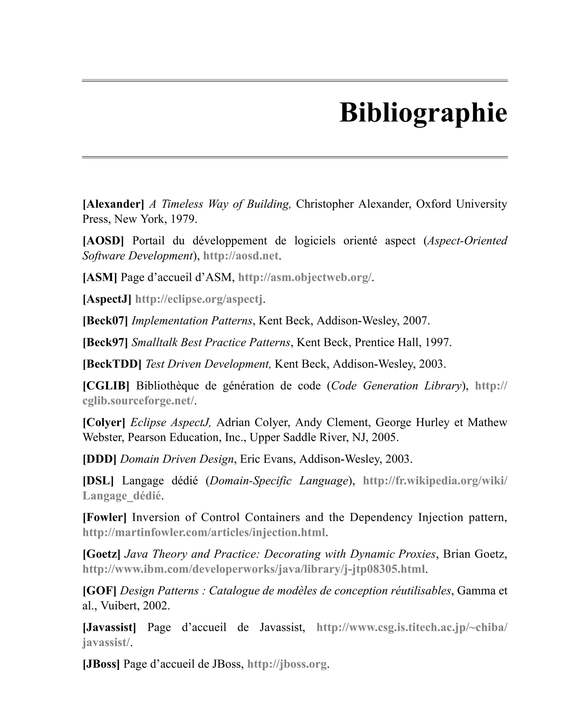 Bibliographie

[Alexander] A Timeless Way of Building, Christopher Alexander, Oxford University
Press, New York, 1979.
[AOSD] Portail du développement de logiciels orienté aspect (Aspect-Oriented
Software Development), http://aosd.net.
[ASM] Page d’accueil d’ASM, http://asm.objectweb.org/.
[AspectJ] http://eclipse.org/aspectj.
[Beck07] Implementation Patterns, Kent Beck, Addison-Wesley, 2007.
[Beck97] Smalltalk Best Practice Patterns, Kent Beck, Prentice Hall, 1997.
[BeckTDD] Test Driven Development, Kent Beck, Addison-Wesley, 2003.
[CGLIB] Bibliothèque de génération de code (Code Generation Library), http://
cglib.sourceforge.net/.
[Colyer] Eclipse AspectJ, Adrian Colyer, Andy Clement, George Hurley et Mathew
Webster, Pearson Education, Inc., Upper Saddle River, NJ, 2005.
[DDD] Domain Driven Design, Eric Evans, Addison-Wesley, 2003.
[DSL] Langage dédié (Domain-Specific Language), http://fr.wikipedia.org/wiki/
Langage_dédié.
[Fowler] Inversion of Control Containers and the Dependency Injection pattern,
http://martinfowler.com/articles/injection.html.
[Goetz] Java Theory and Practice: Decorating with Dynamic Proxies, Brian Goetz,
http://www.ibm.com/developerworks/java/library/j-jtp08305.html.
[GOF] Design Patterns : Catalogue de modèles de conception réutilisables, Gamma et
al., Vuibert, 2002.
[Javassist] Page d’accueil de Javassist, http://www.csg.is.titech.ac.jp/~chiba/
javassist/.
[JBoss] Page d’accueil de JBoss, http://jboss.org.
 