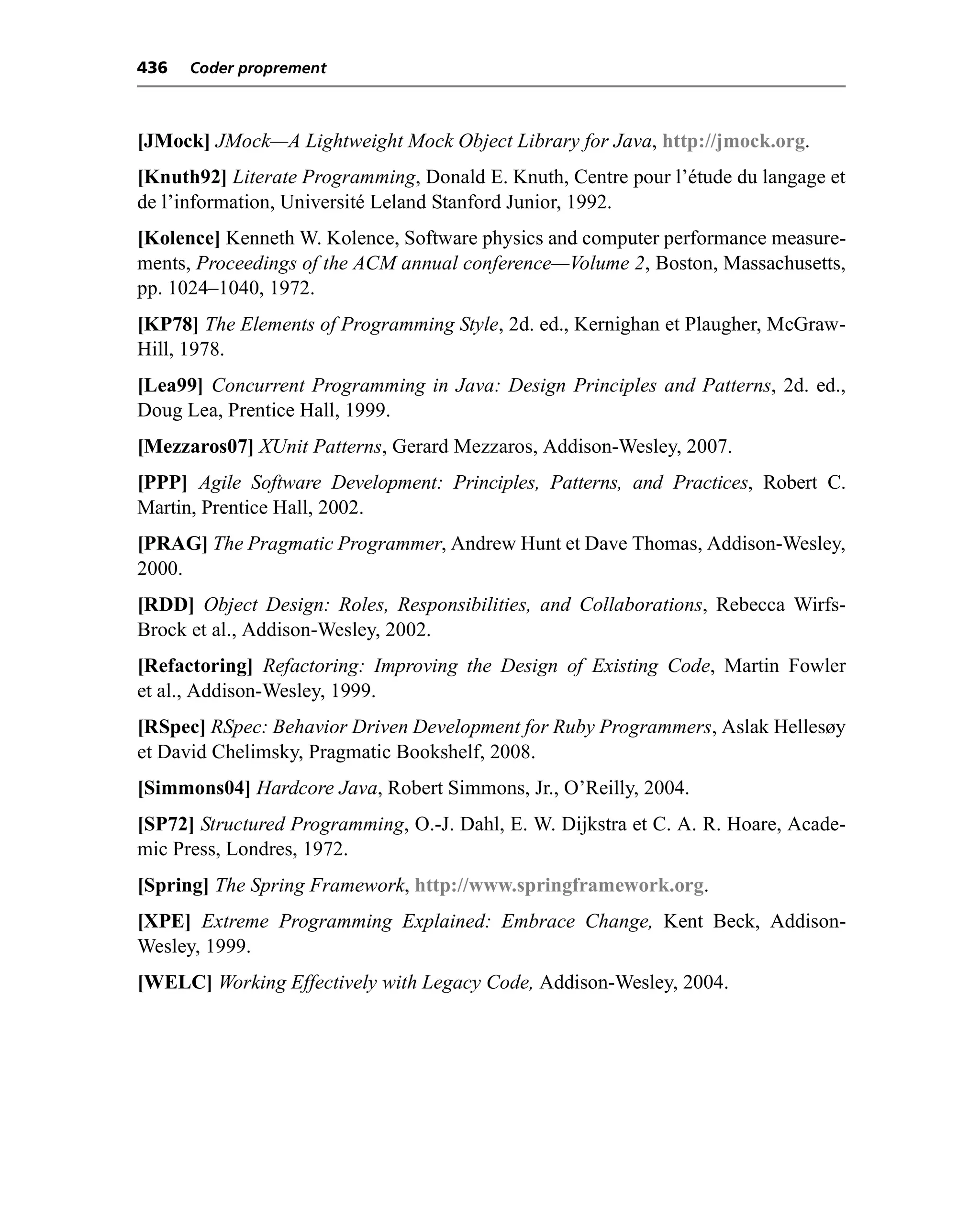 436   Coder proprement



[JMock] JMock—A Lightweight Mock Object Library for Java, http://jmock.org.
[Knuth92] Literate Programming, Donald E. Knuth, Centre pour l’étude du langage et
de l’information, Université Leland Stanford Junior, 1992.
[Kolence] Kenneth W. Kolence, Software physics and computer performance measure-
ments, Proceedings of the ACM annual conference—Volume 2, Boston, Massachusetts,
pp. 1024–1040, 1972.
[KP78] The Elements of Programming Style, 2d. ed., Kernighan et Plaugher, McGraw-
Hill, 1978.
[Lea99] Concurrent Programming in Java: Design Principles and Patterns, 2d. ed.,
Doug Lea, Prentice Hall, 1999.
[Mezzaros07] XUnit Patterns, Gerard Mezzaros, Addison-Wesley, 2007.
[PPP] Agile Software Development: Principles, Patterns, and Practices, Robert C.
Martin, Prentice Hall, 2002.
[PRAG] The Pragmatic Programmer, Andrew Hunt et Dave Thomas, Addison-Wesley,
2000.
[RDD] Object Design: Roles, Responsibilities, and Collaborations, Rebecca Wirfs-
Brock et al., Addison-Wesley, 2002.
[Refactoring] Refactoring: Improving the Design of Existing Code, Martin Fowler
et al., Addison-Wesley, 1999.
[RSpec] RSpec: Behavior Driven Development for Ruby Programmers, Aslak Hellesøy
et David Chelimsky, Pragmatic Bookshelf, 2008.
[Simmons04] Hardcore Java, Robert Simmons, Jr., O’Reilly, 2004.
[SP72] Structured Programming, O.-J. Dahl, E. W. Dijkstra et C. A. R. Hoare, Acade-
mic Press, Londres, 1972.
[Spring] The Spring Framework, http://www.springframework.org.
[XPE] Extreme Programming Explained: Embrace Change, Kent Beck, Addison-
Wesley, 1999.
[WELC] Working Effectively with Legacy Code, Addison-Wesley, 2004.
 