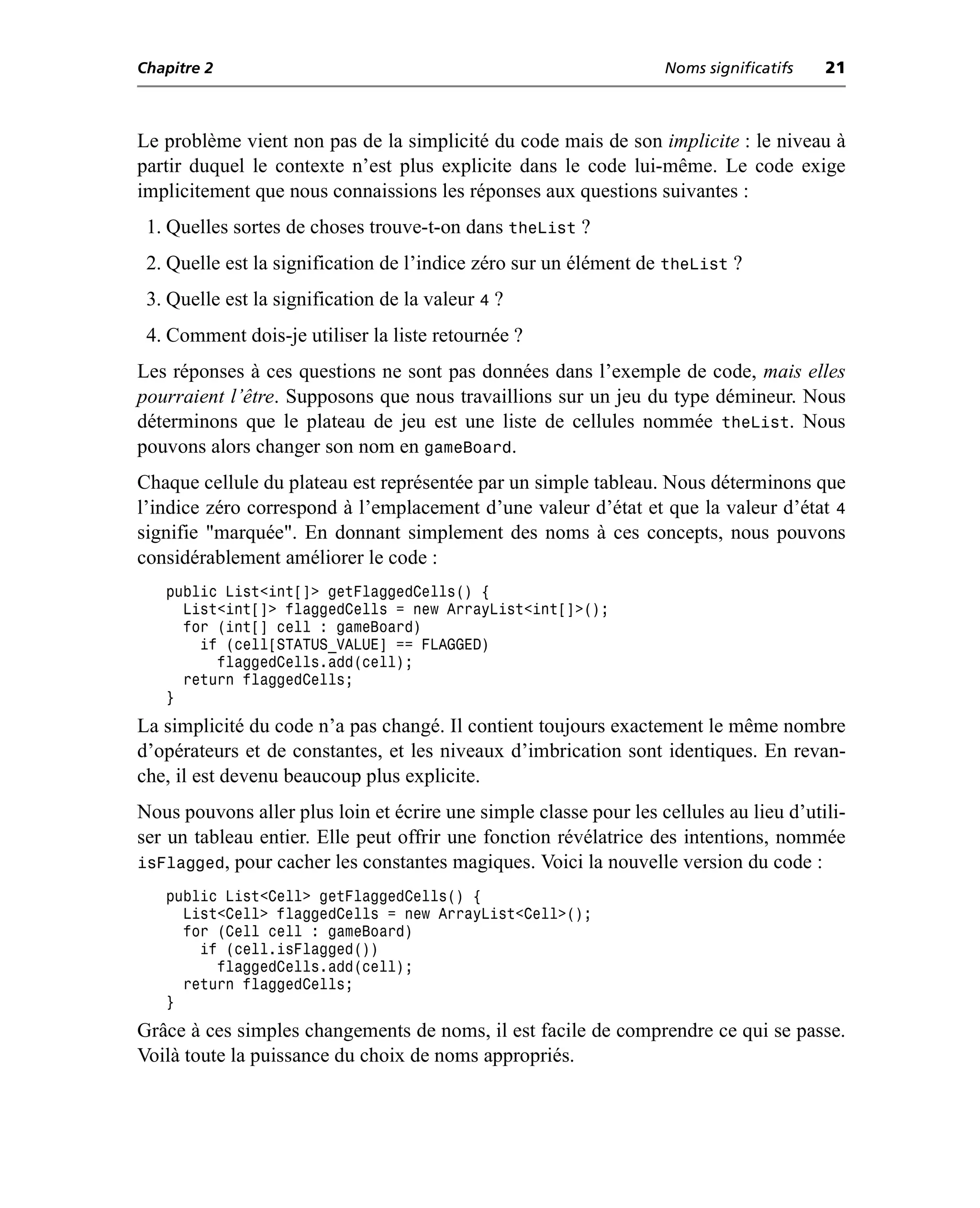 Chapitre 2                                                         Noms significatifs   21



Le problème vient non pas de la simplicité du code mais de son implicite : le niveau à
partir duquel le contexte n’est plus explicite dans le code lui-même. Le code exige
implicitement que nous connaissions les réponses aux questions suivantes :
 1. Quelles sortes de choses trouve-t-on dans theList ?
 2. Quelle est la signification de l’indice zéro sur un élément de theList ?
 3. Quelle est la signification de la valeur 4 ?
 4. Comment dois-je utiliser la liste retournée ?
Les réponses à ces questions ne sont pas données dans l’exemple de code, mais elles
pourraient l’être. Supposons que nous travaillions sur un jeu du type démineur. Nous
déterminons que le plateau de jeu est une liste de cellules nommée theList. Nous
pouvons alors changer son nom en gameBoard.
Chaque cellule du plateau est représentée par un simple tableau. Nous déterminons que
l’indice zéro correspond à l’emplacement d’une valeur d’état et que la valeur d’état 4
signifie "marquée". En donnant simplement des noms à ces concepts, nous pouvons
considérablement améliorer le code :
   public List<int[]> getFlaggedCells() {
     List<int[]> flaggedCells = new ArrayList<int[]>();
     for (int[] cell : gameBoard)
       if (cell[STATUS_VALUE] == FLAGGED)
         flaggedCells.add(cell);
     return flaggedCells;
   }
La simplicité du code n’a pas changé. Il contient toujours exactement le même nombre
d’opérateurs et de constantes, et les niveaux d’imbrication sont identiques. En revan-
che, il est devenu beaucoup plus explicite.
Nous pouvons aller plus loin et écrire une simple classe pour les cellules au lieu d’utili-
ser un tableau entier. Elle peut offrir une fonction révélatrice des intentions, nommée
isFlagged, pour cacher les constantes magiques. Voici la nouvelle version du code :
   public List<Cell> getFlaggedCells() {
     List<Cell> flaggedCells = new ArrayList<Cell>();
     for (Cell cell : gameBoard)
       if (cell.isFlagged())
         flaggedCells.add(cell);
     return flaggedCells;
   }
Grâce à ces simples changements de noms, il est facile de comprendre ce qui se passe.
Voilà toute la puissance du choix de noms appropriés.
 