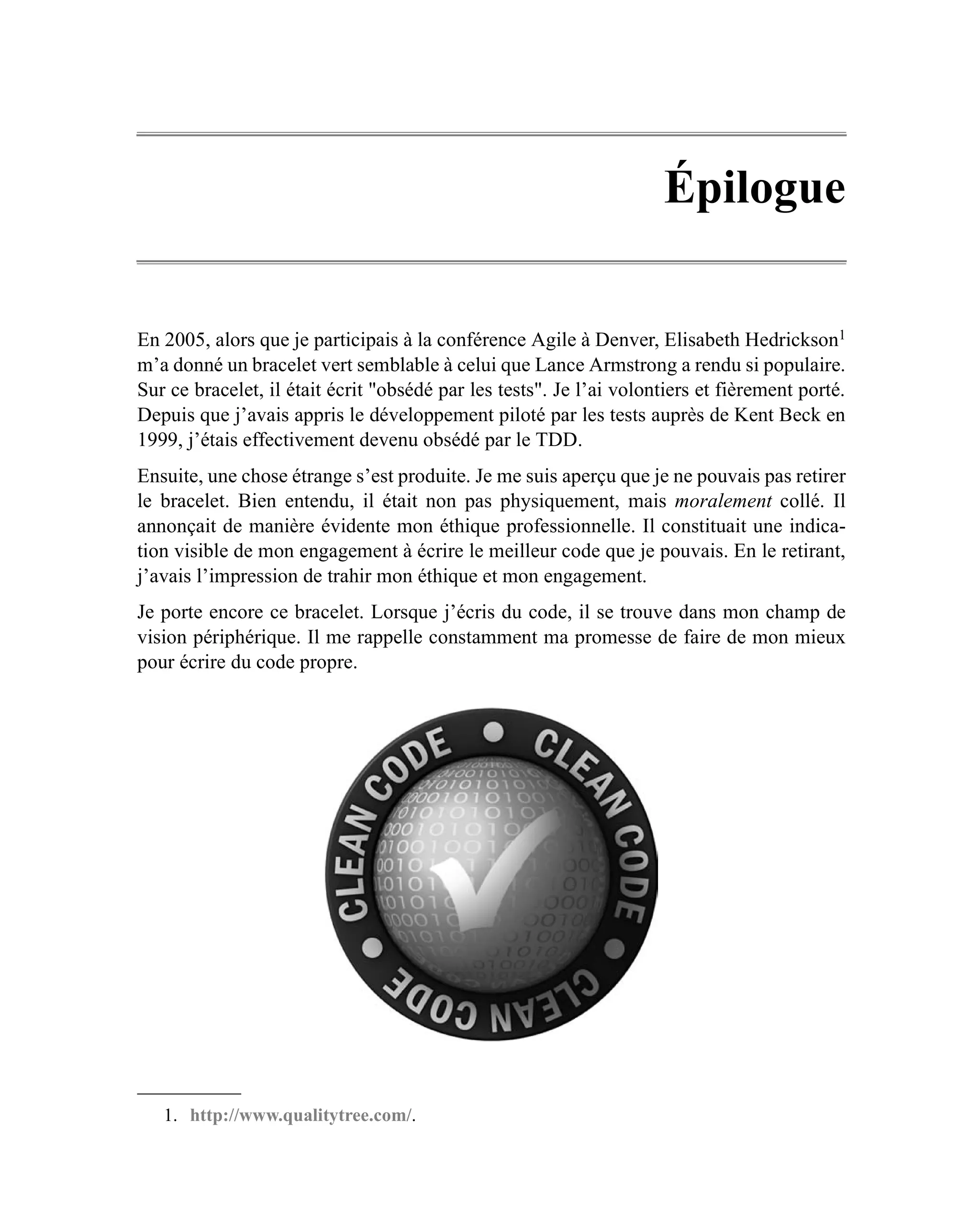 Épilogue

En 2005, alors que je participais à la conférence Agile à Denver, Elisabeth Hedrickson1
m’a donné un bracelet vert semblable à celui que Lance Armstrong a rendu si populaire.
Sur ce bracelet, il était écrit "obsédé par les tests". Je l’ai volontiers et fièrement porté.
Depuis que j’avais appris le développement piloté par les tests auprès de Kent Beck en
1999, j’étais effectivement devenu obsédé par le TDD.
Ensuite, une chose étrange s’est produite. Je me suis aperçu que je ne pouvais pas retirer
le bracelet. Bien entendu, il était non pas physiquement, mais moralement collé. Il
annonçait de manière évidente mon éthique professionnelle. Il constituait une indica-
tion visible de mon engagement à écrire le meilleur code que je pouvais. En le retirant,
j’avais l’impression de trahir mon éthique et mon engagement.
Je porte encore ce bracelet. Lorsque j’écris du code, il se trouve dans mon champ de
vision périphérique. Il me rappelle constamment ma promesse de faire de mon mieux
pour écrire du code propre.




   1. http://www.qualitytree.com/.
 