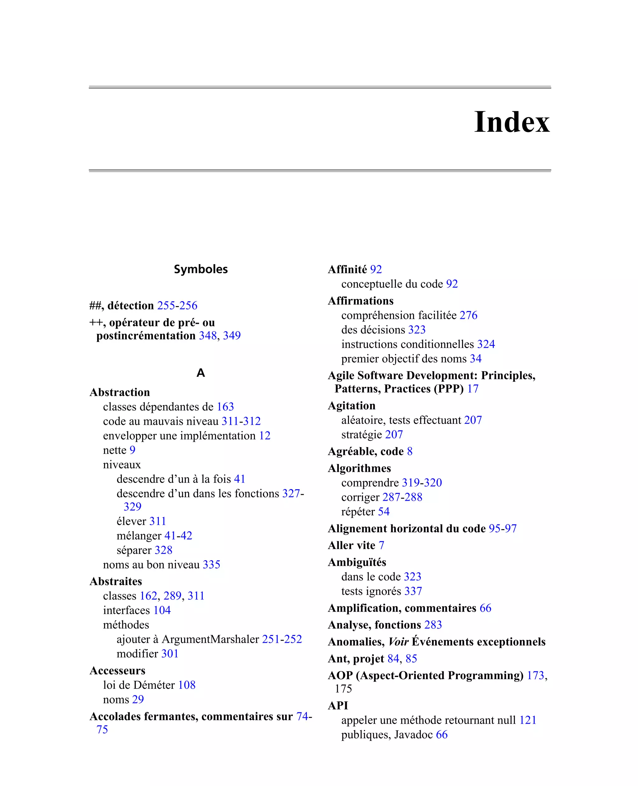 Index



                Symboles                      Affinité 92
                                                 conceptuelle du code 92
##, détection 255-256                         Affirmations
                                                 compréhension facilitée 276
++, opérateur de pré- ou
 postincrémentation 348, 349                     des décisions 323
                                                 instructions conditionnelles 324
                                                 premier objectif des noms 34
                    A                         Agile Software Development: Principles,
Abstraction                                    Patterns, Practices (PPP) 17
  classes dépendantes de 163                  Agitation
  code au mauvais niveau 311-312                 aléatoire, tests effectuant 207
  envelopper une implémentation 12               stratégie 207
  nette 9                                     Agréable, code 8
  niveaux                                     Algorithmes
     descendre d’un à la fois 41                 comprendre 319-320
     descendre d’un dans les fonctions 327-      corriger 287-288
       329                                       répéter 54
     élever 311
                                              Alignement horizontal du code 95-97
     mélanger 41-42
     séparer 328                              Aller vite 7
  noms au bon niveau 335                      Ambiguïtés
Abstraites                                       dans le code 323
  classes 162, 289, 311                          tests ignorés 337
  interfaces 104                              Amplification, commentaires 66
  méthodes                                    Analyse, fonctions 283
     ajouter à ArgumentMarshaler 251-252      Anomalies, Voir Événements exceptionnels
     modifier 301                             Ant, projet 84, 85
Accesseurs                                    AOP (Aspect-Oriented Programming) 173,
  loi de Déméter 108                           175
  noms 29
                                              API
Accolades fermantes, commentaires sur 74-        appeler une méthode retournant null 121
 75                                              publiques, Javadoc 66
 
