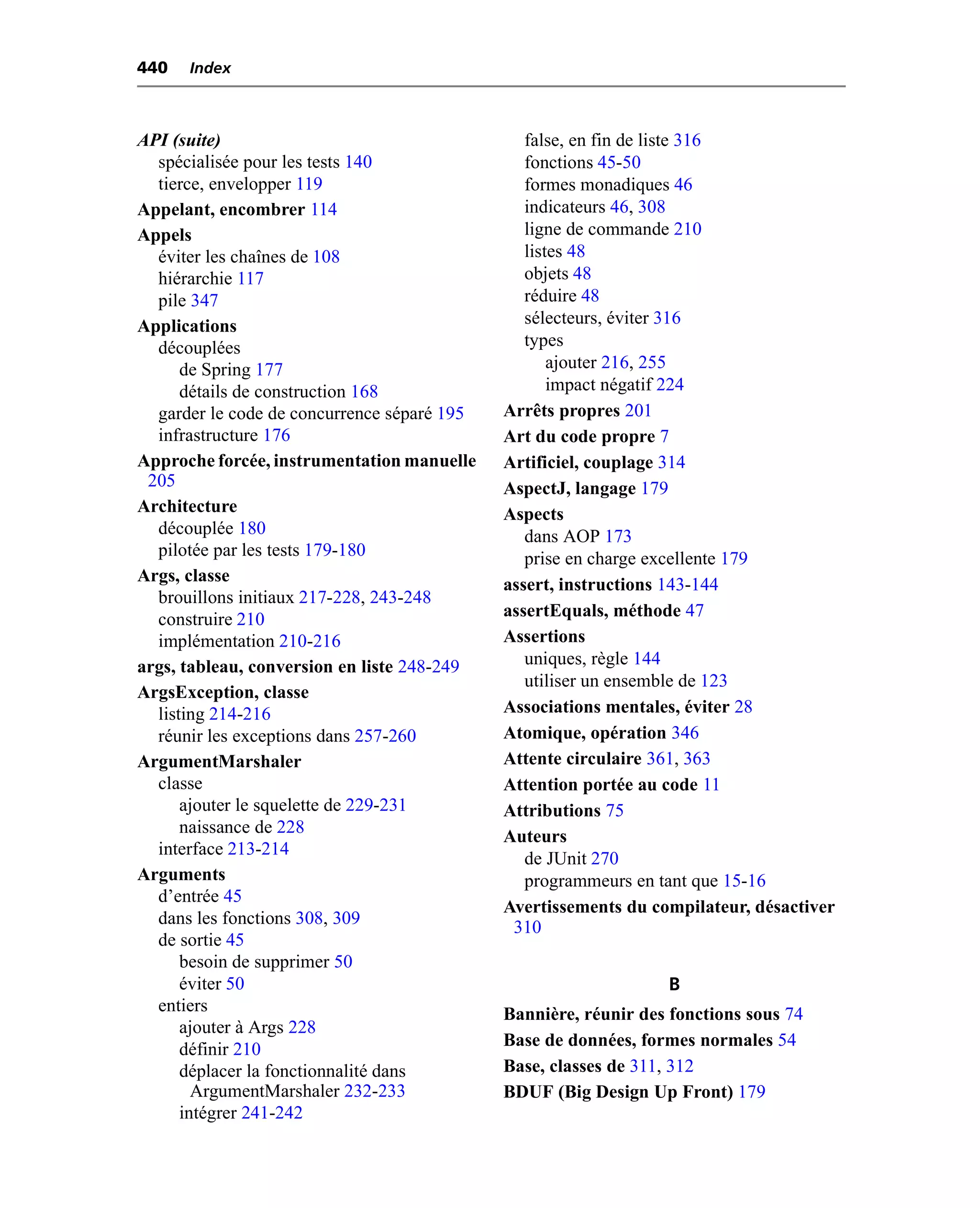 440   Index



API (suite)                                     false, en fin de liste 316
  spécialisée pour les tests 140                fonctions 45-50
  tierce, envelopper 119                        formes monadiques 46
Appelant, encombrer 114                         indicateurs 46, 308
Appels                                          ligne de commande 210
  éviter les chaînes de 108                     listes 48
  hiérarchie 117                                objets 48
  pile 347                                      réduire 48
Applications                                    sélecteurs, éviter 316
  découplées                                    types
      de Spring 177                                 ajouter 216, 255
      détails de construction 168                   impact négatif 224
  garder le code de concurrence séparé 195   Arrêts propres 201
  infrastructure 176                         Art du code propre 7
Approche forcée, instrumentation manuelle    Artificiel, couplage 314
 205                                         AspectJ, langage 179
Architecture                                 Aspects
  découplée 180                                 dans AOP 173
  pilotée par les tests 179-180                 prise en charge excellente 179
Args, classe                                 assert, instructions 143-144
  brouillons initiaux 217-228, 243-248
  construire 210                             assertEquals, méthode 47
  implémentation 210-216                     Assertions
args, tableau, conversion en liste 248-249      uniques, règle 144
                                                utiliser un ensemble de 123
ArgsException, classe
  listing 214-216                            Associations mentales, éviter 28
  réunir les exceptions dans 257-260         Atomique, opération 346
ArgumentMarshaler                            Attente circulaire 361, 363
  classe                                     Attention portée au code 11
      ajouter le squelette de 229-231        Attributions 75
      naissance de 228
                                             Auteurs
  interface 213-214
                                                de JUnit 270
Arguments                                       programmeurs en tant que 15-16
  d’entrée 45
                                             Avertissements du compilateur, désactiver
  dans les fonctions 308, 309                 310
  de sortie 45
      besoin de supprimer 50
      éviter 50                                                  B
  entiers                                    Bannière, réunir des fonctions sous 74
      ajouter à Args 228
      définir 210                            Base de données, formes normales 54
      déplacer la fonctionnalité dans        Base, classes de 311, 312
        ArgumentMarshaler 232-233            BDUF (Big Design Up Front) 179
      intégrer 241-242
 