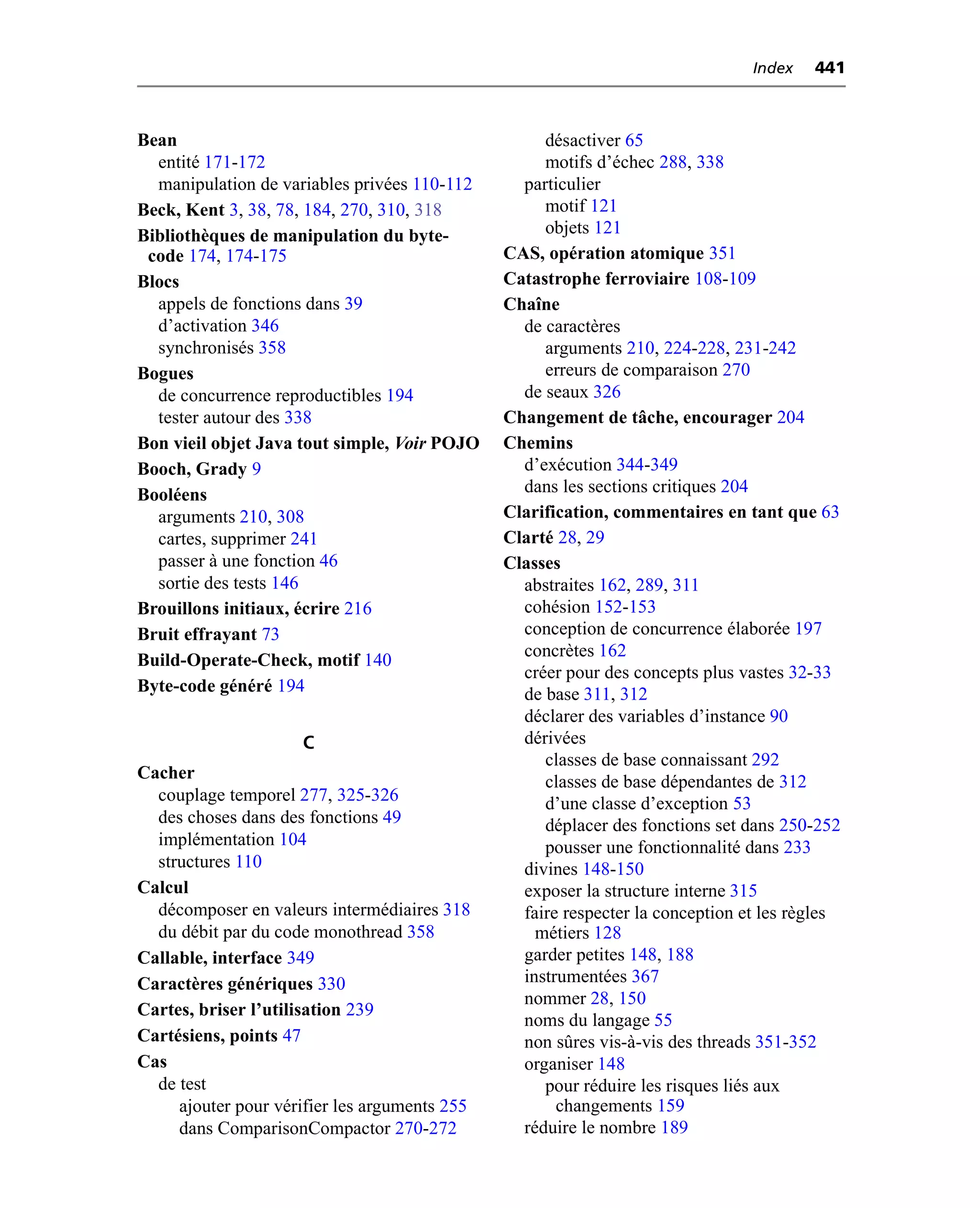 Index   441



Bean                                                désactiver 65
  entité 171-172                                    motifs d’échec 288, 338
  manipulation de variables privées 110-112      particulier
Beck, Kent 3, 38, 78, 184, 270, 310, 318            motif 121
Bibliothèques de manipulation du byte-              objets 121
 code 174, 174-175                             CAS, opération atomique 351
Blocs                                          Catastrophe ferroviaire 108-109
  appels de fonctions dans 39                  Chaîne
  d’activation 346                               de caractères
  synchronisés 358                                  arguments 210, 224-228, 231-242
Bogues                                              erreurs de comparaison 270
  de concurrence reproductibles 194              de seaux 326
  tester autour des 338                        Changement de tâche, encourager 204
Bon vieil objet Java tout simple, Voir POJO    Chemins
Booch, Grady 9                                   d’exécution 344-349
Booléens                                         dans les sections critiques 204
  arguments 210, 308                           Clarification, commentaires en tant que 63
  cartes, supprimer 241                        Clarté 28, 29
  passer à une fonction 46                     Classes
  sortie des tests 146                           abstraites 162, 289, 311
Brouillons initiaux, écrire 216                  cohésion 152-153
Bruit effrayant 73                               conception de concurrence élaborée 197
                                                 concrètes 162
Build-Operate-Check, motif 140
                                                 créer pour des concepts plus vastes 32-33
Byte-code généré 194                             de base 311, 312
                                                 déclarer des variables d’instance 90
                     C                           dérivées
                                                    classes de base connaissant 292
Cacher                                              classes de base dépendantes de 312
  couplage temporel 277, 325-326                    d’une classe d’exception 53
  des choses dans des fonctions 49                  déplacer des fonctions set dans 250-252
  implémentation 104                                pousser une fonctionnalité dans 233
  structures 110                                 divines 148-150
Calcul                                           exposer la structure interne 315
  décomposer en valeurs intermédiaires 318       faire respecter la conception et les règles
  du débit par du code monothread 358              métiers 128
Callable, interface 349                          garder petites 148, 188
Caractères génériques 330                        instrumentées 367
                                                 nommer 28, 150
Cartes, briser l’utilisation 239
                                                 noms du langage 55
Cartésiens, points 47                            non sûres vis-à-vis des threads 351-352
Cas                                              organiser 148
  de test                                           pour réduire les risques liés aux
     ajouter pour vérifier les arguments 255          changements 159
     dans ComparisonCompactor 270-272            réduire le nombre 189
 