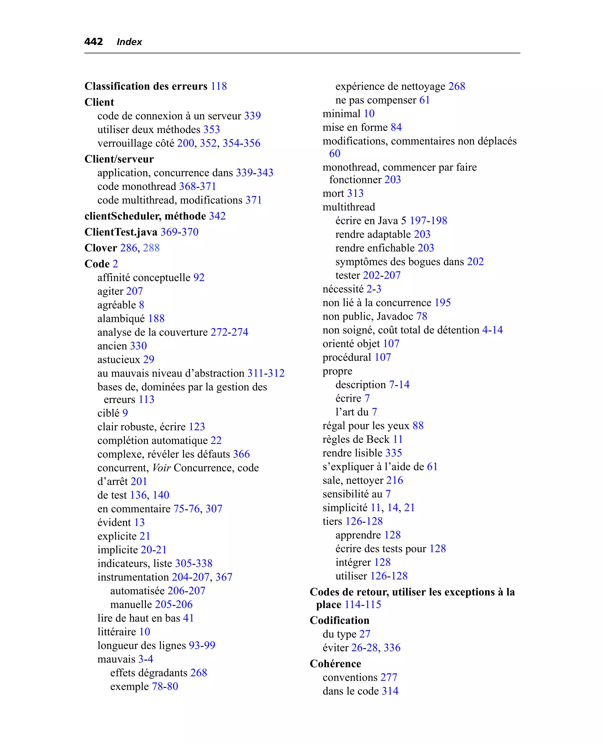 442   Index



Classification des erreurs 118                    expérience de nettoyage 268
Client                                            ne pas compenser 61
   code de connexion à un serveur 339          minimal 10
   utiliser deux méthodes 353                  mise en forme 84
   verrouillage côté 200, 352, 354-356         modifications, commentaires non déplacés
Client/serveur                                   60
   application, concurrence dans 339-343       monothread, commencer par faire
                                                 fonctionner 203
   code monothread 368-371
                                               mort 313
   code multithread, modifications 371
                                               multithread
clientScheduler, méthode 342                      écrire en Java 5 197-198
ClientTest.java 369-370                           rendre adaptable 203
Clover 286, 288                                   rendre enfichable 203
Code 2                                            symptômes des bogues dans 202
   affinité conceptuelle 92                       tester 202-207
   agiter 207                                  nécessité 2-3
   agréable 8                                  non lié à la concurrence 195
   alambiqué 188                               non public, Javadoc 78
   analyse de la couverture 272-274            non soigné, coût total de détention 4-14
   ancien 330                                  orienté objet 107
   astucieux 29                                procédural 107
   au mauvais niveau d’abstraction 311-312     propre
   bases de, dominées par la gestion des          description 7-14
     erreurs 113                                  écrire 7
   ciblé 9                                        l’art du 7
   clair robuste, écrire 123                   régal pour les yeux 88
   complétion automatique 22                   règles de Beck 11
   complexe, révéler les défauts 366           rendre lisible 335
   concurrent, Voir Concurrence, code          s’expliquer à l’aide de 61
   d’arrêt 201                                 sale, nettoyer 216
   de test 136, 140                            sensibilité au 7
   en commentaire 75-76, 307                   simplicité 11, 14, 21
   évident 13                                  tiers 126-128
   explicite 21                                   apprendre 128
   implicite 20-21                                écrire des tests pour 128
   indicateurs, liste 305-338                     intégrer 128
   instrumentation 204-207, 367                   utiliser 126-128
       automatisée 206-207                   Codes de retour, utiliser les exceptions à la
       manuelle 205-206                       place 114-115
   lire de haut en bas 41                    Codification
   littéraire 10                               du type 27
   longueur des lignes 93-99                   éviter 26-28, 336
   mauvais 3-4                               Cohérence
       effets dégradants 268                   conventions 277
       exemple 78-80                           dans le code 314
 