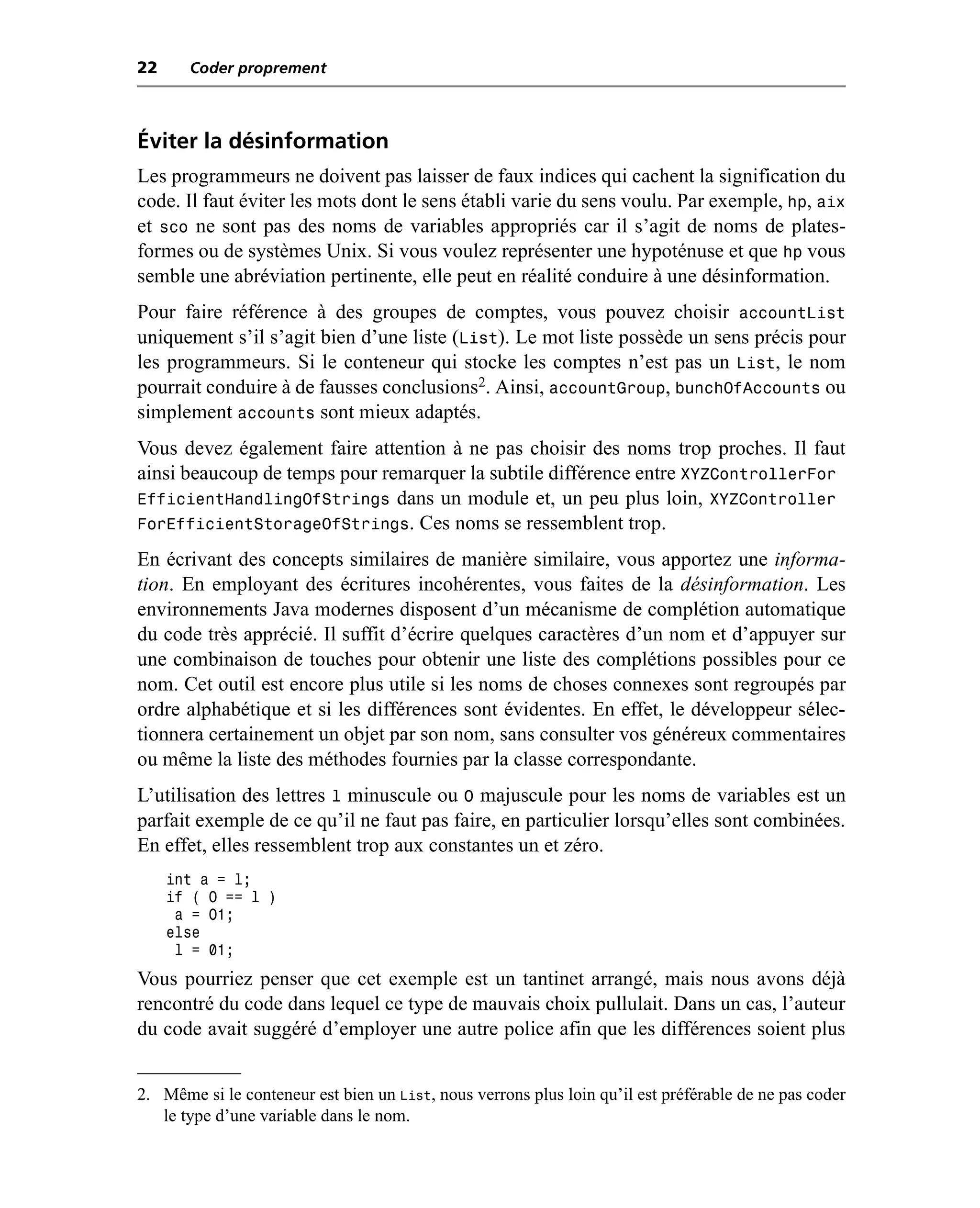 22     Coder proprement



Éviter la désinformation
Les programmeurs ne doivent pas laisser de faux indices qui cachent la signification du
code. Il faut éviter les mots dont le sens établi varie du sens voulu. Par exemple, hp, aix
et sco ne sont pas des noms de variables appropriés car il s’agit de noms de plates-
formes ou de systèmes Unix. Si vous voulez représenter une hypoténuse et que hp vous
semble une abréviation pertinente, elle peut en réalité conduire à une désinformation.
Pour faire référence à des groupes de comptes, vous pouvez choisir accountList
uniquement s’il s’agit bien d’une liste (List). Le mot liste possède un sens précis pour
les programmeurs. Si le conteneur qui stocke les comptes n’est pas un List, le nom
pourrait conduire à de fausses conclusions2. Ainsi, accountGroup, bunchOfAccounts ou
simplement accounts sont mieux adaptés.
Vous devez également faire attention à ne pas choisir des noms trop proches. Il faut
ainsi beaucoup de temps pour remarquer la subtile différence entre XYZControllerFor
EfficientHandlingOfStrings dans un module et, un peu plus loin, XYZController
ForEfficientStorageOfStrings. Ces noms se ressemblent trop.
En écrivant des concepts similaires de manière similaire, vous apportez une informa-
tion. En employant des écritures incohérentes, vous faites de la désinformation. Les
environnements Java modernes disposent d’un mécanisme de complétion automatique
du code très apprécié. Il suffit d’écrire quelques caractères d’un nom et d’appuyer sur
une combinaison de touches pour obtenir une liste des complétions possibles pour ce
nom. Cet outil est encore plus utile si les noms de choses connexes sont regroupés par
ordre alphabétique et si les différences sont évidentes. En effet, le développeur sélec-
tionnera certainement un objet par son nom, sans consulter vos généreux commentaires
ou même la liste des méthodes fournies par la classe correspondante.
L’utilisation des lettres l minuscule ou O majuscule pour les noms de variables est un
parfait exemple de ce qu’il ne faut pas faire, en particulier lorsqu’elles sont combinées.
En effet, elles ressemblent trop aux constantes un et zéro.
     int a = l;
     if ( O == l )
      a = O1;
     else
      l = 01;
Vous pourriez penser que cet exemple est un tantinet arrangé, mais nous avons déjà
rencontré du code dans lequel ce type de mauvais choix pullulait. Dans un cas, l’auteur
du code avait suggéré d’employer une autre police afin que les différences soient plus


2. Même si le conteneur est bien un List, nous verrons plus loin qu’il est préférable de ne pas coder
   le type d’une variable dans le nom.
 