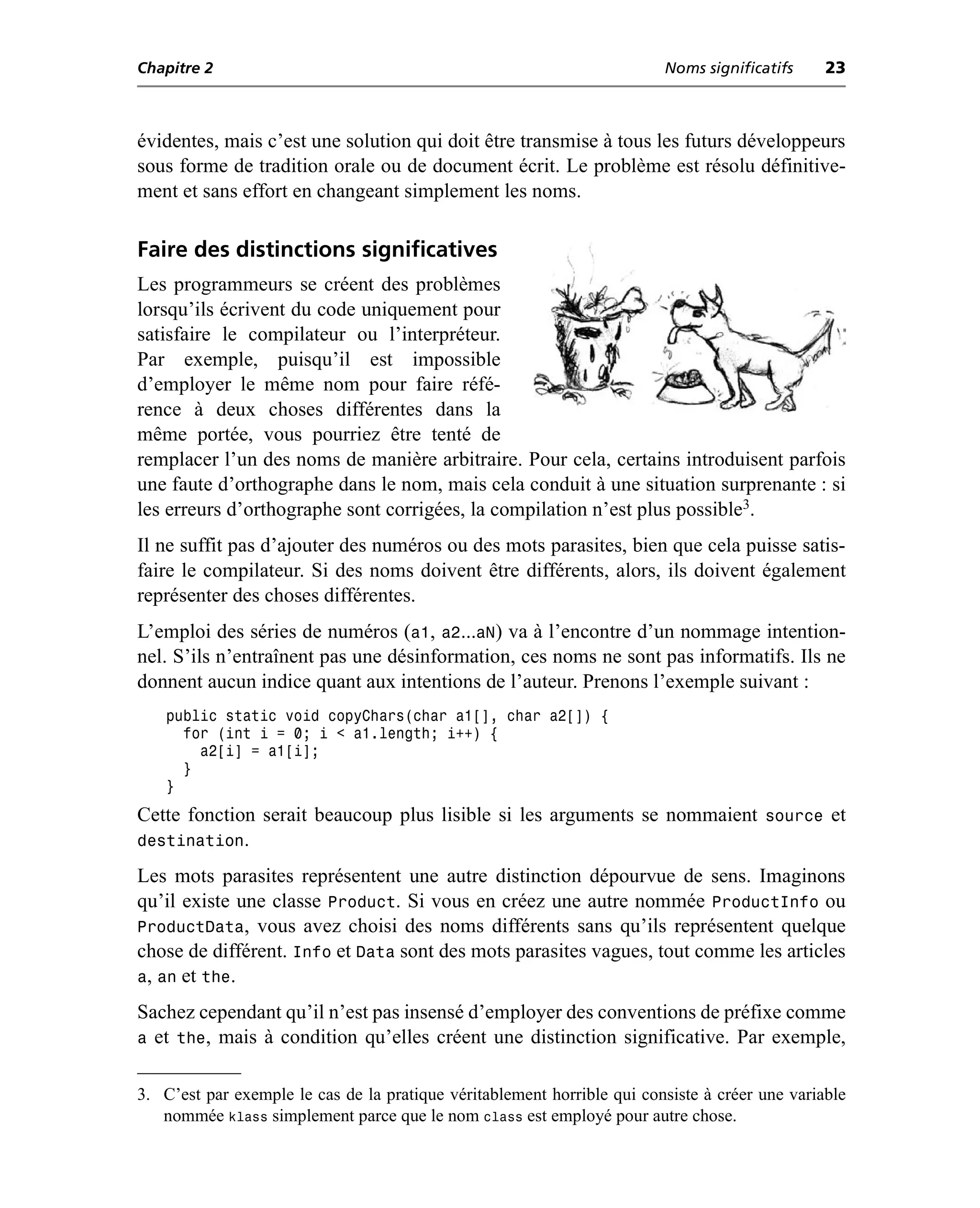 Chapitre 2                                                               Noms significatifs     23



évidentes, mais c’est une solution qui doit être transmise à tous les futurs développeurs
sous forme de tradition orale ou de document écrit. Le problème est résolu définitive-
ment et sans effort en changeant simplement les noms.

Faire des distinctions significatives
Les programmeurs se créent des problèmes
lorsqu’ils écrivent du code uniquement pour
satisfaire le compilateur ou l’interpréteur.
Par exemple, puisqu’il est impossible
d’employer le même nom pour faire réfé-
rence à deux choses différentes dans la
même portée, vous pourriez être tenté de
remplacer l’un des noms de manière arbitraire. Pour cela, certains introduisent parfois
une faute d’orthographe dans le nom, mais cela conduit à une situation surprenante : si
les erreurs d’orthographe sont corrigées, la compilation n’est plus possible3.
Il ne suffit pas d’ajouter des numéros ou des mots parasites, bien que cela puisse satis-
faire le compilateur. Si des noms doivent être différents, alors, ils doivent également
représenter des choses différentes.
L’emploi des séries de numéros (a1, a2...aN) va à l’encontre d’un nommage intention-
nel. S’ils n’entraînent pas une désinformation, ces noms ne sont pas informatifs. Ils ne
donnent aucun indice quant aux intentions de l’auteur. Prenons l’exemple suivant :
    public static void copyChars(char a1[], char a2[]) {
      for (int i = 0; i < a1.length; i++) {
        a2[i] = a1[i];
      }
    }
Cette fonction serait beaucoup plus lisible si les arguments se nommaient source et
destination.
Les mots parasites représentent une autre distinction dépourvue de sens. Imaginons
qu’il existe une classe Product. Si vous en créez une autre nommée ProductInfo ou
ProductData, vous avez choisi des noms différents sans qu’ils représentent quelque
chose de différent. Info et Data sont des mots parasites vagues, tout comme les articles
a, an et the.
Sachez cependant qu’il n’est pas insensé d’employer des conventions de préfixe comme
a et the, mais à condition qu’elles créent une distinction significative. Par exemple,

3. C’est par exemple le cas de la pratique véritablement horrible qui consiste à créer une variable
   nommée klass simplement parce que le nom class est employé pour autre chose.
 