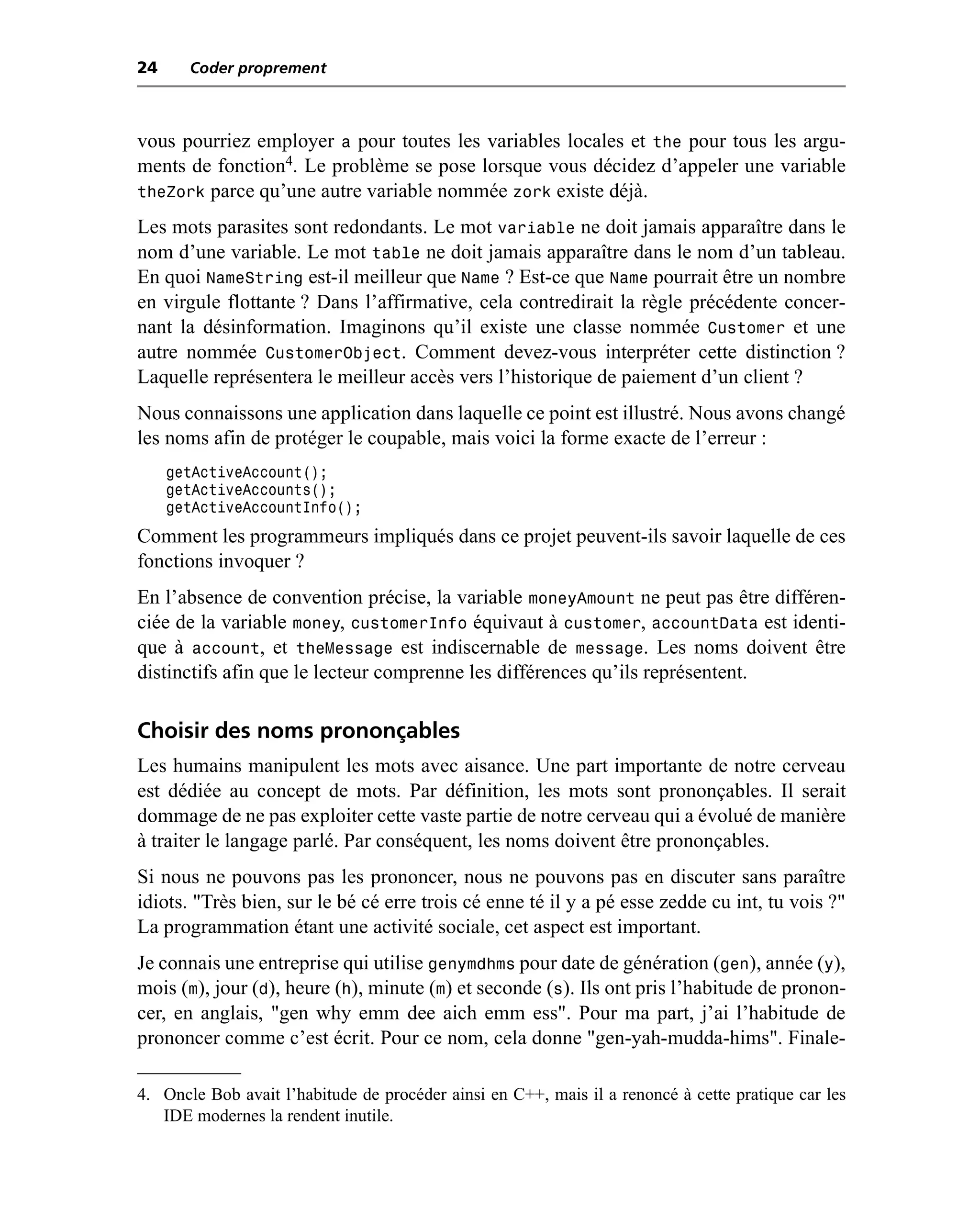 24     Coder proprement



vous pourriez employer a pour toutes les variables locales et the pour tous les argu-
ments de fonction4. Le problème se pose lorsque vous décidez d’appeler une variable
theZork parce qu’une autre variable nommée zork existe déjà.
Les mots parasites sont redondants. Le mot variable ne doit jamais apparaître dans le
nom d’une variable. Le mot table ne doit jamais apparaître dans le nom d’un tableau.
En quoi NameString est-il meilleur que Name ? Est-ce que Name pourrait être un nombre
en virgule flottante ? Dans l’affirmative, cela contredirait la règle précédente concer-
nant la désinformation. Imaginons qu’il existe une classe nommée Customer et une
autre nommée CustomerObject. Comment devez-vous interpréter cette distinction ?
Laquelle représentera le meilleur accès vers l’historique de paiement d’un client ?
Nous connaissons une application dans laquelle ce point est illustré. Nous avons changé
les noms afin de protéger le coupable, mais voici la forme exacte de l’erreur :
     getActiveAccount();
     getActiveAccounts();
     getActiveAccountInfo();
Comment les programmeurs impliqués dans ce projet peuvent-ils savoir laquelle de ces
fonctions invoquer ?
En l’absence de convention précise, la variable moneyAmount ne peut pas être différen-
ciée de la variable money, customerInfo équivaut à customer, accountData est identi-
que à account, et theMessage est indiscernable de message. Les noms doivent être
distinctifs afin que le lecteur comprenne les différences qu’ils représentent.

Choisir des noms prononçables
Les humains manipulent les mots avec aisance. Une part importante de notre cerveau
est dédiée au concept de mots. Par définition, les mots sont prononçables. Il serait
dommage de ne pas exploiter cette vaste partie de notre cerveau qui a évolué de manière
à traiter le langage parlé. Par conséquent, les noms doivent être prononçables.
Si nous ne pouvons pas les prononcer, nous ne pouvons pas en discuter sans paraître
idiots. "Très bien, sur le bé cé erre trois cé enne té il y a pé esse zedde cu int, tu vois ?"
La programmation étant une activité sociale, cet aspect est important.
Je connais une entreprise qui utilise genymdhms pour date de génération (gen), année (y),
mois (m), jour (d), heure (h), minute (m) et seconde (s). Ils ont pris l’habitude de pronon-
cer, en anglais, "gen why emm dee aich emm ess". Pour ma part, j’ai l’habitude de
prononcer comme c’est écrit. Pour ce nom, cela donne "gen-yah-mudda-hims". Finale-

4. Oncle Bob avait l’habitude de procéder ainsi en C++, mais il a renoncé à cette pratique car les
   IDE modernes la rendent inutile.
 