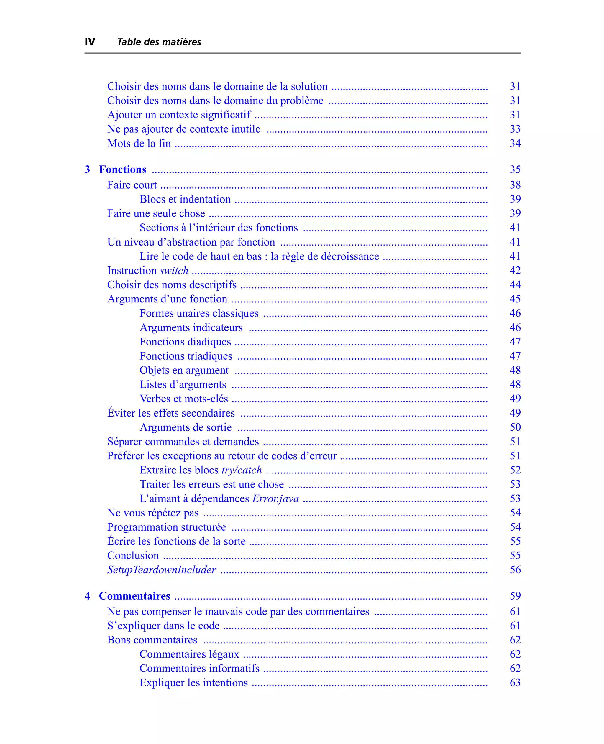 IV        Table des matières



       Choisir des noms dans le domaine de la solution .......................................................                         31
       Choisir des noms dans le domaine du problème ........................................................                           31
       Ajouter un contexte significatif ..................................................................................             31
       Ne pas ajouter de contexte inutile ..............................................................................               33
       Mots de la fin ..............................................................................................................   34

3 Fonctions ......................................................................................................................     35
   Faire court ...................................................................................................................     38
          Blocs et indentation .........................................................................................               39
   Faire une seule chose ..................................................................................................            39
          Sections à l’intérieur des fonctions .................................................................                       41
   Un niveau d’abstraction par fonction .........................................................................                      41
          Lire le code de haut en bas : la règle de décroissance .....................................                                 41
   Instruction switch ........................................................................................................         42
   Choisir des noms descriptifs .......................................................................................                44
   Arguments d’une fonction ..........................................................................................                 45
          Formes unaires classiques ...............................................................................                    46
          Arguments indicateurs ....................................................................................                   46
          Fonctions diadiques .........................................................................................                47
          Fonctions triadiques ........................................................................................                47
          Objets en argument .........................................................................................                 48
          Listes d’arguments ..........................................................................................                48
          Verbes et mots-clés ..........................................................................................               49
   Éviter les effets secondaires .......................................................................................               49
          Arguments de sortie ........................................................................................                 50
   Séparer commandes et demandes ...............................................................................                       51
   Préférer les exceptions au retour de codes d’erreur ....................................................                            51
          Extraire les blocs try/catch ..............................................................................                  52
          Traiter les erreurs est une chose ......................................................................                     53
          L’aimant à dépendances Error.java .................................................................                          53
   Ne vous répétez pas ....................................................................................................            54
   Programmation structurée ..........................................................................................                 54
   Écrire les fonctions de la sorte ....................................................................................               55
   Conclusion ..................................................................................................................       55
   SetupTeardownIncluder ..............................................................................................                56

4 Commentaires ..............................................................................................................          59
   Ne pas compenser le mauvais code par des commentaires ........................................                                      61
   S’expliquer dans le code .............................................................................................              61
   Bons commentaires ....................................................................................................              62
          Commentaires légaux ......................................................................................                   62
          Commentaires informatifs ...............................................................................                     62
          Expliquer les intentions ...................................................................................                 63
 