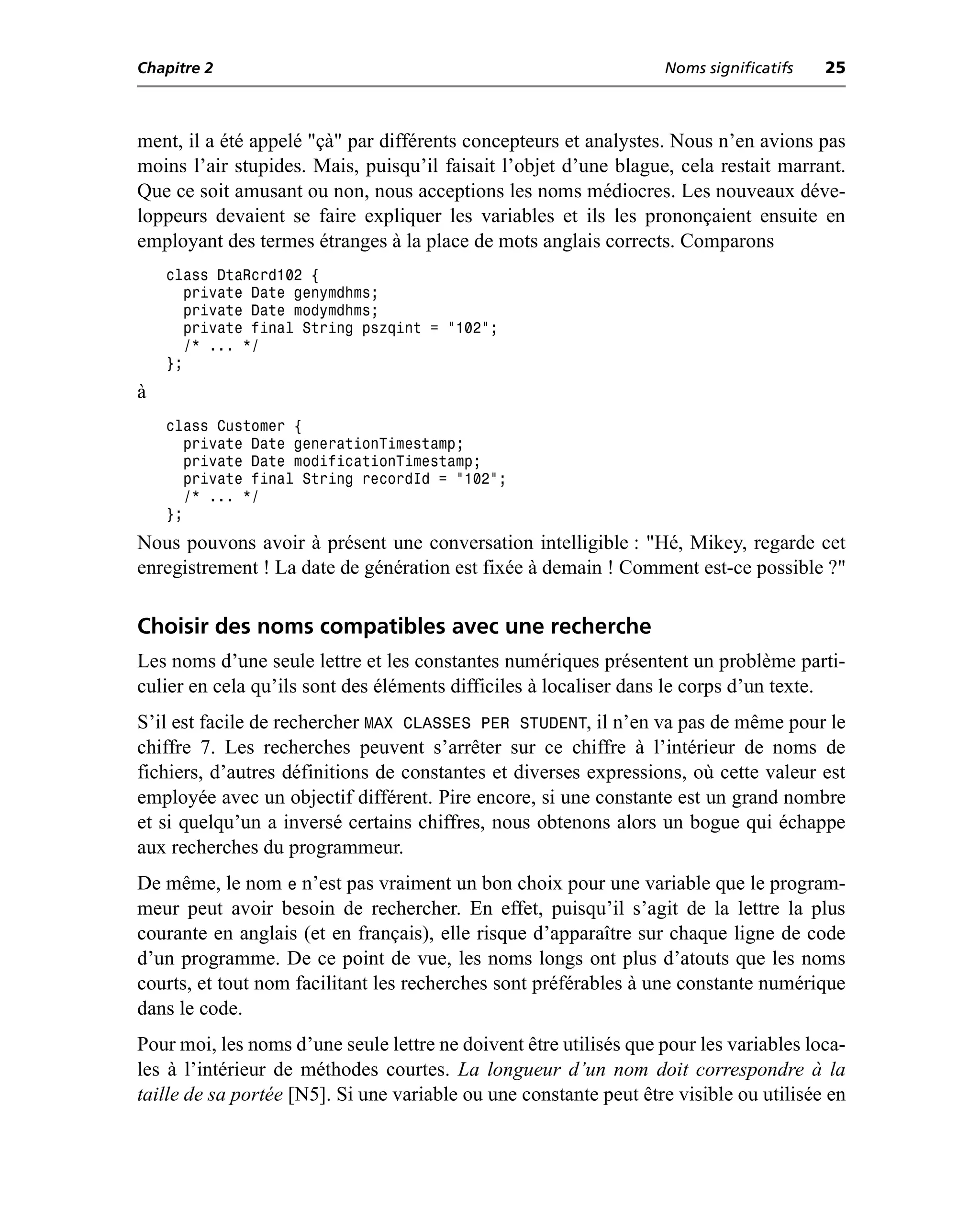 Chapitre 2                                                         Noms significatifs   25



ment, il a été appelé "çà" par différents concepteurs et analystes. Nous n’en avions pas
moins l’air stupides. Mais, puisqu’il faisait l’objet d’une blague, cela restait marrant.
Que ce soit amusant ou non, nous acceptions les noms médiocres. Les nouveaux déve-
loppeurs devaient se faire expliquer les variables et ils les prononçaient ensuite en
employant des termes étranges à la place de mots anglais corrects. Comparons
    class DtaRcrd102 {
       private Date genymdhms;
       private Date modymdhms;
       private final String pszqint = "102";
       /* ... */
    };
à
    class Customer {
       private Date generationTimestamp;
       private Date modificationTimestamp;
       private final String recordId = "102";
       /* ... */
    };
Nous pouvons avoir à présent une conversation intelligible : "Hé, Mikey, regarde cet
enregistrement ! La date de génération est fixée à demain ! Comment est-ce possible ?"

Choisir des noms compatibles avec une recherche
Les noms d’une seule lettre et les constantes numériques présentent un problème parti-
culier en cela qu’ils sont des éléments difficiles à localiser dans le corps d’un texte.
S’il est facile de rechercher MAX CLASSES PER STUDENT, il n’en va pas de même pour le
chiffre 7. Les recherches peuvent s’arrêter sur ce chiffre à l’intérieur de noms de
fichiers, d’autres définitions de constantes et diverses expressions, où cette valeur est
employée avec un objectif différent. Pire encore, si une constante est un grand nombre
et si quelqu’un a inversé certains chiffres, nous obtenons alors un bogue qui échappe
aux recherches du programmeur.
De même, le nom e n’est pas vraiment un bon choix pour une variable que le program-
meur peut avoir besoin de rechercher. En effet, puisqu’il s’agit de la lettre la plus
courante en anglais (et en français), elle risque d’apparaître sur chaque ligne de code
d’un programme. De ce point de vue, les noms longs ont plus d’atouts que les noms
courts, et tout nom facilitant les recherches sont préférables à une constante numérique
dans le code.
Pour moi, les noms d’une seule lettre ne doivent être utilisés que pour les variables loca-
les à l’intérieur de méthodes courtes. La longueur d’un nom doit correspondre à la
taille de sa portée [N5]. Si une variable ou une constante peut être visible ou utilisée en
 