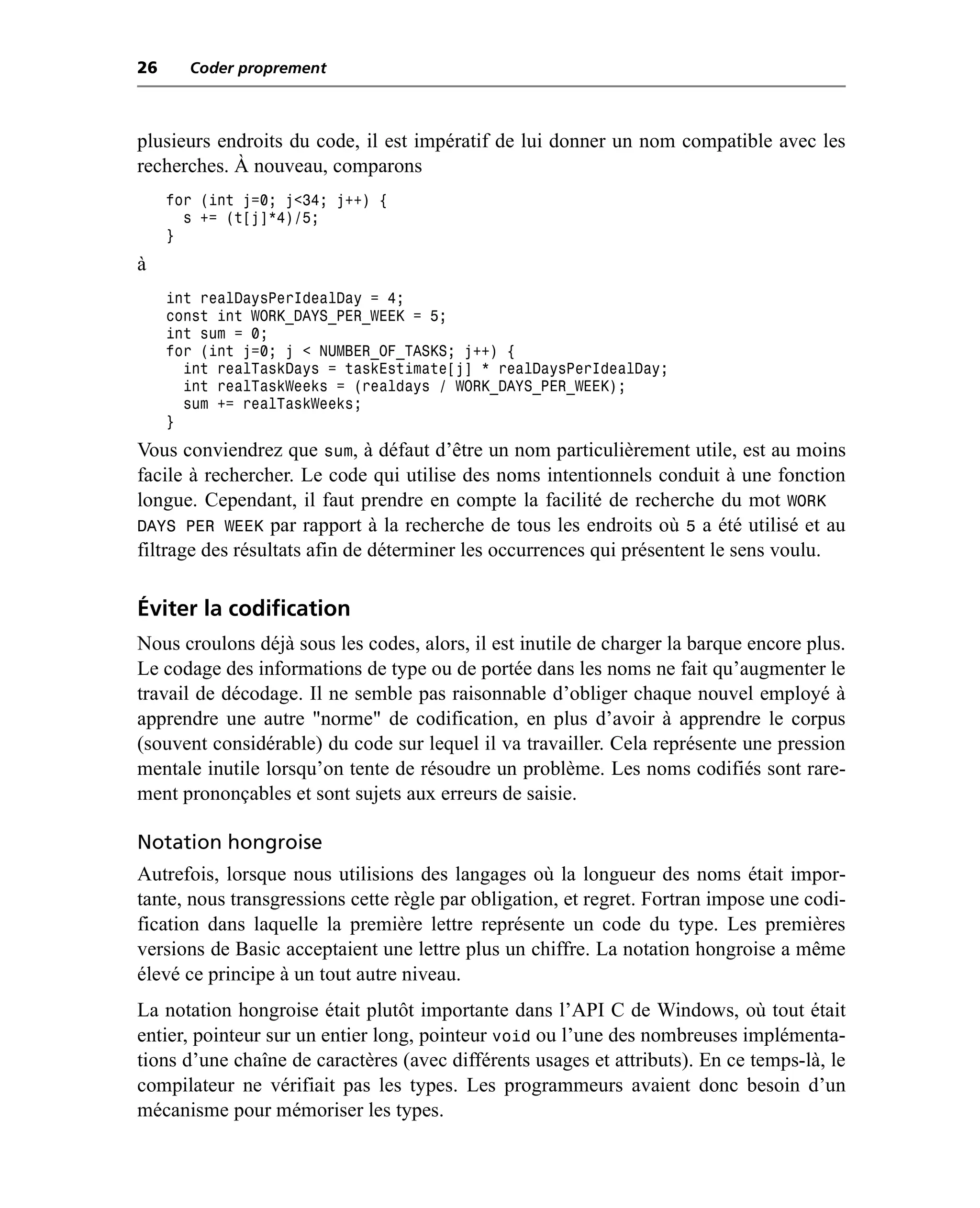 26     Coder proprement



plusieurs endroits du code, il est impératif de lui donner un nom compatible avec les
recherches. À nouveau, comparons
     for (int j=0; j<34; j++) {
       s += (t[j]*4)/5;
     }
à
     int realDaysPerIdealDay = 4;
     const int WORK_DAYS_PER_WEEK = 5;
     int sum = 0;
     for (int j=0; j < NUMBER_OF_TASKS; j++) {
       int realTaskDays = taskEstimate[j] * realDaysPerIdealDay;
       int realTaskWeeks = (realdays / WORK_DAYS_PER_WEEK);
       sum += realTaskWeeks;
     }
Vous conviendrez que sum, à défaut d’être un nom particulièrement utile, est au moins
facile à rechercher. Le code qui utilise des noms intentionnels conduit à une fonction
longue. Cependant, il faut prendre en compte la facilité de recherche du mot WORK
DAYS PER WEEK par rapport à la recherche de tous les endroits où 5 a été utilisé et au
filtrage des résultats afin de déterminer les occurrences qui présentent le sens voulu.

Éviter la codification
Nous croulons déjà sous les codes, alors, il est inutile de charger la barque encore plus.
Le codage des informations de type ou de portée dans les noms ne fait qu’augmenter le
travail de décodage. Il ne semble pas raisonnable d’obliger chaque nouvel employé à
apprendre une autre "norme" de codification, en plus d’avoir à apprendre le corpus
(souvent considérable) du code sur lequel il va travailler. Cela représente une pression
mentale inutile lorsqu’on tente de résoudre un problème. Les noms codifiés sont rare-
ment prononçables et sont sujets aux erreurs de saisie.

Notation hongroise
Autrefois, lorsque nous utilisions des langages où la longueur des noms était impor-
tante, nous transgressions cette règle par obligation, et regret. Fortran impose une codi-
fication dans laquelle la première lettre représente un code du type. Les premières
versions de Basic acceptaient une lettre plus un chiffre. La notation hongroise a même
élevé ce principe à un tout autre niveau.
La notation hongroise était plutôt importante dans l’API C de Windows, où tout était
entier, pointeur sur un entier long, pointeur void ou l’une des nombreuses implémenta-
tions d’une chaîne de caractères (avec différents usages et attributs). En ce temps-là, le
compilateur ne vérifiait pas les types. Les programmeurs avaient donc besoin d’un
mécanisme pour mémoriser les types.
 