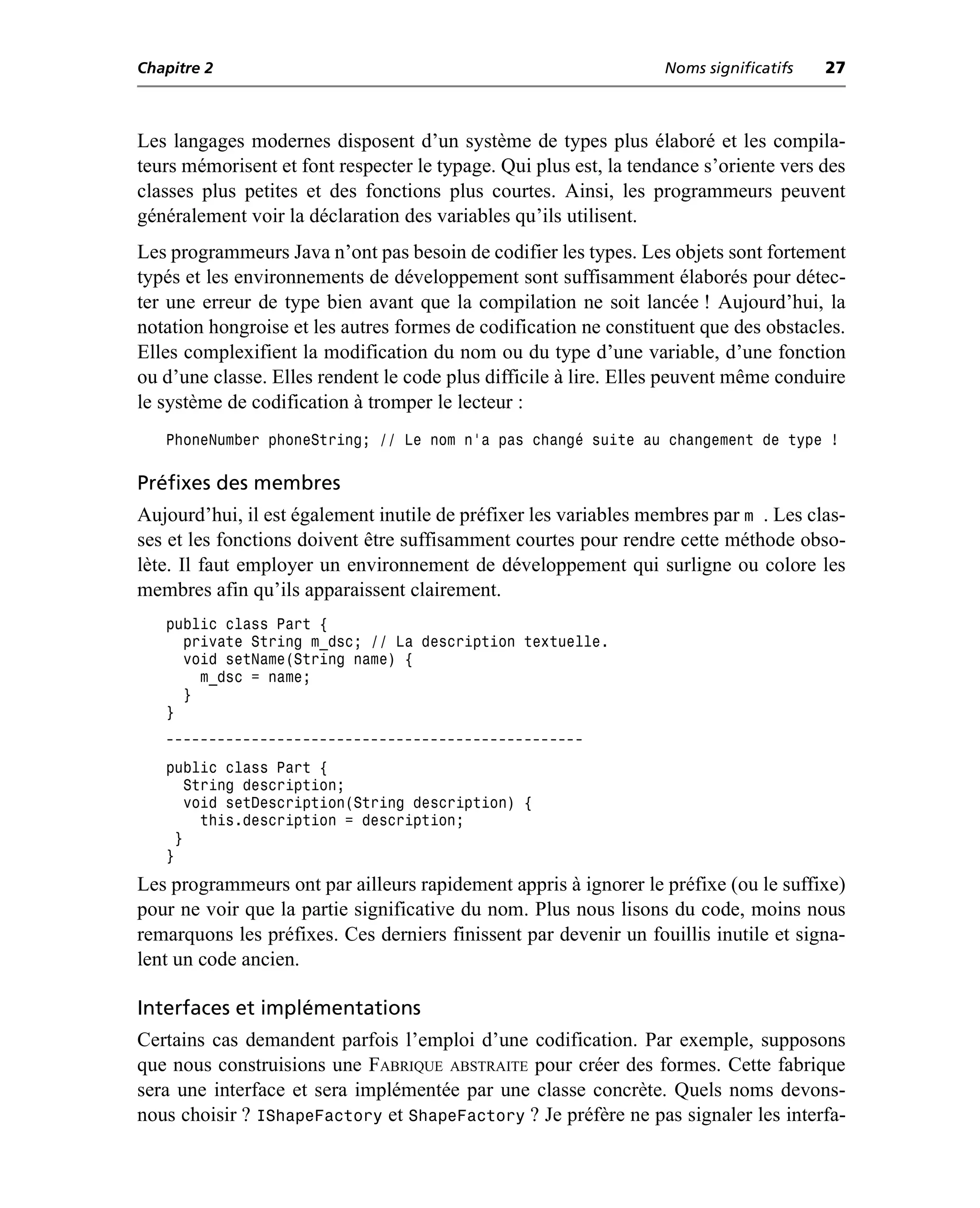 Chapitre 2                                                         Noms significatifs   27



Les langages modernes disposent d’un système de types plus élaboré et les compila-
teurs mémorisent et font respecter le typage. Qui plus est, la tendance s’oriente vers des
classes plus petites et des fonctions plus courtes. Ainsi, les programmeurs peuvent
généralement voir la déclaration des variables qu’ils utilisent.
Les programmeurs Java n’ont pas besoin de codifier les types. Les objets sont fortement
typés et les environnements de développement sont suffisamment élaborés pour détec-
ter une erreur de type bien avant que la compilation ne soit lancée ! Aujourd’hui, la
notation hongroise et les autres formes de codification ne constituent que des obstacles.
Elles complexifient la modification du nom ou du type d’une variable, d’une fonction
ou d’une classe. Elles rendent le code plus difficile à lire. Elles peuvent même conduire
le système de codification à tromper le lecteur :
   PhoneNumber phoneString; // Le nom n'a pas changé suite au changement de type !

Préfixes des membres
Aujourd’hui, il est également inutile de préfixer les variables membres par m . Les clas-
ses et les fonctions doivent être suffisamment courtes pour rendre cette méthode obso-
lète. Il faut employer un environnement de développement qui surligne ou colore les
membres afin qu’ils apparaissent clairement.
   public class Part {
     private String m_dsc; // La description textuelle.
     void setName(String name) {
       m_dsc = name;
     }
   }
   -------------------------------------------------
   public class Part {
       String description;
       void setDescription(String description) {
         this.description = description;
     }
   }
Les programmeurs ont par ailleurs rapidement appris à ignorer le préfixe (ou le suffixe)
pour ne voir que la partie significative du nom. Plus nous lisons du code, moins nous
remarquons les préfixes. Ces derniers finissent par devenir un fouillis inutile et signa-
lent un code ancien.

Interfaces et implémentations
Certains cas demandent parfois l’emploi d’une codification. Par exemple, supposons
que nous construisions une FABRIQUE ABSTRAITE pour créer des formes. Cette fabrique
sera une interface et sera implémentée par une classe concrète. Quels noms devons-
nous choisir ? IShapeFactory et ShapeFactory ? Je préfère ne pas signaler les interfa-
 