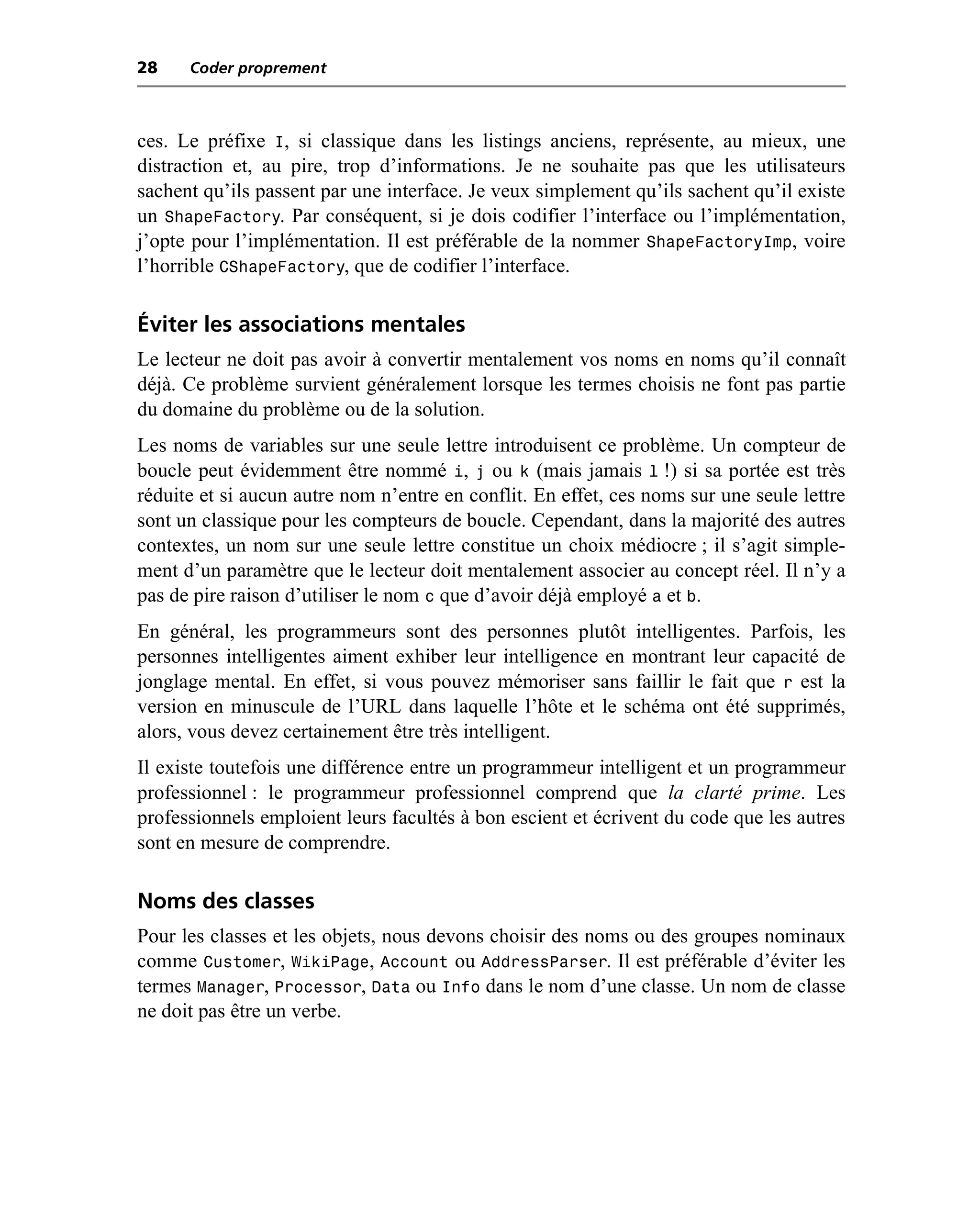 28    Coder proprement



ces. Le préfixe I, si classique dans les listings anciens, représente, au mieux, une
distraction et, au pire, trop d’informations. Je ne souhaite pas que les utilisateurs
sachent qu’ils passent par une interface. Je veux simplement qu’ils sachent qu’il existe
un ShapeFactory. Par conséquent, si je dois codifier l’interface ou l’implémentation,
j’opte pour l’implémentation. Il est préférable de la nommer ShapeFactoryImp, voire
l’horrible CShapeFactory, que de codifier l’interface.

Éviter les associations mentales
Le lecteur ne doit pas avoir à convertir mentalement vos noms en noms qu’il connaît
déjà. Ce problème survient généralement lorsque les termes choisis ne font pas partie
du domaine du problème ou de la solution.
Les noms de variables sur une seule lettre introduisent ce problème. Un compteur de
boucle peut évidemment être nommé i, j ou k (mais jamais l !) si sa portée est très
réduite et si aucun autre nom n’entre en conflit. En effet, ces noms sur une seule lettre
sont un classique pour les compteurs de boucle. Cependant, dans la majorité des autres
contextes, un nom sur une seule lettre constitue un choix médiocre ; il s’agit simple-
ment d’un paramètre que le lecteur doit mentalement associer au concept réel. Il n’y a
pas de pire raison d’utiliser le nom c que d’avoir déjà employé a et b.
En général, les programmeurs sont des personnes plutôt intelligentes. Parfois, les
personnes intelligentes aiment exhiber leur intelligence en montrant leur capacité de
jonglage mental. En effet, si vous pouvez mémoriser sans faillir le fait que r est la
version en minuscule de l’URL dans laquelle l’hôte et le schéma ont été supprimés,
alors, vous devez certainement être très intelligent.
Il existe toutefois une différence entre un programmeur intelligent et un programmeur
professionnel : le programmeur professionnel comprend que la clarté prime. Les
professionnels emploient leurs facultés à bon escient et écrivent du code que les autres
sont en mesure de comprendre.

Noms des classes
Pour les classes et les objets, nous devons choisir des noms ou des groupes nominaux
comme Customer, WikiPage, Account ou AddressParser. Il est préférable d’éviter les
termes Manager, Processor, Data ou Info dans le nom d’une classe. Un nom de classe
ne doit pas être un verbe.
 