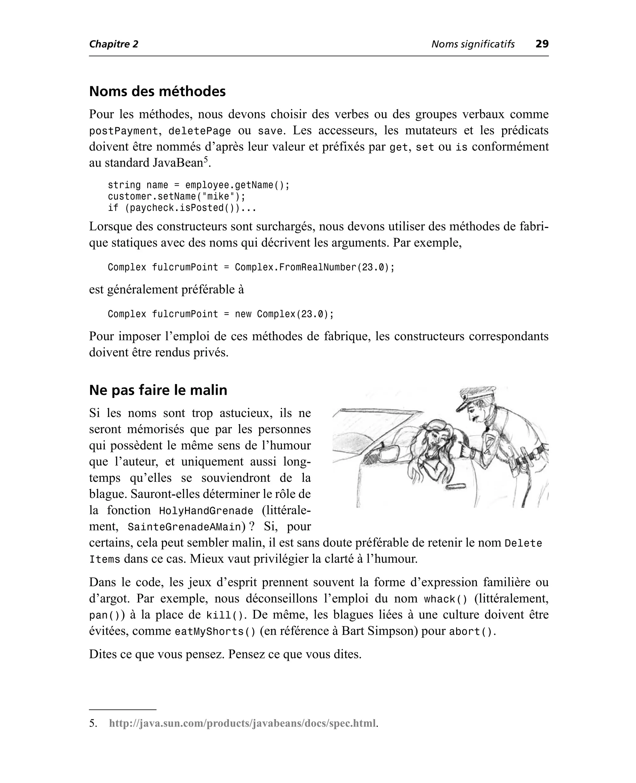 Chapitre 2                                                        Noms significatifs   29



Noms des méthodes
Pour les méthodes, nous devons choisir des verbes ou des groupes verbaux comme
postPayment, deletePage ou save. Les accesseurs, les mutateurs et les prédicats
doivent être nommés d’après leur valeur et préfixés par get, set ou is conformément
au standard JavaBean5.
     string name = employee.getName();
     customer.setName("mike");
     if (paycheck.isPosted())...
Lorsque des constructeurs sont surchargés, nous devons utiliser des méthodes de fabri-
que statiques avec des noms qui décrivent les arguments. Par exemple,
     Complex fulcrumPoint = Complex.FromRealNumber(23.0);

est généralement préférable à
     Complex fulcrumPoint = new Complex(23.0);

Pour imposer l’emploi de ces méthodes de fabrique, les constructeurs correspondants
doivent être rendus privés.

Ne pas faire le malin
Si les noms sont trop astucieux, ils ne
seront mémorisés que par les personnes
qui possèdent le même sens de l’humour
que l’auteur, et uniquement aussi long-
temps qu’elles se souviendront de la
blague. Sauront-elles déterminer le rôle de
la fonction HolyHandGrenade (littérale-
ment, SainteGrenadeAMain) ? Si, pour
certains, cela peut sembler malin, il est sans doute préférable de retenir le nom Delete
Items dans ce cas. Mieux vaut privilégier la clarté à l’humour.
Dans le code, les jeux d’esprit prennent souvent la forme d’expression familière ou
d’argot. Par exemple, nous déconseillons l’emploi du nom whack() (littéralement,
pan()) à la place de kill(). De même, les blagues liées à une culture doivent être
évitées, comme eatMyShorts() (en référence à Bart Simpson) pour abort().
Dites ce que vous pensez. Pensez ce que vous dites.




5.   http://java.sun.com/products/javabeans/docs/spec.html.
 