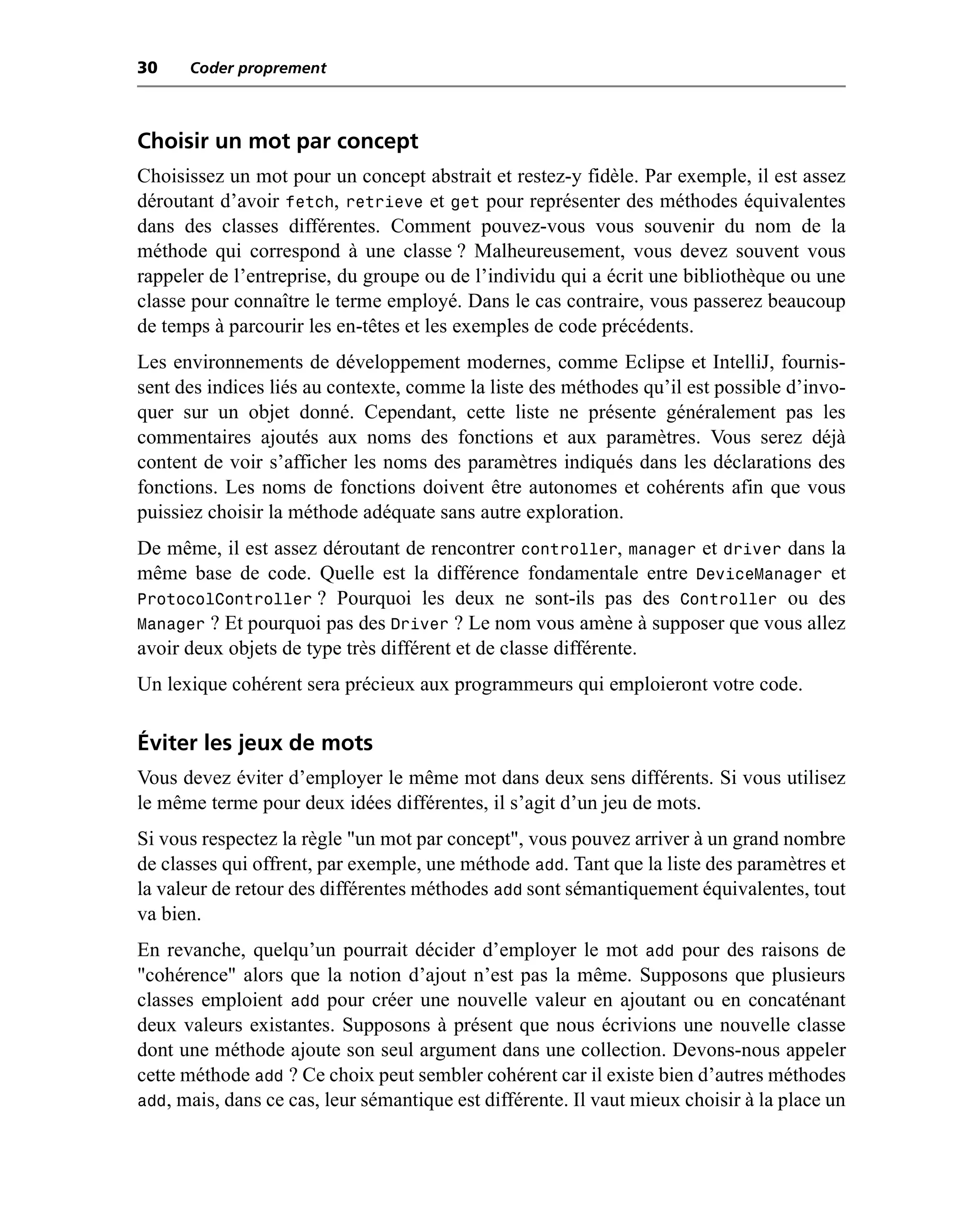 30    Coder proprement



Choisir un mot par concept
Choisissez un mot pour un concept abstrait et restez-y fidèle. Par exemple, il est assez
déroutant d’avoir fetch, retrieve et get pour représenter des méthodes équivalentes
dans des classes différentes. Comment pouvez-vous vous souvenir du nom de la
méthode qui correspond à une classe ? Malheureusement, vous devez souvent vous
rappeler de l’entreprise, du groupe ou de l’individu qui a écrit une bibliothèque ou une
classe pour connaître le terme employé. Dans le cas contraire, vous passerez beaucoup
de temps à parcourir les en-têtes et les exemples de code précédents.
Les environnements de développement modernes, comme Eclipse et IntelliJ, fournis-
sent des indices liés au contexte, comme la liste des méthodes qu’il est possible d’invo-
quer sur un objet donné. Cependant, cette liste ne présente généralement pas les
commentaires ajoutés aux noms des fonctions et aux paramètres. Vous serez déjà
content de voir s’afficher les noms des paramètres indiqués dans les déclarations des
fonctions. Les noms de fonctions doivent être autonomes et cohérents afin que vous
puissiez choisir la méthode adéquate sans autre exploration.
De même, il est assez déroutant de rencontrer controller, manager et driver dans la
même base de code. Quelle est la différence fondamentale entre DeviceManager et
ProtocolController ? Pourquoi les deux ne sont-ils pas des Controller ou des
Manager ? Et pourquoi pas des Driver ? Le nom vous amène à supposer que vous allez
avoir deux objets de type très différent et de classe différente.
Un lexique cohérent sera précieux aux programmeurs qui emploieront votre code.

Éviter les jeux de mots
Vous devez éviter d’employer le même mot dans deux sens différents. Si vous utilisez
le même terme pour deux idées différentes, il s’agit d’un jeu de mots.
Si vous respectez la règle "un mot par concept", vous pouvez arriver à un grand nombre
de classes qui offrent, par exemple, une méthode add. Tant que la liste des paramètres et
la valeur de retour des différentes méthodes add sont sémantiquement équivalentes, tout
va bien.
En revanche, quelqu’un pourrait décider d’employer le mot add pour des raisons de
"cohérence" alors que la notion d’ajout n’est pas la même. Supposons que plusieurs
classes emploient add pour créer une nouvelle valeur en ajoutant ou en concaténant
deux valeurs existantes. Supposons à présent que nous écrivions une nouvelle classe
dont une méthode ajoute son seul argument dans une collection. Devons-nous appeler
cette méthode add ? Ce choix peut sembler cohérent car il existe bien d’autres méthodes
add, mais, dans ce cas, leur sémantique est différente. Il vaut mieux choisir à la place un
 