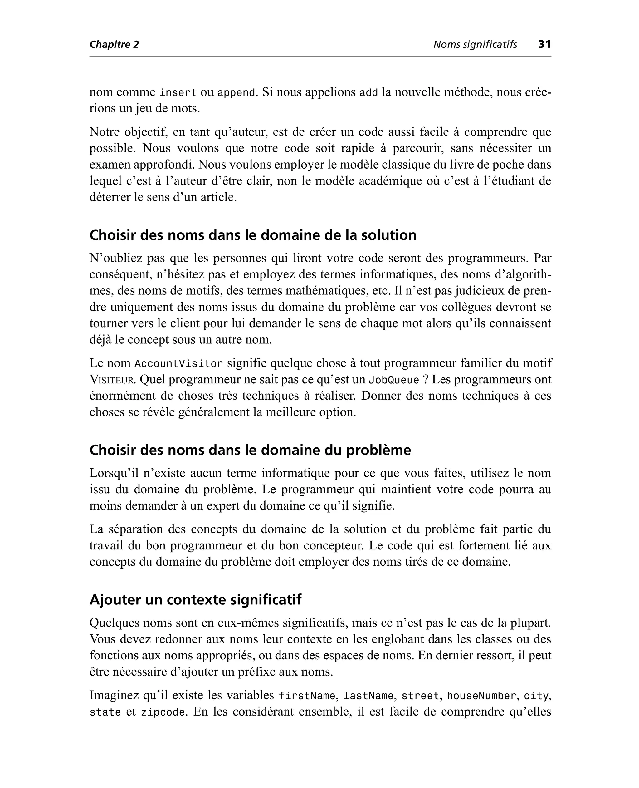 Chapitre 2                                                      Noms significatifs   31



nom comme insert ou append. Si nous appelions add la nouvelle méthode, nous crée-
rions un jeu de mots.
Notre objectif, en tant qu’auteur, est de créer un code aussi facile à comprendre que
possible. Nous voulons que notre code soit rapide à parcourir, sans nécessiter un
examen approfondi. Nous voulons employer le modèle classique du livre de poche dans
lequel c’est à l’auteur d’être clair, non le modèle académique où c’est à l’étudiant de
déterrer le sens d’un article.

Choisir des noms dans le domaine de la solution
N’oubliez pas que les personnes qui liront votre code seront des programmeurs. Par
conséquent, n’hésitez pas et employez des termes informatiques, des noms d’algorith-
mes, des noms de motifs, des termes mathématiques, etc. Il n’est pas judicieux de pren-
dre uniquement des noms issus du domaine du problème car vos collègues devront se
tourner vers le client pour lui demander le sens de chaque mot alors qu’ils connaissent
déjà le concept sous un autre nom.
Le nom AccountVisitor signifie quelque chose à tout programmeur familier du motif
VISITEUR. Quel programmeur ne sait pas ce qu’est un JobQueue ? Les programmeurs ont
énormément de choses très techniques à réaliser. Donner des noms techniques à ces
choses se révèle généralement la meilleure option.

Choisir des noms dans le domaine du problème
Lorsqu’il n’existe aucun terme informatique pour ce que vous faites, utilisez le nom
issu du domaine du problème. Le programmeur qui maintient votre code pourra au
moins demander à un expert du domaine ce qu’il signifie.
La séparation des concepts du domaine de la solution et du problème fait partie du
travail du bon programmeur et du bon concepteur. Le code qui est fortement lié aux
concepts du domaine du problème doit employer des noms tirés de ce domaine.

Ajouter un contexte significatif
Quelques noms sont en eux-mêmes significatifs, mais ce n’est pas le cas de la plupart.
Vous devez redonner aux noms leur contexte en les englobant dans les classes ou des
fonctions aux noms appropriés, ou dans des espaces de noms. En dernier ressort, il peut
être nécessaire d’ajouter un préfixe aux noms.
Imaginez qu’il existe les variables firstName, lastName, street, houseNumber, city,
state et zipcode. En les considérant ensemble, il est facile de comprendre qu’elles
 