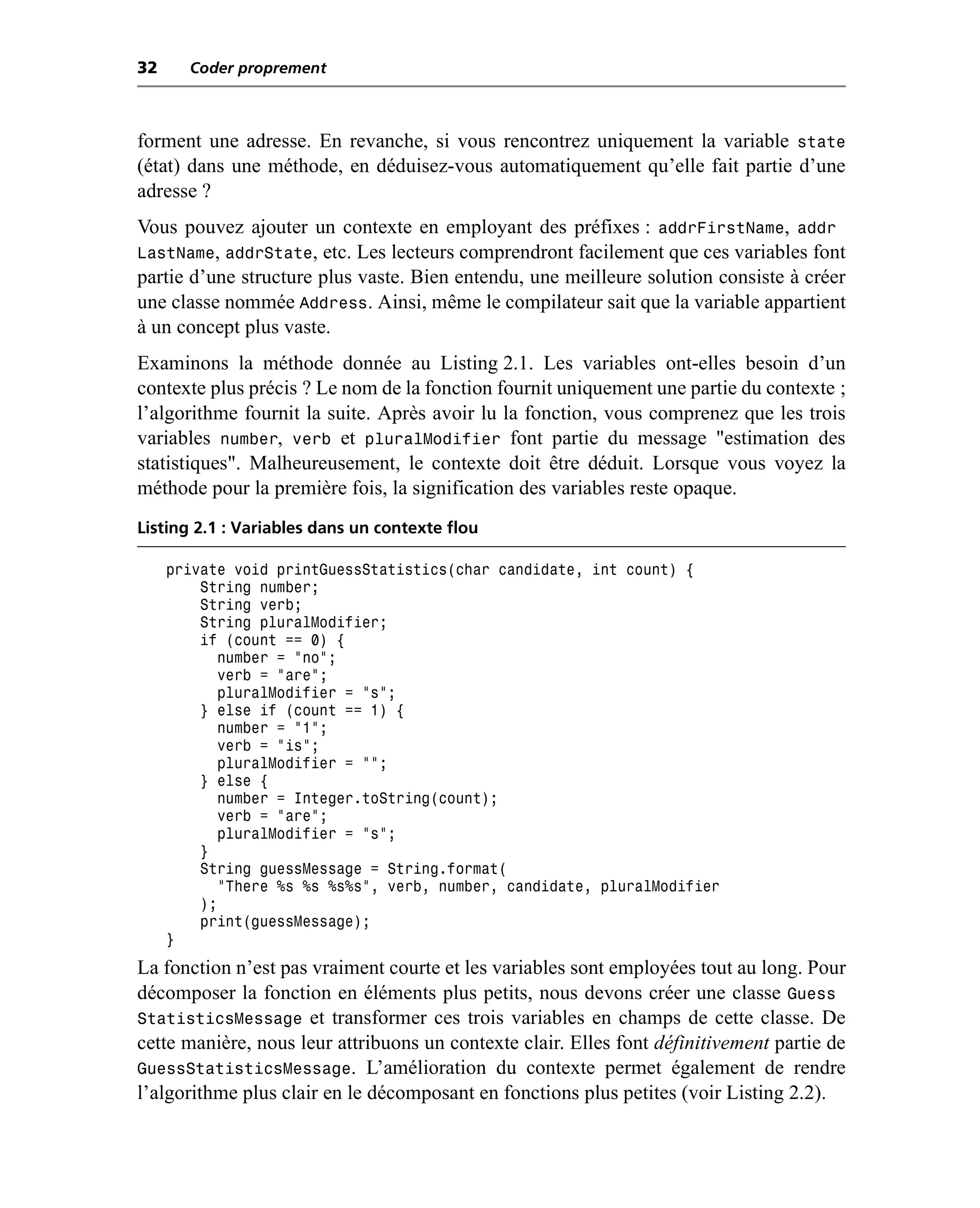 32     Coder proprement



forment une adresse. En revanche, si vous rencontrez uniquement la variable state
(état) dans une méthode, en déduisez-vous automatiquement qu’elle fait partie d’une
adresse ?
Vous pouvez ajouter un contexte en employant des préfixes : addrFirstName, addr
LastName, addrState, etc. Les lecteurs comprendront facilement que ces variables font
partie d’une structure plus vaste. Bien entendu, une meilleure solution consiste à créer
une classe nommée Address. Ainsi, même le compilateur sait que la variable appartient
à un concept plus vaste.
Examinons la méthode donnée au Listing 2.1. Les variables ont-elles besoin d’un
contexte plus précis ? Le nom de la fonction fournit uniquement une partie du contexte ;
l’algorithme fournit la suite. Après avoir lu la fonction, vous comprenez que les trois
variables number, verb et pluralModifier font partie du message "estimation des
statistiques". Malheureusement, le contexte doit être déduit. Lorsque vous voyez la
méthode pour la première fois, la signification des variables reste opaque.
Listing 2.1 : Variables dans un contexte flou

     private void printGuessStatistics(char candidate, int count) {
         String number;
         String verb;
         String pluralModifier;
         if (count == 0) {
           number = "no";
           verb = "are";
           pluralModifier = "s";
         } else if (count == 1) {
           number = "1";
           verb = "is";
           pluralModifier = "";
         } else {
           number = Integer.toString(count);
           verb = "are";
           pluralModifier = "s";
         }
         String guessMessage = String.format(
           "There %s %s %s%s", verb, number, candidate, pluralModifier
         );
         print(guessMessage);
     }
La fonction n’est pas vraiment courte et les variables sont employées tout au long. Pour
décomposer la fonction en éléments plus petits, nous devons créer une classe Guess
StatisticsMessage et transformer ces trois variables en champs de cette classe. De
cette manière, nous leur attribuons un contexte clair. Elles font définitivement partie de
GuessStatisticsMessage. L’amélioration du contexte permet également de rendre
l’algorithme plus clair en le décomposant en fonctions plus petites (voir Listing 2.2).
 