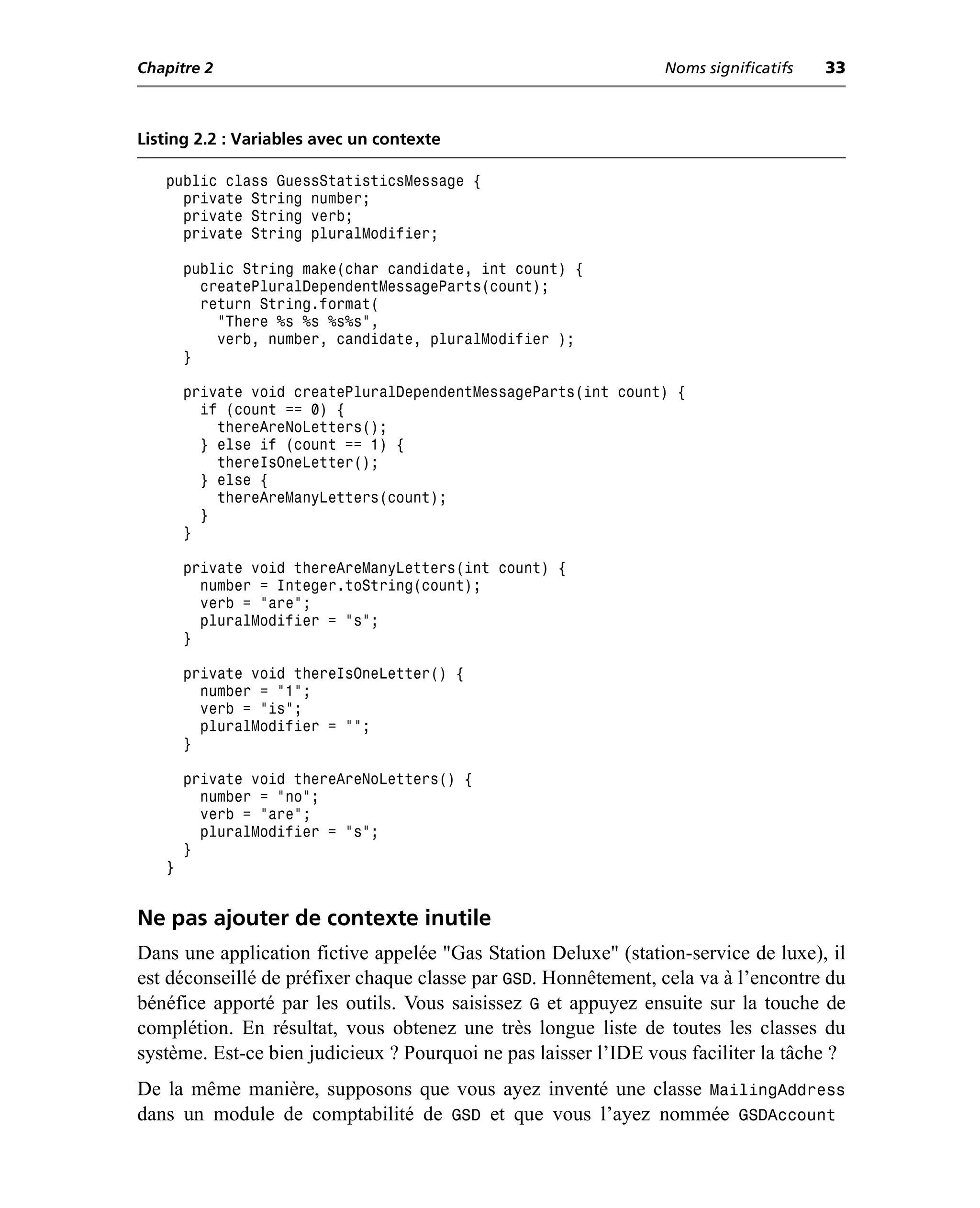 Chapitre 2                                                       Noms significatifs   33



Listing 2.2 : Variables avec un contexte

   public class GuessStatisticsMessage {
     private String number;
     private String verb;
     private String pluralModifier;

       public String make(char candidate, int count) {
         createPluralDependentMessageParts(count);
         return String.format(
           "There %s %s %s%s",
           verb, number, candidate, pluralModifier );
       }

       private void createPluralDependentMessageParts(int count) {
         if (count == 0) {
           thereAreNoLetters();
         } else if (count == 1) {
           thereIsOneLetter();
         } else {
           thereAreManyLetters(count);
         }
       }

       private void thereAreManyLetters(int count) {
         number = Integer.toString(count);
         verb = "are";
         pluralModifier = "s";
       }

       private void thereIsOneLetter() {
         number = "1";
         verb = "is";
         pluralModifier = "";
       }

       private void thereAreNoLetters() {
         number = "no";
         verb = "are";
         pluralModifier = "s";
       }
   }


Ne pas ajouter de contexte inutile
Dans une application fictive appelée "Gas Station Deluxe" (station-service de luxe), il
est déconseillé de préfixer chaque classe par GSD. Honnêtement, cela va à l’encontre du
bénéfice apporté par les outils. Vous saisissez G et appuyez ensuite sur la touche de
complétion. En résultat, vous obtenez une très longue liste de toutes les classes du
système. Est-ce bien judicieux ? Pourquoi ne pas laisser l’IDE vous faciliter la tâche ?
De la même manière, supposons que vous ayez inventé une classe MailingAddress
dans un module de comptabilité de GSD et que vous l’ayez nommée GSDAccount
 