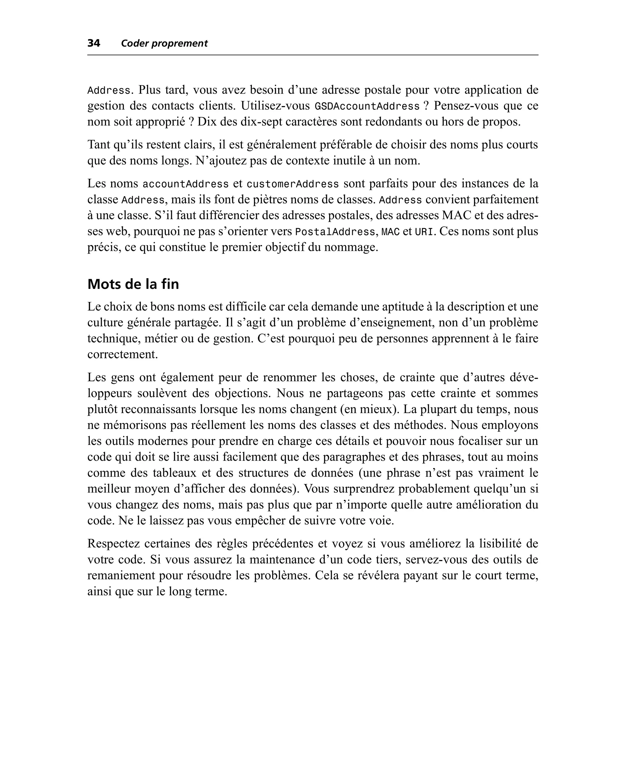 34    Coder proprement



Address. Plus tard, vous avez besoin d’une adresse postale pour votre application de
gestion des contacts clients. Utilisez-vous GSDAccountAddress ? Pensez-vous que ce
nom soit approprié ? Dix des dix-sept caractères sont redondants ou hors de propos.
Tant qu’ils restent clairs, il est généralement préférable de choisir des noms plus courts
que des noms longs. N’ajoutez pas de contexte inutile à un nom.
Les noms accountAddress et customerAddress sont parfaits pour des instances de la
classe Address, mais ils font de piètres noms de classes. Address convient parfaitement
à une classe. S’il faut différencier des adresses postales, des adresses MAC et des adres-
ses web, pourquoi ne pas s’orienter vers PostalAddress, MAC et URI. Ces noms sont plus
précis, ce qui constitue le premier objectif du nommage.

Mots de la fin
Le choix de bons noms est difficile car cela demande une aptitude à la description et une
culture générale partagée. Il s’agit d’un problème d’enseignement, non d’un problème
technique, métier ou de gestion. C’est pourquoi peu de personnes apprennent à le faire
correctement.
Les gens ont également peur de renommer les choses, de crainte que d’autres déve-
loppeurs soulèvent des objections. Nous ne partageons pas cette crainte et sommes
plutôt reconnaissants lorsque les noms changent (en mieux). La plupart du temps, nous
ne mémorisons pas réellement les noms des classes et des méthodes. Nous employons
les outils modernes pour prendre en charge ces détails et pouvoir nous focaliser sur un
code qui doit se lire aussi facilement que des paragraphes et des phrases, tout au moins
comme des tableaux et des structures de données (une phrase n’est pas vraiment le
meilleur moyen d’afficher des données). Vous surprendrez probablement quelqu’un si
vous changez des noms, mais pas plus que par n’importe quelle autre amélioration du
code. Ne le laissez pas vous empêcher de suivre votre voie.
Respectez certaines des règles précédentes et voyez si vous améliorez la lisibilité de
votre code. Si vous assurez la maintenance d’un code tiers, servez-vous des outils de
remaniement pour résoudre les problèmes. Cela se révélera payant sur le court terme,
ainsi que sur le long terme.
 