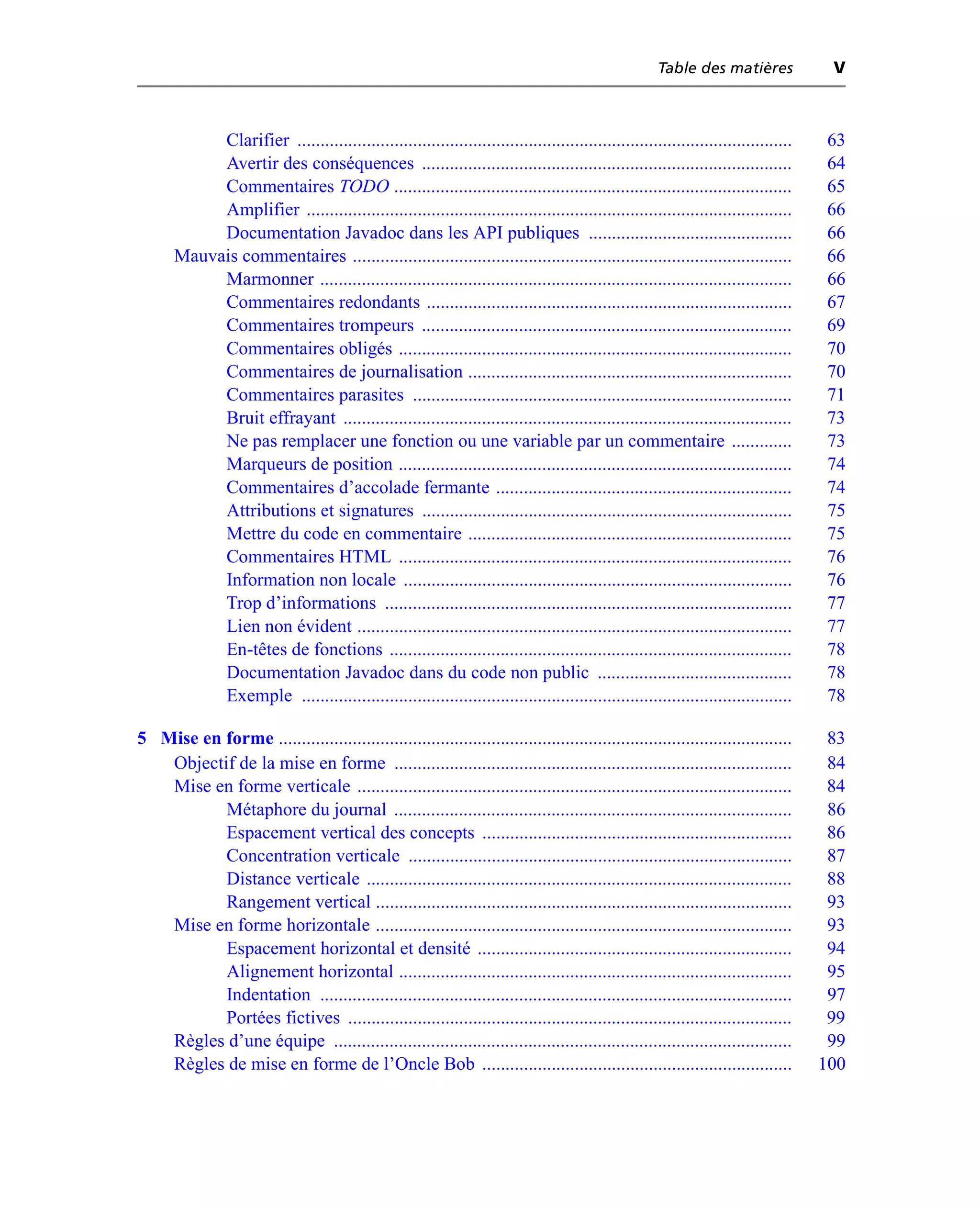 Table des matières             V



            Clarifier ...........................................................................................................   63
            Avertir des conséquences ................................................................................               64
            Commentaires TODO ......................................................................................                65
            Amplifier .........................................................................................................     66
            Documentation Javadoc dans les API publiques ............................................                               66
       Mauvais commentaires ...............................................................................................         66
            Marmonner ......................................................................................................        66
            Commentaires redondants ...............................................................................                 67
            Commentaires trompeurs ................................................................................                 69
            Commentaires obligés .....................................................................................              70
            Commentaires de journalisation ......................................................................                   70
            Commentaires parasites ..................................................................................               71
            Bruit effrayant .................................................................................................       73
            Ne pas remplacer une fonction ou une variable par un commentaire .............                                          73
            Marqueurs de position .....................................................................................             74
            Commentaires d’accolade fermante ................................................................                       74
            Attributions et signatures ................................................................................             75
            Mettre du code en commentaire ......................................................................                    75
            Commentaires HTML .....................................................................................                 76
            Information non locale ....................................................................................             76
            Trop d’informations ........................................................................................            77
            Lien non évident ..............................................................................................         77
            En-têtes de fonctions .......................................................................................           78
            Documentation Javadoc dans du code non public ..........................................                                78
            Exemple ..........................................................................................................      78

5 Mise en forme ...............................................................................................................      83
   Objectif de la mise en forme ......................................................................................               84
   Mise en forme verticale ..............................................................................................            84
          Métaphore du journal ......................................................................................                86
          Espacement vertical des concepts ...................................................................                       86
          Concentration verticale ...................................................................................                87
          Distance verticale ............................................................................................            88
          Rangement vertical ..........................................................................................              93
   Mise en forme horizontale ..........................................................................................              93
          Espacement horizontal et densité ....................................................................                      94
          Alignement horizontal .....................................................................................                95
          Indentation ......................................................................................................         97
          Portées fictives ................................................................................................          99
   Règles d’une équipe ...................................................................................................           99
   Règles de mise en forme de l’Oncle Bob ...................................................................                       100
 