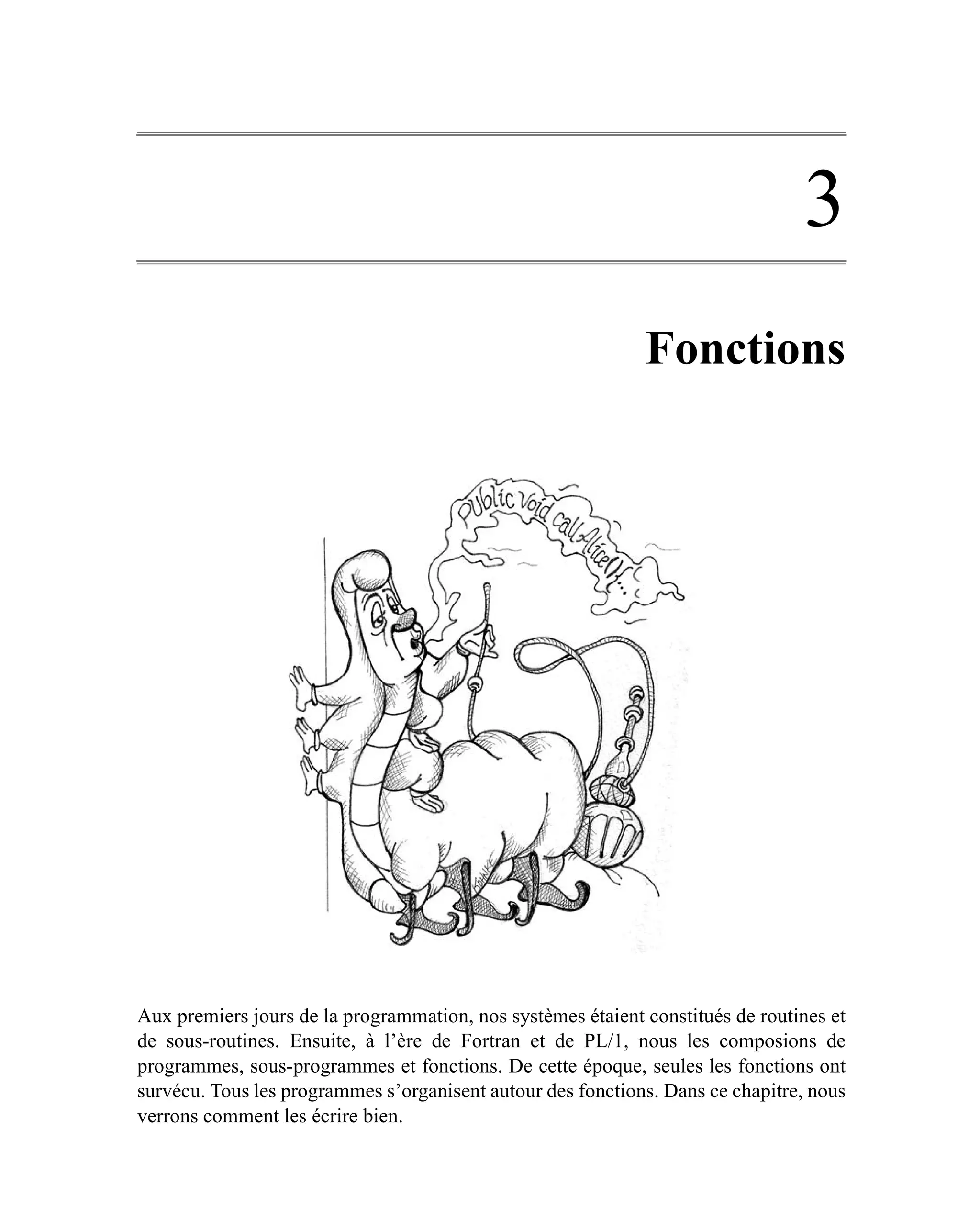 3
                                                             Fonctions




Aux premiers jours de la programmation, nos systèmes étaient constitués de routines et
de sous-routines. Ensuite, à l’ère de Fortran et de PL/1, nous les composions de
programmes, sous-programmes et fonctions. De cette époque, seules les fonctions ont
survécu. Tous les programmes s’organisent autour des fonctions. Dans ce chapitre, nous
verrons comment les écrire bien.
 