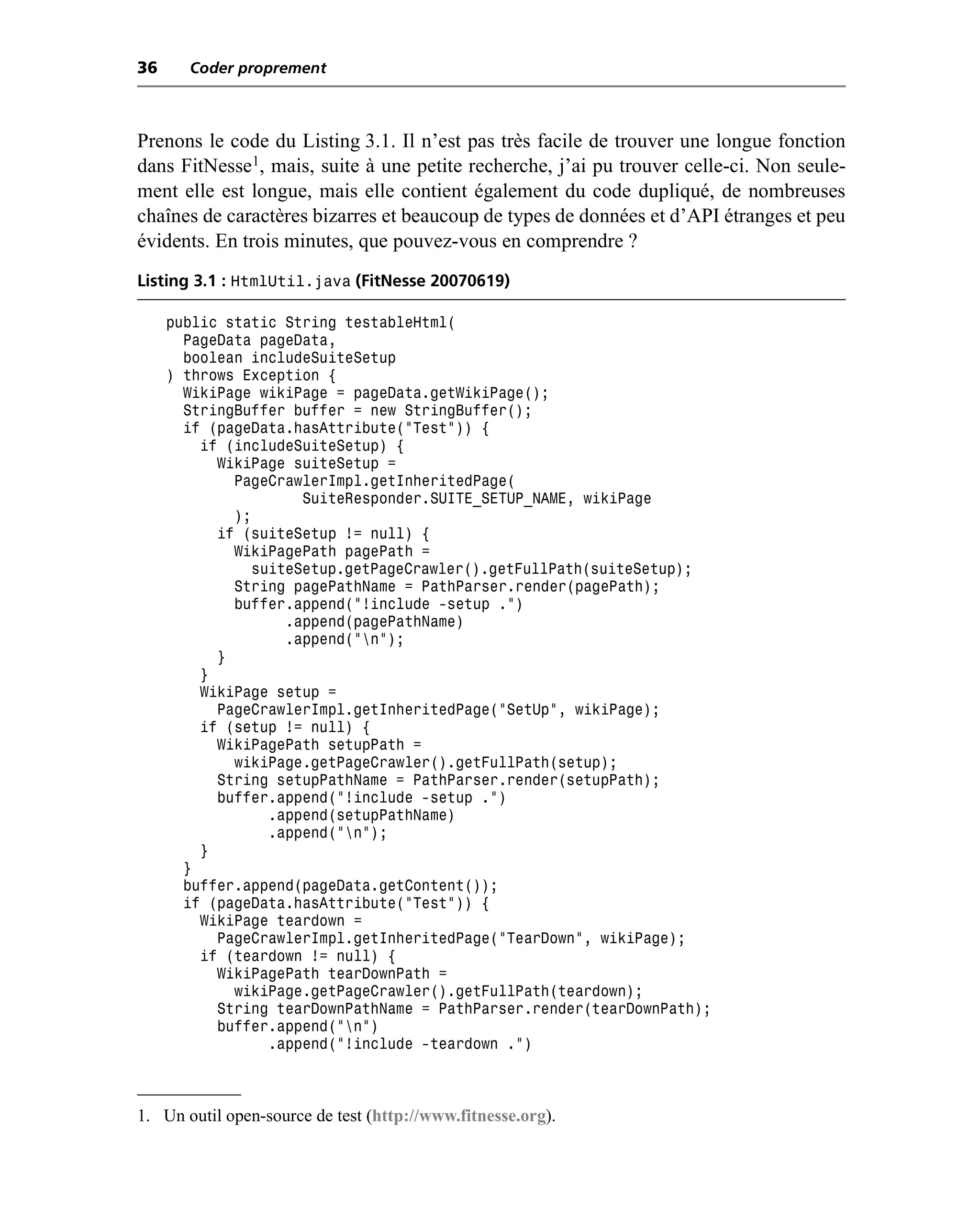 36     Coder proprement



Prenons le code du Listing 3.1. Il n’est pas très facile de trouver une longue fonction
dans FitNesse1, mais, suite à une petite recherche, j’ai pu trouver celle-ci. Non seule-
ment elle est longue, mais elle contient également du code dupliqué, de nombreuses
chaînes de caractères bizarres et beaucoup de types de données et d’API étranges et peu
évidents. En trois minutes, que pouvez-vous en comprendre ?
Listing 3.1 : HtmlUtil.java (FitNesse 20070619)

     public static String testableHtml(
       PageData pageData,
       boolean includeSuiteSetup
     ) throws Exception {
       WikiPage wikiPage = pageData.getWikiPage();
       StringBuffer buffer = new StringBuffer();
       if (pageData.hasAttribute("Test")) {
         if (includeSuiteSetup) {
           WikiPage suiteSetup =
             PageCrawlerImpl.getInheritedPage(
                      SuiteResponder.SUITE_SETUP_NAME, wikiPage
             );
           if (suiteSetup != null) {
             WikiPagePath pagePath =
                suiteSetup.getPageCrawler().getFullPath(suiteSetup);
             String pagePathName = PathParser.render(pagePath);
             buffer.append("!include -setup .")
                    .append(pagePathName)
                    .append("n");
           }
         }
         WikiPage setup =
           PageCrawlerImpl.getInheritedPage("SetUp", wikiPage);
         if (setup != null) {
           WikiPagePath setupPath =
             wikiPage.getPageCrawler().getFullPath(setup);
           String setupPathName = PathParser.render(setupPath);
           buffer.append("!include -setup .")
                  .append(setupPathName)
                  .append("n");
         }
       }
       buffer.append(pageData.getContent());
       if (pageData.hasAttribute("Test")) {
         WikiPage teardown =
           PageCrawlerImpl.getInheritedPage("TearDown", wikiPage);
         if (teardown != null) {
           WikiPagePath tearDownPath =
             wikiPage.getPageCrawler().getFullPath(teardown);
           String tearDownPathName = PathParser.render(tearDownPath);
           buffer.append("n")
                  .append("!include -teardown .")



1. Un outil open-source de test (http://www.fitnesse.org).
 