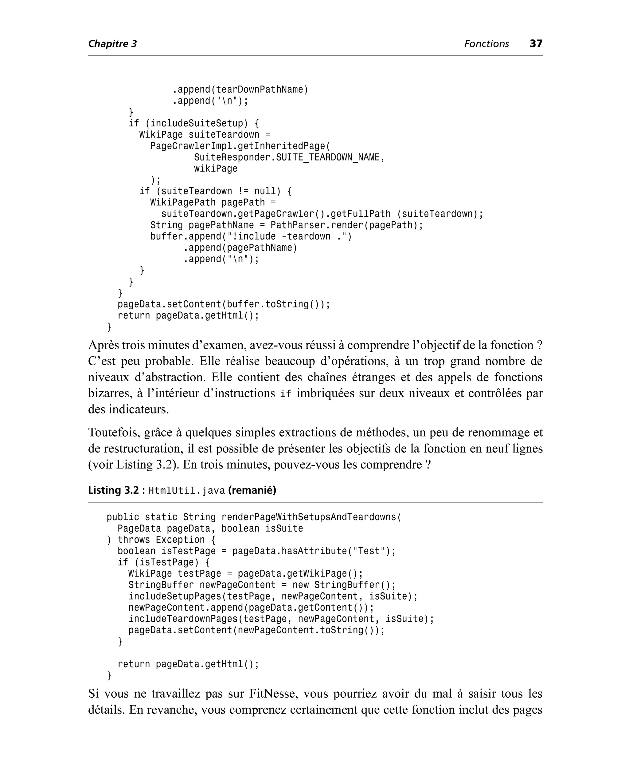 Chapitre 3                                                                  Fonctions    37



                 .append(tearDownPathName)
                 .append("n");
        }
        if (includeSuiteSetup) {
          WikiPage suiteTeardown =
            PageCrawlerImpl.getInheritedPage(
                    SuiteResponder.SUITE_TEARDOWN_NAME,
                    wikiPage
            );
          if (suiteTeardown != null) {
            WikiPagePath pagePath =
              suiteTeardown.getPageCrawler().getFullPath (suiteTeardown);
            String pagePathName = PathParser.render(pagePath);
            buffer.append("!include -teardown .")
                  .append(pagePathName)
                  .append("n");
          }
        }
       }
       pageData.setContent(buffer.toString());
       return pageData.getHtml();
   }
Après trois minutes d’examen, avez-vous réussi à comprendre l’objectif de la fonction ?
C’est peu probable. Elle réalise beaucoup d’opérations, à un trop grand nombre de
niveaux d’abstraction. Elle contient des chaînes étranges et des appels de fonctions
bizarres, à l’intérieur d’instructions if imbriquées sur deux niveaux et contrôlées par
des indicateurs.
Toutefois, grâce à quelques simples extractions de méthodes, un peu de renommage et
de restructuration, il est possible de présenter les objectifs de la fonction en neuf lignes
(voir Listing 3.2). En trois minutes, pouvez-vous les comprendre ?
Listing 3.2 : HtmlUtil.java (remanié)

   public static String renderPageWithSetupsAndTeardowns(
     PageData pageData, boolean isSuite
   ) throws Exception {
     boolean isTestPage = pageData.hasAttribute("Test");
     if (isTestPage) {
       WikiPage testPage = pageData.getWikiPage();
       StringBuffer newPageContent = new StringBuffer();
       includeSetupPages(testPage, newPageContent, isSuite);
       newPageContent.append(pageData.getContent());
       includeTeardownPages(testPage, newPageContent, isSuite);
       pageData.setContent(newPageContent.toString());
     }

       return pageData.getHtml();
   }
Si vous ne travaillez pas sur FitNesse, vous pourriez avoir du mal à saisir tous les
détails. En revanche, vous comprenez certainement que cette fonction inclut des pages
 