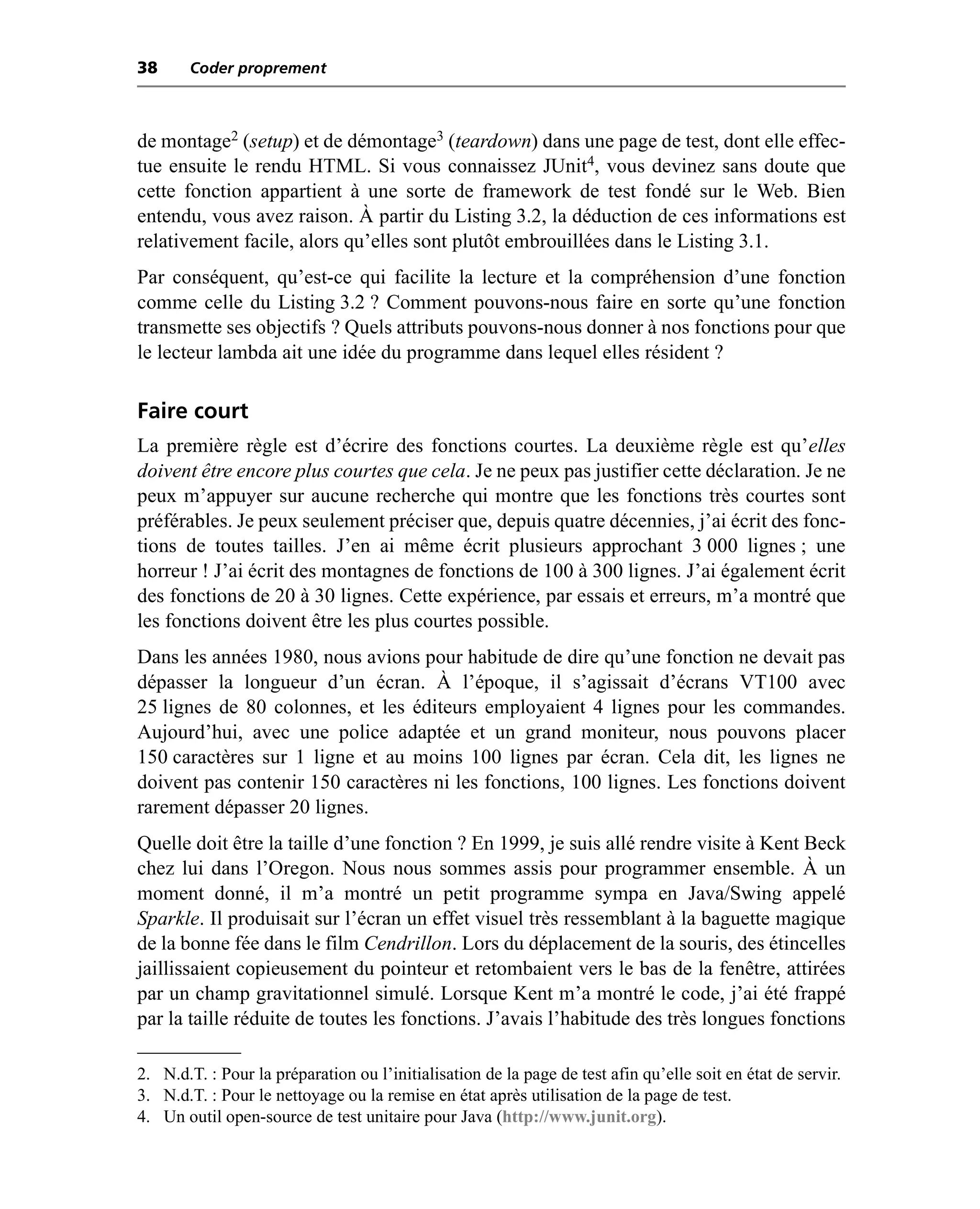 38      Coder proprement



de montage2 (setup) et de démontage3 (teardown) dans une page de test, dont elle effec-
tue ensuite le rendu HTML. Si vous connaissez JUnit4, vous devinez sans doute que
cette fonction appartient à une sorte de framework de test fondé sur le Web. Bien
entendu, vous avez raison. À partir du Listing 3.2, la déduction de ces informations est
relativement facile, alors qu’elles sont plutôt embrouillées dans le Listing 3.1.
Par conséquent, qu’est-ce qui facilite la lecture et la compréhension d’une fonction
comme celle du Listing 3.2 ? Comment pouvons-nous faire en sorte qu’une fonction
transmette ses objectifs ? Quels attributs pouvons-nous donner à nos fonctions pour que
le lecteur lambda ait une idée du programme dans lequel elles résident ?

Faire court
La première règle est d’écrire des fonctions courtes. La deuxième règle est qu’elles
doivent être encore plus courtes que cela. Je ne peux pas justifier cette déclaration. Je ne
peux m’appuyer sur aucune recherche qui montre que les fonctions très courtes sont
préférables. Je peux seulement préciser que, depuis quatre décennies, j’ai écrit des fonc-
tions de toutes tailles. J’en ai même écrit plusieurs approchant 3 000 lignes ; une
horreur ! J’ai écrit des montagnes de fonctions de 100 à 300 lignes. J’ai également écrit
des fonctions de 20 à 30 lignes. Cette expérience, par essais et erreurs, m’a montré que
les fonctions doivent être les plus courtes possible.
Dans les années 1980, nous avions pour habitude de dire qu’une fonction ne devait pas
dépasser la longueur d’un écran. À l’époque, il s’agissait d’écrans VT100 avec
25 lignes de 80 colonnes, et les éditeurs employaient 4 lignes pour les commandes.
Aujourd’hui, avec une police adaptée et un grand moniteur, nous pouvons placer
150 caractères sur 1 ligne et au moins 100 lignes par écran. Cela dit, les lignes ne
doivent pas contenir 150 caractères ni les fonctions, 100 lignes. Les fonctions doivent
rarement dépasser 20 lignes.
Quelle doit être la taille d’une fonction ? En 1999, je suis allé rendre visite à Kent Beck
chez lui dans l’Oregon. Nous nous sommes assis pour programmer ensemble. À un
moment donné, il m’a montré un petit programme sympa en Java/Swing appelé
Sparkle. Il produisait sur l’écran un effet visuel très ressemblant à la baguette magique
de la bonne fée dans le film Cendrillon. Lors du déplacement de la souris, des étincelles
jaillissaient copieusement du pointeur et retombaient vers le bas de la fenêtre, attirées
par un champ gravitationnel simulé. Lorsque Kent m’a montré le code, j’ai été frappé
par la taille réduite de toutes les fonctions. J’avais l’habitude des très longues fonctions

2. N.d.T. : Pour la préparation ou l’initialisation de la page de test afin qu’elle soit en état de servir.
3. N.d.T. : Pour le nettoyage ou la remise en état après utilisation de la page de test.
4. Un outil open-source de test unitaire pour Java (http://www.junit.org).
 