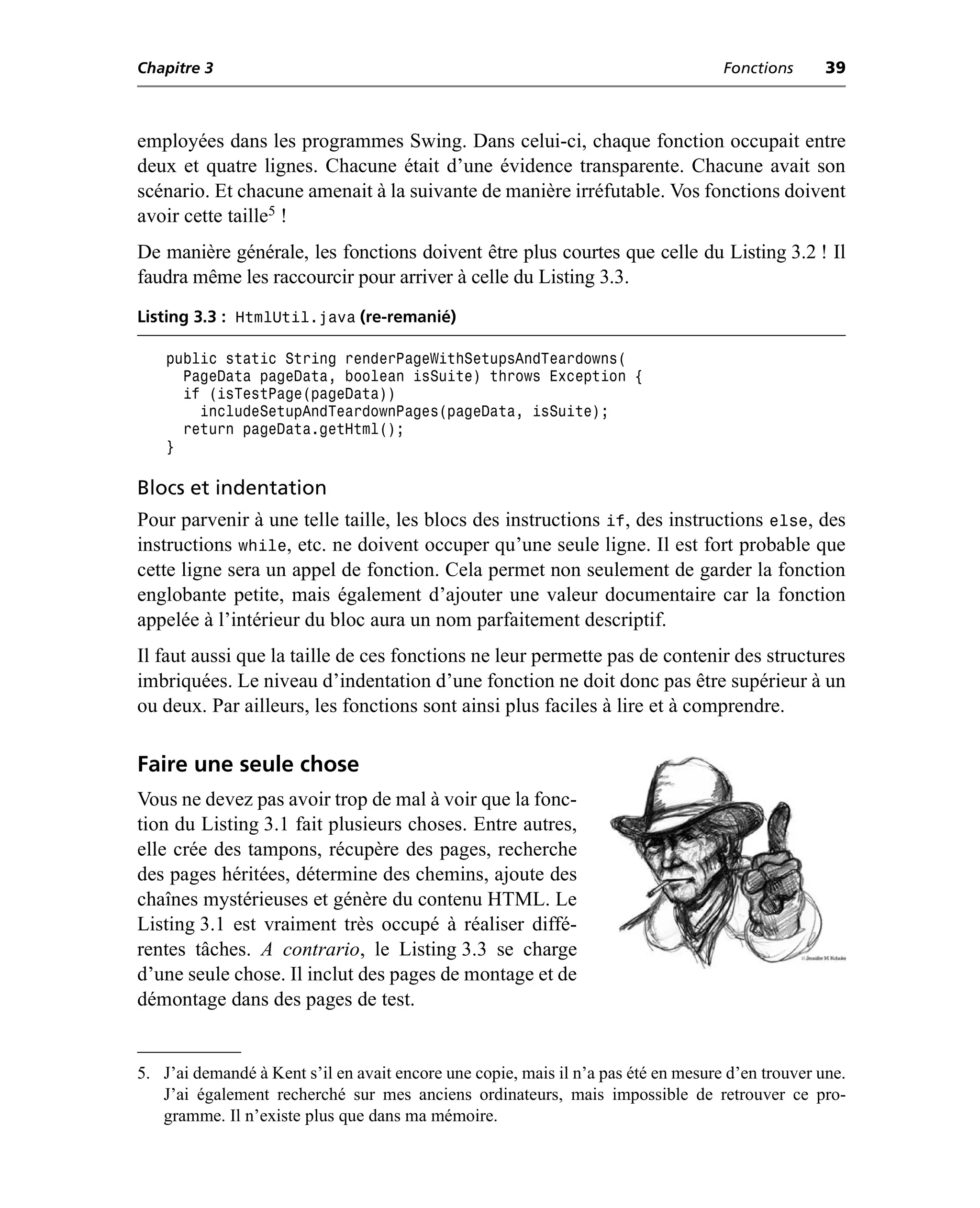 Chapitre 3                                                                          Fonctions      39



employées dans les programmes Swing. Dans celui-ci, chaque fonction occupait entre
deux et quatre lignes. Chacune était d’une évidence transparente. Chacune avait son
scénario. Et chacune amenait à la suivante de manière irréfutable. Vos fonctions doivent
avoir cette taille5 !
De manière générale, les fonctions doivent être plus courtes que celle du Listing 3.2 ! Il
faudra même les raccourcir pour arriver à celle du Listing 3.3.
Listing 3.3 : HtmlUtil.java (re-remanié)

    public static String renderPageWithSetupsAndTeardowns(
      PageData pageData, boolean isSuite) throws Exception {
      if (isTestPage(pageData))
        includeSetupAndTeardownPages(pageData, isSuite);
      return pageData.getHtml();
    }

Blocs et indentation
Pour parvenir à une telle taille, les blocs des instructions if, des instructions else, des
instructions while, etc. ne doivent occuper qu’une seule ligne. Il est fort probable que
cette ligne sera un appel de fonction. Cela permet non seulement de garder la fonction
englobante petite, mais également d’ajouter une valeur documentaire car la fonction
appelée à l’intérieur du bloc aura un nom parfaitement descriptif.
Il faut aussi que la taille de ces fonctions ne leur permette pas de contenir des structures
imbriquées. Le niveau d’indentation d’une fonction ne doit donc pas être supérieur à un
ou deux. Par ailleurs, les fonctions sont ainsi plus faciles à lire et à comprendre.

Faire une seule chose
Vous ne devez pas avoir trop de mal à voir que la fonc-
tion du Listing 3.1 fait plusieurs choses. Entre autres,
elle crée des tampons, récupère des pages, recherche
des pages héritées, détermine des chemins, ajoute des
chaînes mystérieuses et génère du contenu HTML. Le
Listing 3.1 est vraiment très occupé à réaliser diffé-
rentes tâches. A contrario, le Listing 3.3 se charge
d’une seule chose. Il inclut des pages de montage et de
démontage dans des pages de test.


5. J’ai demandé à Kent s’il en avait encore une copie, mais il n’a pas été en mesure d’en trouver une.
   J’ai également recherché sur mes anciens ordinateurs, mais impossible de retrouver ce pro-
   gramme. Il n’existe plus que dans ma mémoire.
 