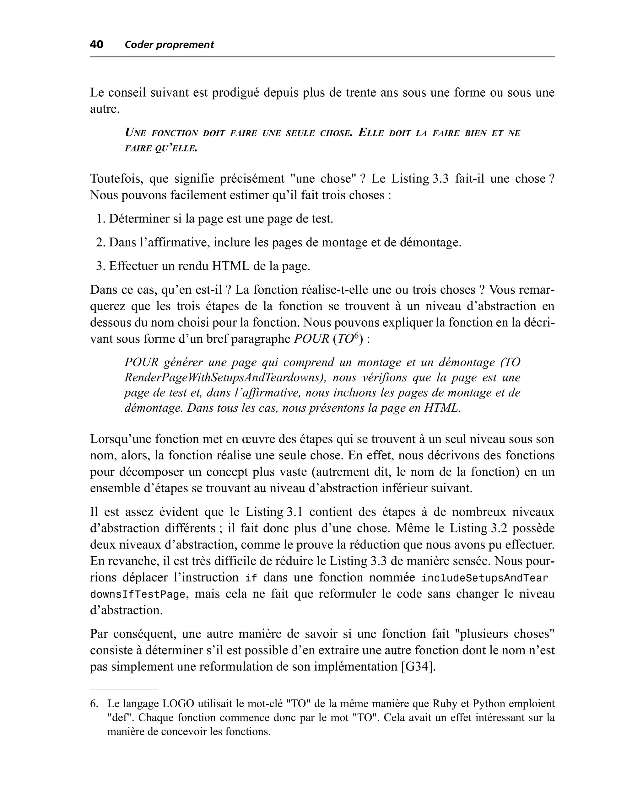 40     Coder proprement



Le conseil suivant est prodigué depuis plus de trente ans sous une forme ou sous une
autre.
       UNE   FONCTION DOIT FAIRE UNE SEULE CHOSE.     ELLE   DOIT LA FAIRE BIEN ET NE
       FAIRE QU’ELLE.


Toutefois, que signifie précisément "une chose" ? Le Listing 3.3 fait-il une chose ?
Nous pouvons facilement estimer qu’il fait trois choses :
 1. Déterminer si la page est une page de test.
 2. Dans l’affirmative, inclure les pages de montage et de démontage.
 3. Effectuer un rendu HTML de la page.
Dans ce cas, qu’en est-il ? La fonction réalise-t-elle une ou trois choses ? Vous remar-
querez que les trois étapes de la fonction se trouvent à un niveau d’abstraction en
dessous du nom choisi pour la fonction. Nous pouvons expliquer la fonction en la décri-
vant sous forme d’un bref paragraphe POUR (TO6) :
       POUR générer une page qui comprend un montage et un démontage (TO
       RenderPageWithSetupsAndTeardowns), nous vérifions que la page est une
       page de test et, dans l’affirmative, nous incluons les pages de montage et de
       démontage. Dans tous les cas, nous présentons la page en HTML.

Lorsqu’une fonction met en œuvre des étapes qui se trouvent à un seul niveau sous son
nom, alors, la fonction réalise une seule chose. En effet, nous décrivons des fonctions
pour décomposer un concept plus vaste (autrement dit, le nom de la fonction) en un
ensemble d’étapes se trouvant au niveau d’abstraction inférieur suivant.
Il est assez évident que le Listing 3.1 contient des étapes à de nombreux niveaux
d’abstraction différents ; il fait donc plus d’une chose. Même le Listing 3.2 possède
deux niveaux d’abstraction, comme le prouve la réduction que nous avons pu effectuer.
En revanche, il est très difficile de réduire le Listing 3.3 de manière sensée. Nous pour-
rions déplacer l’instruction if dans une fonction nommée includeSetupsAndTear
downsIfTestPage, mais cela ne fait que reformuler le code sans changer le niveau
d’abstraction.
Par conséquent, une autre manière de savoir si une fonction fait "plusieurs choses"
consiste à déterminer s’il est possible d’en extraire une autre fonction dont le nom n’est
pas simplement une reformulation de son implémentation [G34].

6. Le langage LOGO utilisait le mot-clé "TO" de la même manière que Ruby et Python emploient
   "def". Chaque fonction commence donc par le mot "TO". Cela avait un effet intéressant sur la
   manière de concevoir les fonctions.
 