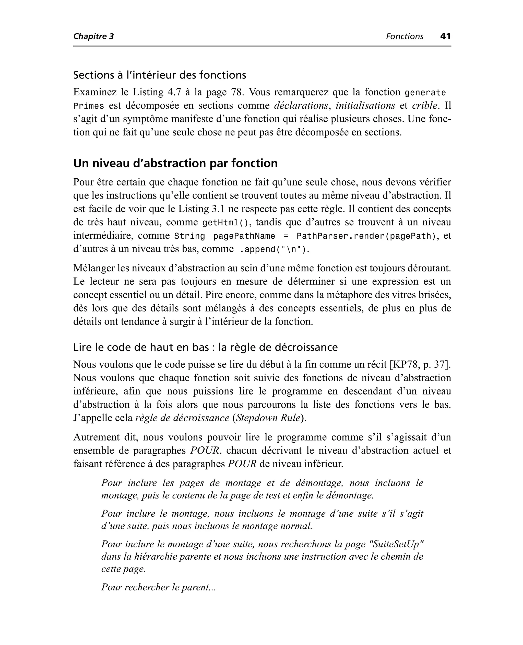 Chapitre 3                                                                 Fonctions    41



Sections à l’intérieur des fonctions
Examinez le Listing 4.7 à la page 78. Vous remarquerez que la fonction generate
Primes est décomposée en sections comme déclarations, initialisations et crible. Il
s’agit d’un symptôme manifeste d’une fonction qui réalise plusieurs choses. Une fonc-
tion qui ne fait qu’une seule chose ne peut pas être décomposée en sections.

Un niveau d’abstraction par fonction
Pour être certain que chaque fonction ne fait qu’une seule chose, nous devons vérifier
que les instructions qu’elle contient se trouvent toutes au même niveau d’abstraction. Il
est facile de voir que le Listing 3.1 ne respecte pas cette règle. Il contient des concepts
de très haut niveau, comme getHtml(), tandis que d’autres se trouvent à un niveau
intermédiaire, comme String pagePathName = PathParser.render(pagePath), et
d’autres à un niveau très bas, comme .append("n").
Mélanger les niveaux d’abstraction au sein d’une même fonction est toujours déroutant.
Le lecteur ne sera pas toujours en mesure de déterminer si une expression est un
concept essentiel ou un détail. Pire encore, comme dans la métaphore des vitres brisées,
dès lors que des détails sont mélangés à des concepts essentiels, de plus en plus de
détails ont tendance à surgir à l’intérieur de la fonction.

Lire le code de haut en bas : la règle de décroissance
Nous voulons que le code puisse se lire du début à la fin comme un récit [KP78, p. 37].
Nous voulons que chaque fonction soit suivie des fonctions de niveau d’abstraction
inférieure, afin que nous puissions lire le programme en descendant d’un niveau
d’abstraction à la fois alors que nous parcourons la liste des fonctions vers le bas.
J’appelle cela règle de décroissance (Stepdown Rule).
Autrement dit, nous voulons pouvoir lire le programme comme s’il s’agissait d’un
ensemble de paragraphes POUR, chacun décrivant le niveau d’abstraction actuel et
faisant référence à des paragraphes POUR de niveau inférieur.
      Pour inclure les pages de montage et de démontage, nous incluons le
      montage, puis le contenu de la page de test et enfin le démontage.
      Pour inclure le montage, nous incluons le montage d’une suite s’il s’agit
      d’une suite, puis nous incluons le montage normal.
      Pour inclure le montage d’une suite, nous recherchons la page "SuiteSetUp"
      dans la hiérarchie parente et nous incluons une instruction avec le chemin de
      cette page.
      Pour rechercher le parent...
 