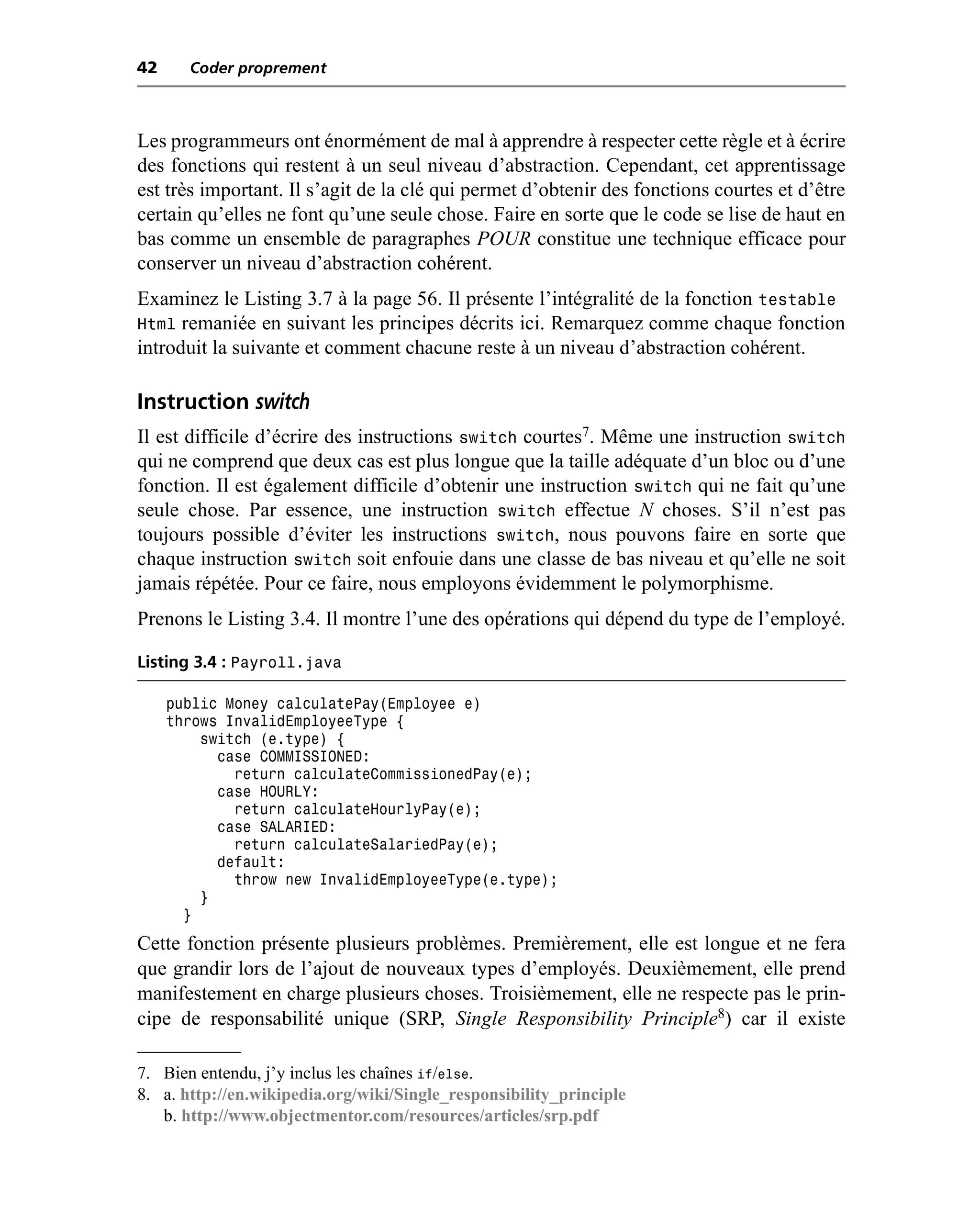 42     Coder proprement



Les programmeurs ont énormément de mal à apprendre à respecter cette règle et à écrire
des fonctions qui restent à un seul niveau d’abstraction. Cependant, cet apprentissage
est très important. Il s’agit de la clé qui permet d’obtenir des fonctions courtes et d’être
certain qu’elles ne font qu’une seule chose. Faire en sorte que le code se lise de haut en
bas comme un ensemble de paragraphes POUR constitue une technique efficace pour
conserver un niveau d’abstraction cohérent.
Examinez le Listing 3.7 à la page 56. Il présente l’intégralité de la fonction testable
Html remaniée en suivant les principes décrits ici. Remarquez comme chaque fonction
introduit la suivante et comment chacune reste à un niveau d’abstraction cohérent.

Instruction switch
Il est difficile d’écrire des instructions switch courtes7. Même une instruction switch
qui ne comprend que deux cas est plus longue que la taille adéquate d’un bloc ou d’une
fonction. Il est également difficile d’obtenir une instruction switch qui ne fait qu’une
seule chose. Par essence, une instruction switch effectue N choses. S’il n’est pas
toujours possible d’éviter les instructions switch, nous pouvons faire en sorte que
chaque instruction switch soit enfouie dans une classe de bas niveau et qu’elle ne soit
jamais répétée. Pour ce faire, nous employons évidemment le polymorphisme.
Prenons le Listing 3.4. Il montre l’une des opérations qui dépend du type de l’employé.

Listing 3.4 : Payroll.java

     public Money calculatePay(Employee e)
     throws InvalidEmployeeType {
         switch (e.type) {
           case COMMISSIONED:
             return calculateCommissionedPay(e);
           case HOURLY:
             return calculateHourlyPay(e);
           case SALARIED:
             return calculateSalariedPay(e);
           default:
             throw new InvalidEmployeeType(e.type);
         }
       }
Cette fonction présente plusieurs problèmes. Premièrement, elle est longue et ne fera
que grandir lors de l’ajout de nouveaux types d’employés. Deuxièmement, elle prend
manifestement en charge plusieurs choses. Troisièmement, elle ne respecte pas le prin-
cipe de responsabilité unique (SRP, Single Responsibility Principle8) car il existe

7. Bien entendu, j’y inclus les chaînes if/else.
8. a. http://en.wikipedia.org/wiki/Single_responsibility_principle
   b. http://www.objectmentor.com/resources/articles/srp.pdf
 