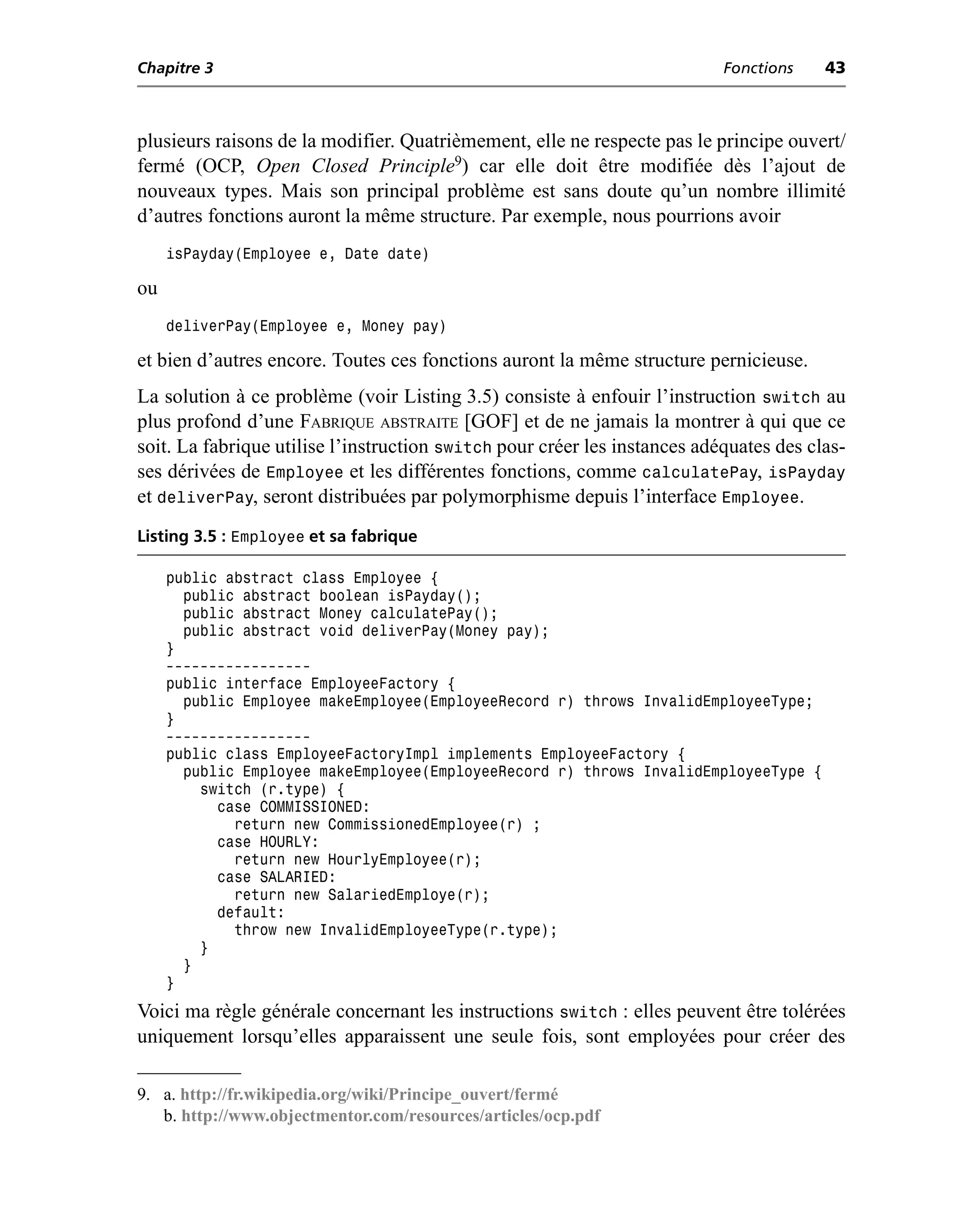 Chapitre 3                                                                 Fonctions    43



plusieurs raisons de la modifier. Quatrièmement, elle ne respecte pas le principe ouvert/
fermé (OCP, Open Closed Principle9) car elle doit être modifiée dès l’ajout de
nouveaux types. Mais son principal problème est sans doute qu’un nombre illimité
d’autres fonctions auront la même structure. Par exemple, nous pourrions avoir
     isPayday(Employee e, Date date)

ou
     deliverPay(Employee e, Money pay)

et bien d’autres encore. Toutes ces fonctions auront la même structure pernicieuse.
La solution à ce problème (voir Listing 3.5) consiste à enfouir l’instruction switch au
plus profond d’une FABRIQUE ABSTRAITE [GOF] et de ne jamais la montrer à qui que ce
soit. La fabrique utilise l’instruction switch pour créer les instances adéquates des clas-
ses dérivées de Employee et les différentes fonctions, comme calculatePay, isPayday
et deliverPay, seront distribuées par polymorphisme depuis l’interface Employee.
Listing 3.5 : Employee et sa fabrique

     public abstract class Employee {
       public abstract boolean isPayday();
       public abstract Money calculatePay();
       public abstract void deliverPay(Money pay);
     }
     -----------------
     public interface EmployeeFactory {
       public Employee makeEmployee(EmployeeRecord r) throws InvalidEmployeeType;
     }
     -----------------
     public class EmployeeFactoryImpl implements EmployeeFactory {
       public Employee makeEmployee(EmployeeRecord r) throws InvalidEmployeeType {
         switch (r.type) {
           case COMMISSIONED:
             return new CommissionedEmployee(r) ;
           case HOURLY:
             return new HourlyEmployee(r);
           case SALARIED:
             return new SalariedEmploye(r);
           default:
             throw new InvalidEmployeeType(r.type);
         }
       }
     }
Voici ma règle générale concernant les instructions switch : elles peuvent être tolérées
uniquement lorsqu’elles apparaissent une seule fois, sont employées pour créer des

9. a. http://fr.wikipedia.org/wiki/Principe_ouvert/fermé
   b. http://www.objectmentor.com/resources/articles/ocp.pdf
 
