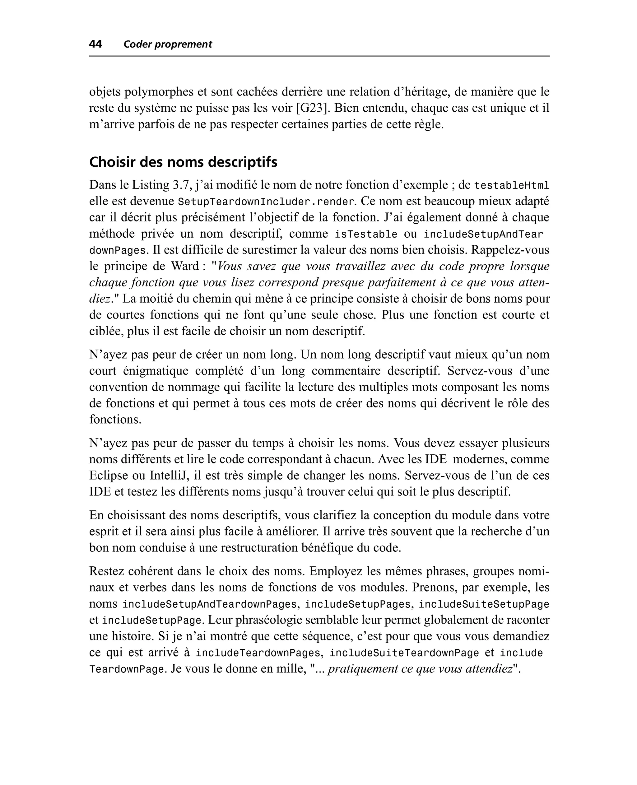 44    Coder proprement



objets polymorphes et sont cachées derrière une relation d’héritage, de manière que le
reste du système ne puisse pas les voir [G23]. Bien entendu, chaque cas est unique et il
m’arrive parfois de ne pas respecter certaines parties de cette règle.

Choisir des noms descriptifs
Dans le Listing 3.7, j’ai modifié le nom de notre fonction d’exemple ; de testableHtml
elle est devenue SetupTeardownIncluder.render. Ce nom est beaucoup mieux adapté
car il décrit plus précisément l’objectif de la fonction. J’ai également donné à chaque
méthode privée un nom descriptif, comme isTestable ou includeSetupAndTear
downPages. Il est difficile de surestimer la valeur des noms bien choisis. Rappelez-vous
le principe de Ward : "Vous savez que vous travaillez avec du code propre lorsque
chaque fonction que vous lisez correspond presque parfaitement à ce que vous atten-
diez." La moitié du chemin qui mène à ce principe consiste à choisir de bons noms pour
de courtes fonctions qui ne font qu’une seule chose. Plus une fonction est courte et
ciblée, plus il est facile de choisir un nom descriptif.
N’ayez pas peur de créer un nom long. Un nom long descriptif vaut mieux qu’un nom
court énigmatique complété d’un long commentaire descriptif. Servez-vous d’une
convention de nommage qui facilite la lecture des multiples mots composant les noms
de fonctions et qui permet à tous ces mots de créer des noms qui décrivent le rôle des
fonctions.
N’ayez pas peur de passer du temps à choisir les noms. Vous devez essayer plusieurs
noms différents et lire le code correspondant à chacun. Avec les IDE modernes, comme
Eclipse ou IntelliJ, il est très simple de changer les noms. Servez-vous de l’un de ces
IDE et testez les différents noms jusqu’à trouver celui qui soit le plus descriptif.
En choisissant des noms descriptifs, vous clarifiez la conception du module dans votre
esprit et il sera ainsi plus facile à améliorer. Il arrive très souvent que la recherche d’un
bon nom conduise à une restructuration bénéfique du code.
Restez cohérent dans le choix des noms. Employez les mêmes phrases, groupes nomi-
naux et verbes dans les noms de fonctions de vos modules. Prenons, par exemple, les
noms includeSetupAndTeardownPages, includeSetupPages, includeSuiteSetupPage
et includeSetupPage. Leur phraséologie semblable leur permet globalement de raconter
une histoire. Si je n’ai montré que cette séquence, c’est pour que vous vous demandiez
ce qui est arrivé à includeTeardownPages, includeSuiteTeardownPage et include
TeardownPage. Je vous le donne en mille, "... pratiquement ce que vous attendiez".
 