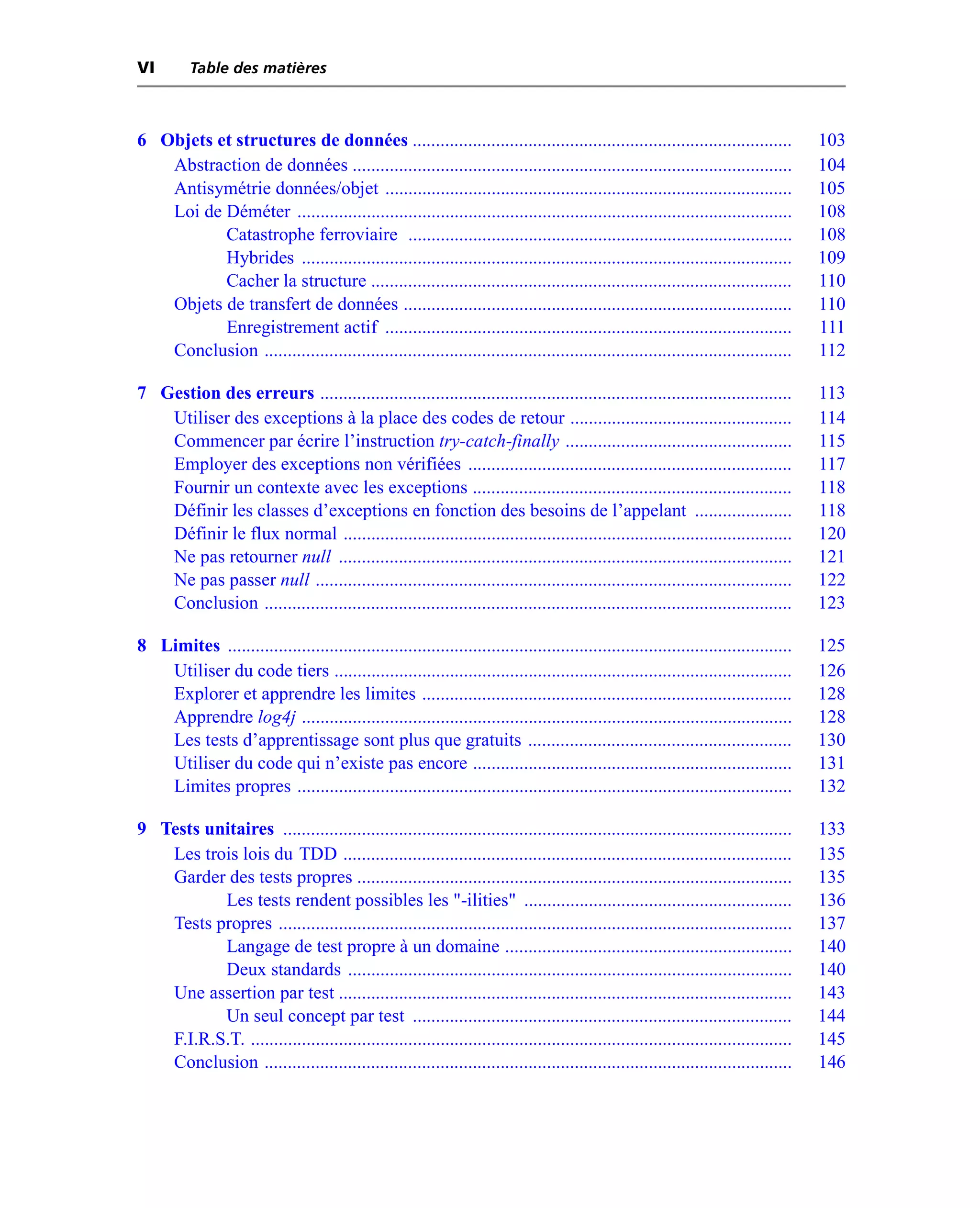 VI        Table des matières



6 Objets et structures de données ..................................................................................                   103
   Abstraction de données ...............................................................................................              104
   Antisymétrie données/objet ........................................................................................                 105
   Loi de Déméter ...........................................................................................................          108
          Catastrophe ferroviaire ...................................................................................                  108
          Hybrides ..........................................................................................................          109
          Cacher la structure ...........................................................................................              110
   Objets de transfert de données ....................................................................................                 110
          Enregistrement actif ........................................................................................                111
   Conclusion ..................................................................................................................       112

7 Gestion des erreurs ......................................................................................................           113
   Utiliser des exceptions à la place des codes de retour ................................................                             114
   Commencer par écrire l’instruction try-catch-finally .................................................                              115
   Employer des exceptions non vérifiées ......................................................................                        117
   Fournir un contexte avec les exceptions .....................................................................                       118
   Définir les classes d’exceptions en fonction des besoins de l’appelant .....................                                        118
   Définir le flux normal .................................................................................................            120
   Ne pas retourner null ..................................................................................................            121
   Ne pas passer null .......................................................................................................          122
   Conclusion ..................................................................................................................       123

8 Limites ..........................................................................................................................   125
   Utiliser du code tiers ...................................................................................................          126
   Explorer et apprendre les limites ................................................................................                  128
   Apprendre log4j ..........................................................................................................          128
   Les tests d’apprentissage sont plus que gratuits .........................................................                          130
   Utiliser du code qui n’existe pas encore .....................................................................                      131
   Limites propres ...........................................................................................................         132

9 Tests unitaires ..............................................................................................................       133
   Les trois lois du TDD .................................................................................................             135
   Garder des tests propres ..............................................................................................             135
          Les tests rendent possibles les "-ilities" ..........................................................                        136
   Tests propres ...............................................................................................................       137
          Langage de test propre à un domaine ..............................................................                           140
          Deux standards ................................................................................................              140
   Une assertion par test ..................................................................................................           143
          Un seul concept par test ..................................................................................                  144
   F.I.R.S.T. .....................................................................................................................    145
   Conclusion ..................................................................................................................       146
 