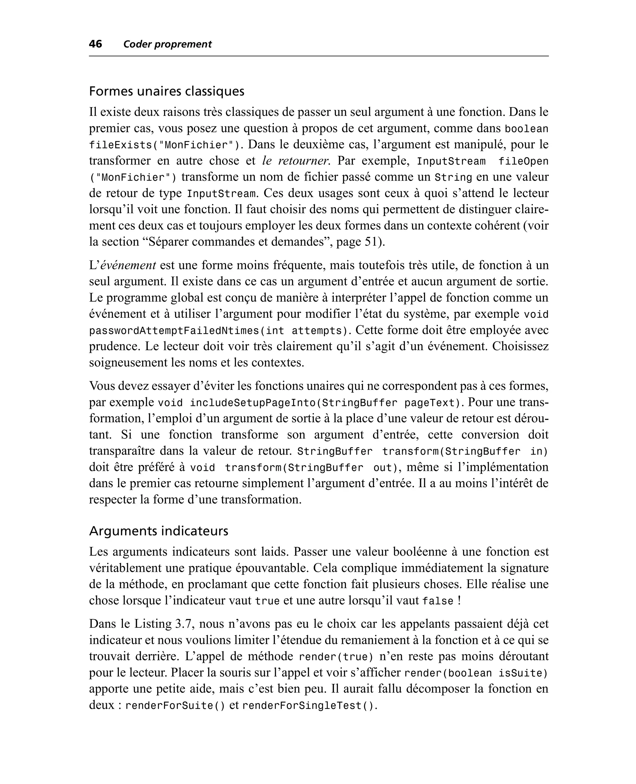 46    Coder proprement



Formes unaires classiques
Il existe deux raisons très classiques de passer un seul argument à une fonction. Dans le
premier cas, vous posez une question à propos de cet argument, comme dans boolean
fileExists(“MonFichier”). Dans le deuxième cas, l’argument est manipulé, pour le
transformer en autre chose et le retourner. Par exemple, InputStream fileOpen
(“MonFichier”) transforme un nom de fichier passé comme un String en une valeur
de retour de type InputStream. Ces deux usages sont ceux à quoi s’attend le lecteur
lorsqu’il voit une fonction. Il faut choisir des noms qui permettent de distinguer claire-
ment ces deux cas et toujours employer les deux formes dans un contexte cohérent (voir
la section “Séparer commandes et demandes”, page 51).
L’événement est une forme moins fréquente, mais toutefois très utile, de fonction à un
seul argument. Il existe dans ce cas un argument d’entrée et aucun argument de sortie.
Le programme global est conçu de manière à interpréter l’appel de fonction comme un
événement et à utiliser l’argument pour modifier l’état du système, par exemple void
passwordAttemptFailedNtimes(int attempts). Cette forme doit être employée avec
prudence. Le lecteur doit voir très clairement qu’il s’agit d’un événement. Choisissez
soigneusement les noms et les contextes.
Vous devez essayer d’éviter les fonctions unaires qui ne correspondent pas à ces formes,
par exemple void includeSetupPageInto(StringBuffer pageText). Pour une trans-
formation, l’emploi d’un argument de sortie à la place d’une valeur de retour est dérou-
tant. Si une fonction transforme son argument d’entrée, cette conversion doit
transparaître dans la valeur de retour. StringBuffer transform(StringBuffer in)
doit être préféré à void transform(StringBuffer out), même si l’implémentation
dans le premier cas retourne simplement l’argument d’entrée. Il a au moins l’intérêt de
respecter la forme d’une transformation.

Arguments indicateurs
Les arguments indicateurs sont laids. Passer une valeur booléenne à une fonction est
véritablement une pratique épouvantable. Cela complique immédiatement la signature
de la méthode, en proclamant que cette fonction fait plusieurs choses. Elle réalise une
chose lorsque l’indicateur vaut true et une autre lorsqu’il vaut false !
Dans le Listing 3.7, nous n’avons pas eu le choix car les appelants passaient déjà cet
indicateur et nous voulions limiter l’étendue du remaniement à la fonction et à ce qui se
trouvait derrière. L’appel de méthode render(true) n’en reste pas moins déroutant
pour le lecteur. Placer la souris sur l’appel et voir s’afficher render(boolean isSuite)
apporte une petite aide, mais c’est bien peu. Il aurait fallu décomposer la fonction en
deux : renderForSuite() et renderForSingleTest().
 