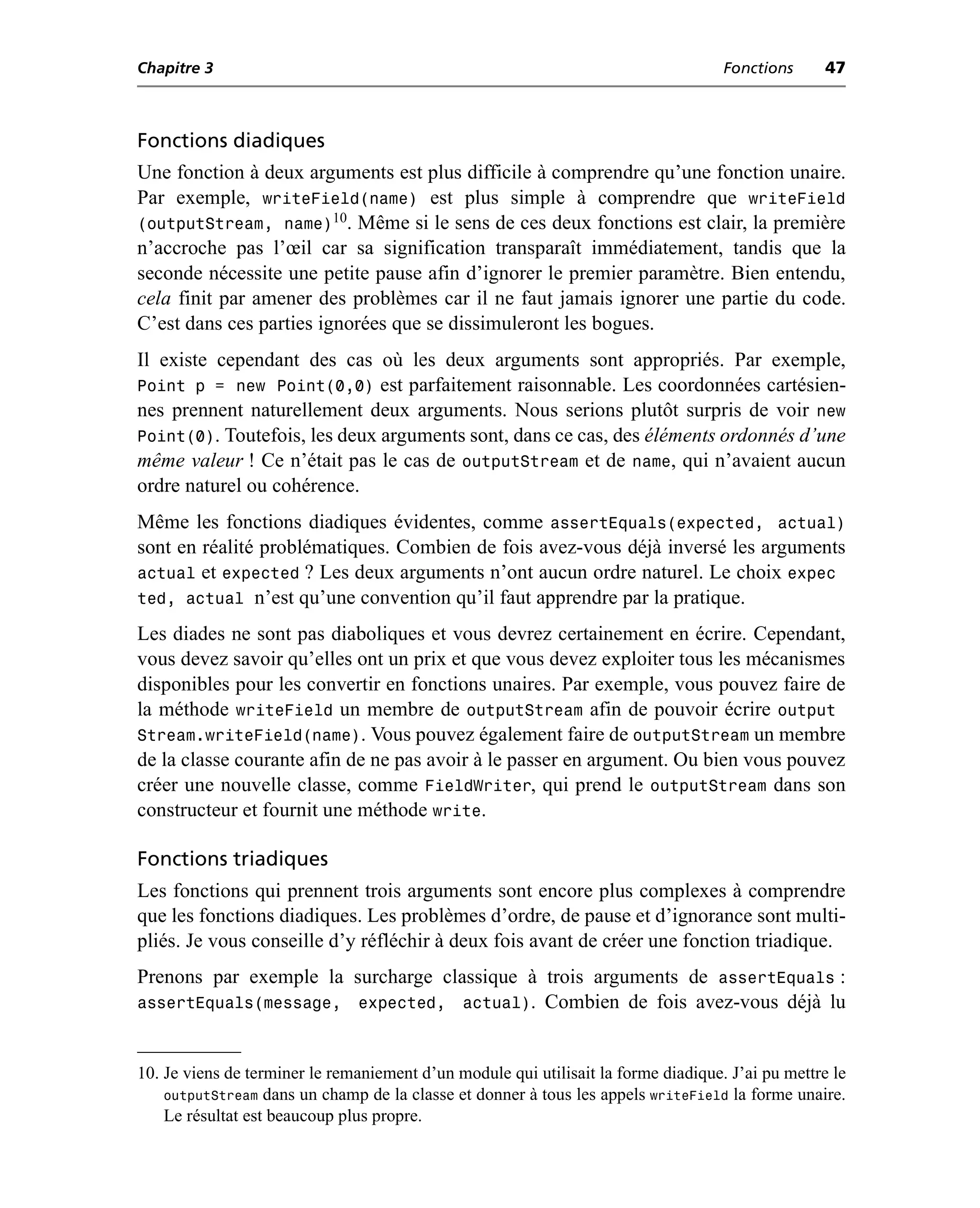 Chapitre 3                                                                          Fonctions      47



Fonctions diadiques
Une fonction à deux arguments est plus difficile à comprendre qu’une fonction unaire.
Par exemple, writeField(name) est plus simple à comprendre que writeField
(outputStream, name)10. Même si le sens de ces deux fonctions est clair, la première
n’accroche pas l’œil car sa signification transparaît immédiatement, tandis que la
seconde nécessite une petite pause afin d’ignorer le premier paramètre. Bien entendu,
cela finit par amener des problèmes car il ne faut jamais ignorer une partie du code.
C’est dans ces parties ignorées que se dissimuleront les bogues.
Il existe cependant des cas où les deux arguments sont appropriés. Par exemple,
Point p = new Point(0,0) est parfaitement raisonnable. Les coordonnées cartésien-
nes prennent naturellement deux arguments. Nous serions plutôt surpris de voir new
Point(0). Toutefois, les deux arguments sont, dans ce cas, des éléments ordonnés d’une
même valeur ! Ce n’était pas le cas de outputStream et de name, qui n’avaient aucun
ordre naturel ou cohérence.
Même les fonctions diadiques évidentes, comme assertEquals(expected, actual)
sont en réalité problématiques. Combien de fois avez-vous déjà inversé les arguments
actual et expected ? Les deux arguments n’ont aucun ordre naturel. Le choix expec
ted, actual n’est qu’une convention qu’il faut apprendre par la pratique.
Les diades ne sont pas diaboliques et vous devrez certainement en écrire. Cependant,
vous devez savoir qu’elles ont un prix et que vous devez exploiter tous les mécanismes
disponibles pour les convertir en fonctions unaires. Par exemple, vous pouvez faire de
la méthode writeField un membre de outputStream afin de pouvoir écrire output
Stream.writeField(name). Vous pouvez également faire de outputStream un membre
de la classe courante afin de ne pas avoir à le passer en argument. Ou bien vous pouvez
créer une nouvelle classe, comme FieldWriter, qui prend le outputStream dans son
constructeur et fournit une méthode write.

Fonctions triadiques
Les fonctions qui prennent trois arguments sont encore plus complexes à comprendre
que les fonctions diadiques. Les problèmes d’ordre, de pause et d’ignorance sont multi-
pliés. Je vous conseille d’y réfléchir à deux fois avant de créer une fonction triadique.
Prenons par exemple la surcharge classique à trois arguments de assertEquals :
assertEquals(message, expected, actual). Combien de fois avez-vous déjà lu


10. Je viens de terminer le remaniement d’un module qui utilisait la forme diadique. J’ai pu mettre le
    outputStream dans un champ de la classe et donner à tous les appels writeField la forme unaire.
    Le résultat est beaucoup plus propre.
 