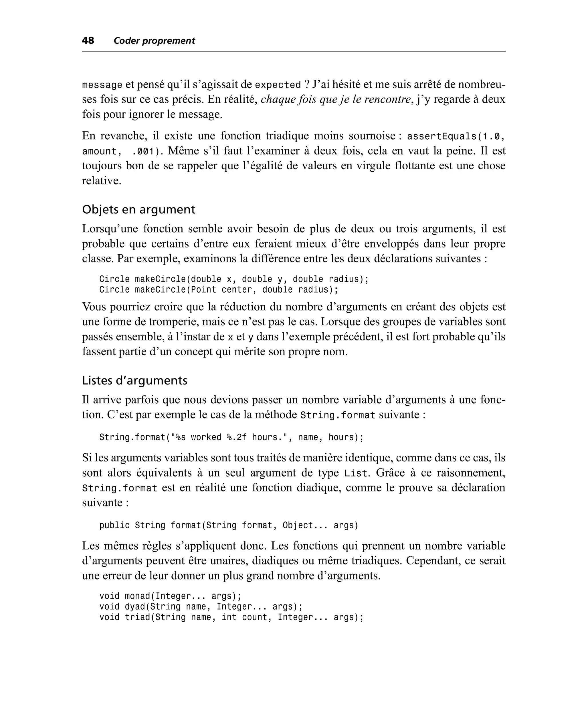 48     Coder proprement



message et pensé qu’il s’agissait de expected ? J’ai hésité et me suis arrêté de nombreu-
ses fois sur ce cas précis. En réalité, chaque fois que je le rencontre, j’y regarde à deux
fois pour ignorer le message.
En revanche, il existe une fonction triadique moins sournoise : assertEquals(1.0,
amount, .001). Même s’il faut l’examiner à deux fois, cela en vaut la peine. Il est
toujours bon de se rappeler que l’égalité de valeurs en virgule flottante est une chose
relative.

Objets en argument
Lorsqu’une fonction semble avoir besoin de plus de deux ou trois arguments, il est
probable que certains d’entre eux feraient mieux d’être enveloppés dans leur propre
classe. Par exemple, examinons la différence entre les deux déclarations suivantes :
     Circle makeCircle(double x, double y, double radius);
     Circle makeCircle(Point center, double radius);
Vous pourriez croire que la réduction du nombre d’arguments en créant des objets est
une forme de tromperie, mais ce n’est pas le cas. Lorsque des groupes de variables sont
passés ensemble, à l’instar de x et y dans l’exemple précédent, il est fort probable qu’ils
fassent partie d’un concept qui mérite son propre nom.

Listes d’arguments
Il arrive parfois que nous devions passer un nombre variable d’arguments à une fonc-
tion. C’est par exemple le cas de la méthode String.format suivante :
     String.format("%s worked %.2f hours.", name, hours);

Si les arguments variables sont tous traités de manière identique, comme dans ce cas, ils
sont alors équivalents à un seul argument de type List. Grâce à ce raisonnement,
String.format est en réalité une fonction diadique, comme le prouve sa déclaration
suivante :
     public String format(String format, Object... args)

Les mêmes règles s’appliquent donc. Les fonctions qui prennent un nombre variable
d’arguments peuvent être unaires, diadiques ou même triadiques. Cependant, ce serait
une erreur de leur donner un plus grand nombre d’arguments.
     void monad(Integer... args);
     void dyad(String name, Integer... args);
     void triad(String name, int count, Integer... args);
 