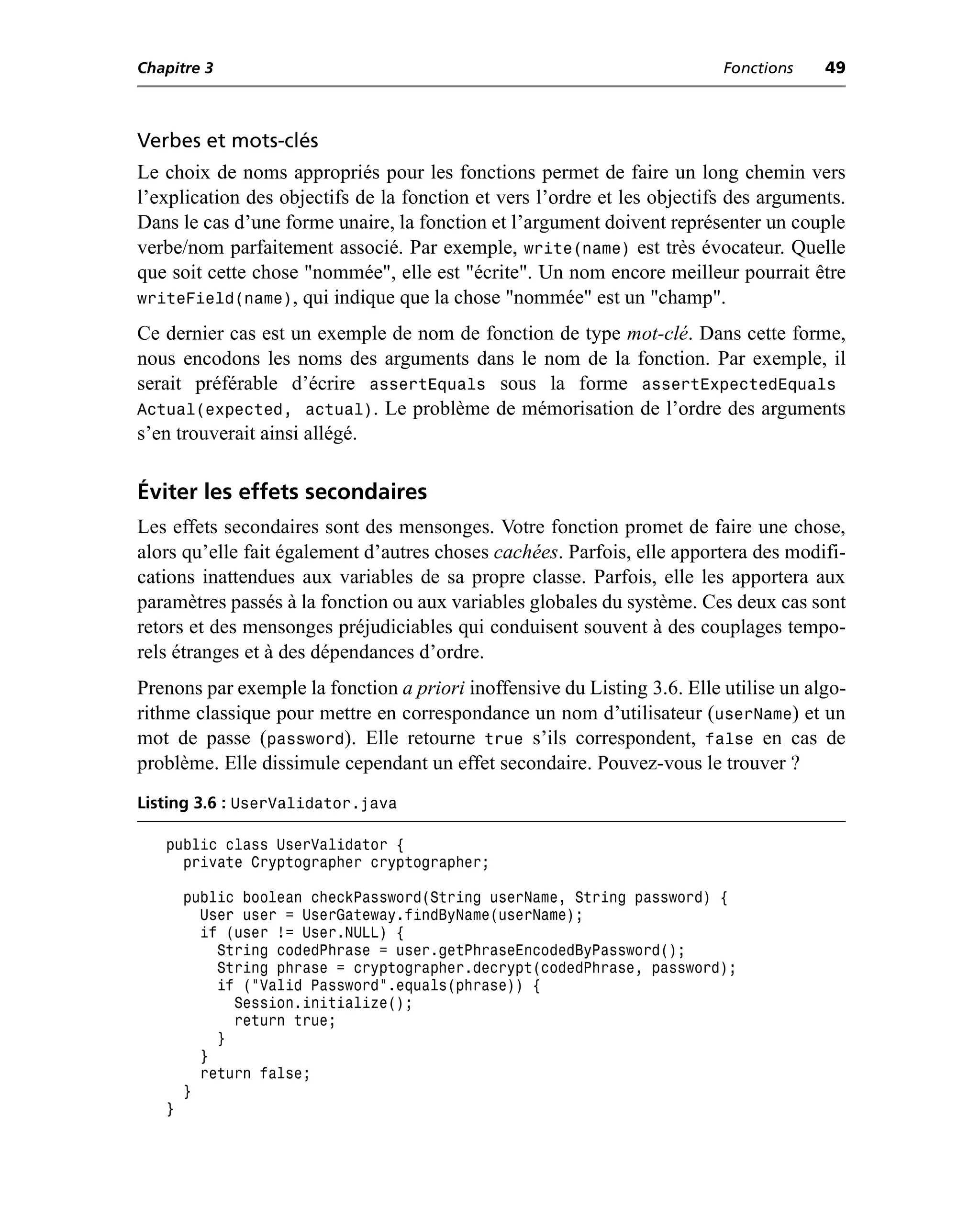 Chapitre 3                                                                Fonctions    49



Verbes et mots-clés
Le choix de noms appropriés pour les fonctions permet de faire un long chemin vers
l’explication des objectifs de la fonction et vers l’ordre et les objectifs des arguments.
Dans le cas d’une forme unaire, la fonction et l’argument doivent représenter un couple
verbe/nom parfaitement associé. Par exemple, write(name) est très évocateur. Quelle
que soit cette chose "nommée", elle est "écrite". Un nom encore meilleur pourrait être
writeField(name), qui indique que la chose "nommée" est un "champ".
Ce dernier cas est un exemple de nom de fonction de type mot-clé. Dans cette forme,
nous encodons les noms des arguments dans le nom de la fonction. Par exemple, il
serait préférable d’écrire assertEquals sous la forme assertExpectedEquals
Actual(expected, actual). Le problème de mémorisation de l’ordre des arguments
s’en trouverait ainsi allégé.

Éviter les effets secondaires
Les effets secondaires sont des mensonges. Votre fonction promet de faire une chose,
alors qu’elle fait également d’autres choses cachées. Parfois, elle apportera des modifi-
cations inattendues aux variables de sa propre classe. Parfois, elle les apportera aux
paramètres passés à la fonction ou aux variables globales du système. Ces deux cas sont
retors et des mensonges préjudiciables qui conduisent souvent à des couplages tempo-
rels étranges et à des dépendances d’ordre.
Prenons par exemple la fonction a priori inoffensive du Listing 3.6. Elle utilise un algo-
rithme classique pour mettre en correspondance un nom d’utilisateur (userName) et un
mot de passe (password). Elle retourne true s’ils correspondent, false en cas de
problème. Elle dissimule cependant un effet secondaire. Pouvez-vous le trouver ?
Listing 3.6 : UserValidator.java

   public class UserValidator {
     private Cryptographer cryptographer;

       public boolean checkPassword(String userName, String password) {
         User user = UserGateway.findByName(userName);
         if (user != User.NULL) {
           String codedPhrase = user.getPhraseEncodedByPassword();
           String phrase = cryptographer.decrypt(codedPhrase, password);
           if ("Valid Password".equals(phrase)) {
             Session.initialize();
             return true;
           }
         }
         return false;
       }
   }
 