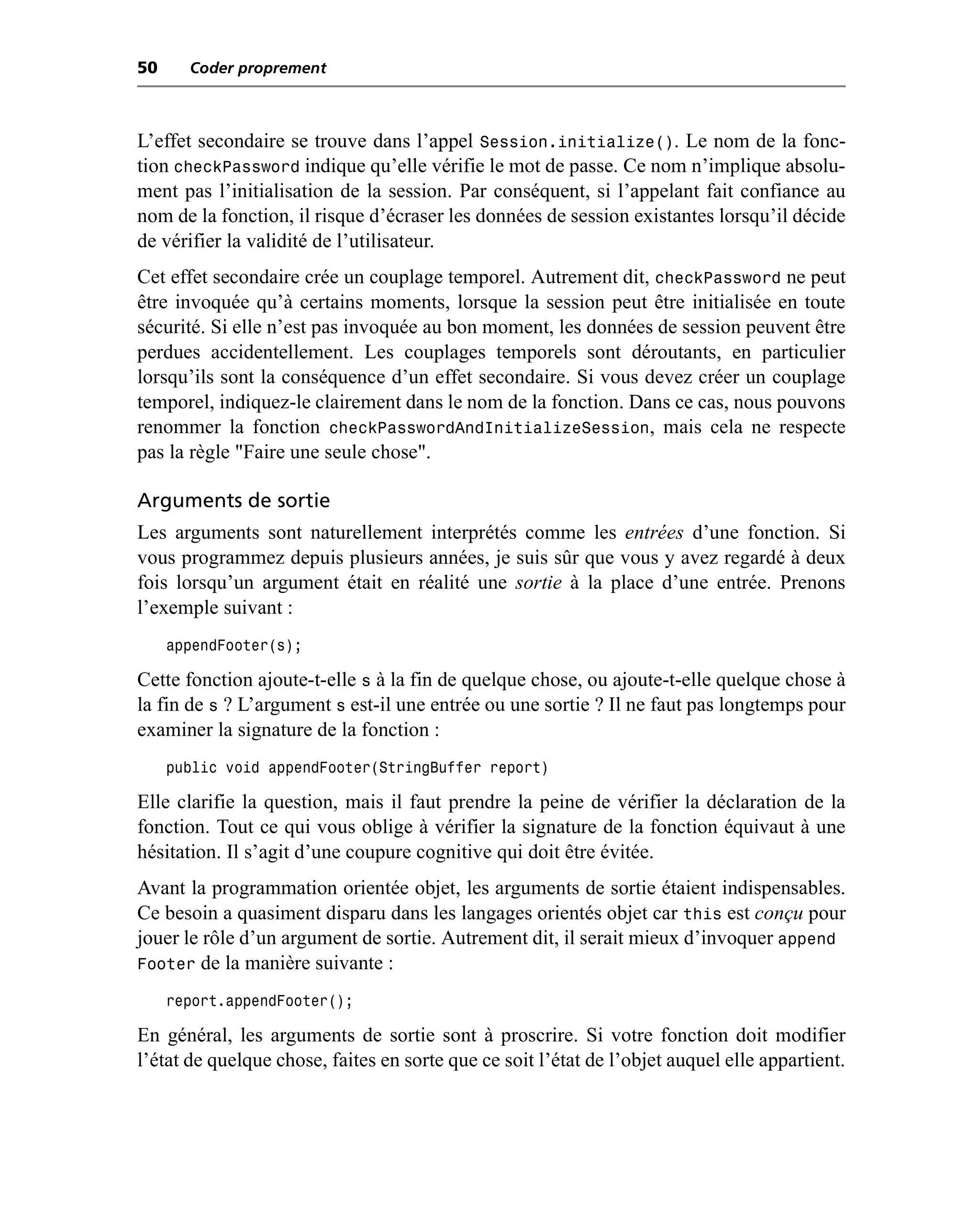 50     Coder proprement



L’effet secondaire se trouve dans l’appel Session.initialize(). Le nom de la fonc-
tion checkPassword indique qu’elle vérifie le mot de passe. Ce nom n’implique absolu-
ment pas l’initialisation de la session. Par conséquent, si l’appelant fait confiance au
nom de la fonction, il risque d’écraser les données de session existantes lorsqu’il décide
de vérifier la validité de l’utilisateur.
Cet effet secondaire crée un couplage temporel. Autrement dit, checkPassword ne peut
être invoquée qu’à certains moments, lorsque la session peut être initialisée en toute
sécurité. Si elle n’est pas invoquée au bon moment, les données de session peuvent être
perdues accidentellement. Les couplages temporels sont déroutants, en particulier
lorsqu’ils sont la conséquence d’un effet secondaire. Si vous devez créer un couplage
temporel, indiquez-le clairement dans le nom de la fonction. Dans ce cas, nous pouvons
renommer la fonction checkPasswordAndInitializeSession, mais cela ne respecte
pas la règle "Faire une seule chose".

Arguments de sortie
Les arguments sont naturellement interprétés comme les entrées d’une fonction. Si
vous programmez depuis plusieurs années, je suis sûr que vous y avez regardé à deux
fois lorsqu’un argument était en réalité une sortie à la place d’une entrée. Prenons
l’exemple suivant :
     appendFooter(s);

Cette fonction ajoute-t-elle s à la fin de quelque chose, ou ajoute-t-elle quelque chose à
la fin de s ? L’argument s est-il une entrée ou une sortie ? Il ne faut pas longtemps pour
examiner la signature de la fonction :
     public void appendFooter(StringBuffer report)

Elle clarifie la question, mais il faut prendre la peine de vérifier la déclaration de la
fonction. Tout ce qui vous oblige à vérifier la signature de la fonction équivaut à une
hésitation. Il s’agit d’une coupure cognitive qui doit être évitée.
Avant la programmation orientée objet, les arguments de sortie étaient indispensables.
Ce besoin a quasiment disparu dans les langages orientés objet car this est conçu pour
jouer le rôle d’un argument de sortie. Autrement dit, il serait mieux d’invoquer append
Footer de la manière suivante :
     report.appendFooter();

En général, les arguments de sortie sont à proscrire. Si votre fonction doit modifier
l’état de quelque chose, faites en sorte que ce soit l’état de l’objet auquel elle appartient.
 